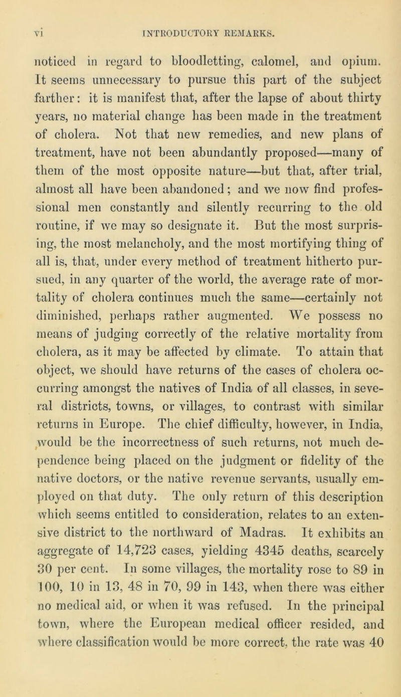 noticed in regard to bloodletting, calomel, and ojiiuin. It seems unnecessary to pursue this part of the subject farther: it is manifest tliat, after the lapse of about thirty years, no material change has been made in the treatment of cholera. Not tliat new remedies, and new plans of treatment, have not been abundantly proposed—many of them of the most opposite nature—but that, after trial, almost all have been abandoned; and we now find profes- sional men constantly and silently recurring to tho old routine, if we may so designate it. But the most surpris- ing, the most melancholy, and the most mortifying thing of all is, that, under every metliod of treatment hitherto pur- sued, in any quarter of the world, the average rate of mor- tality of cholera continues much the same—certainly not diminished, perhaps rather augmented. We possess no means of judging correctly of the relative mortality from cholera, as it may be aifected by climate. To attain that object, we should have returns of the cases of cholera oc- curring amongst the natives of India of all classes, in seve- ral districts, towns, or villages, to contrast with similar returns in Europe. Tlie chief difficulty, however, in India, ^would be the incorrectness of such returns, not much de- pendence being placed on tlie judgment or fidelity of the native doctors, or the native revenue servants, usually em- ployed on that duty. The only return of this description which seems entitled to consideration, relates to an exten- sive district to the northward of Madras. It exhibits an aggregate of 14,723 cases, yielding 4345 deaths, scarcely 30 per cent. In some villages, the mortality rose to 89 in 100, 10 in 13, 48 in 70, 99 in 143, when there was either no medical aid, or when it was refused. In the principal town, where the European medical officer resided, and where classification would be more correct, the rate was 40