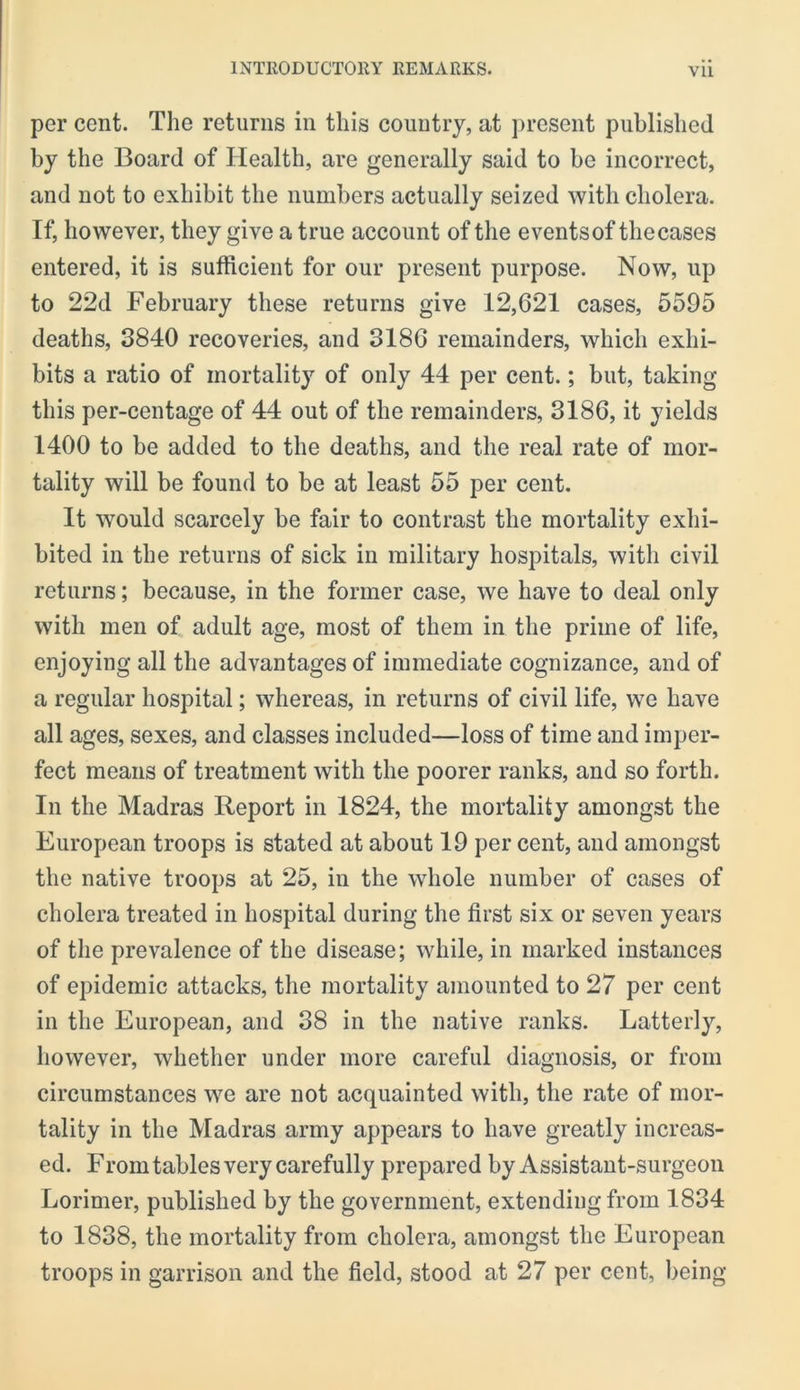 per cent. Tlie returns in this country, at present published by the Board of Health, are generally said to be incorrect, and not to exhibit the numbers actually seized with cholera. If, however, they give a true account of the eventsof thecases entered, it is sufficient for our present purpose. Now, up to 22d February these returns give 12,621 cases, 5595 deaths, 3840 recoveries, and 3186 remainders, which exhi- bits a ratio of mortality of only 44 per cent.; but, taking this per-centage of 44 out of the remainders, 3186, it yields 1400 to be added to the deaths, and the real rate of mor- tality will be found to be at least 55 per cent. It would scarcely be fair to contrast the mortality exhi- bited in the returns of sick in military hospitals, with civil returns; because, in the former case, we have to deal only with men of adult age, most of them in the prime of life, enjoying all the advantages of immediate cognizance, and of a regular hospital; whereas, in returns of civil life, we have all ages, sexes, and classes included—loss of time and imper- fect means of treatment with the poorer ranks, and so forth. In the Madras Report in 1824, the mortality amongst the European troops is stated at about 19 per cent, and amongst the native troops at 25, in the whole number of cases of cholera treated in hospital during the first six or seven years of the prevalence of the disease; while, in marked instances of epidemic attacks, the mortality amounted to 27 per cent in the European, and 38 in the native ranks. Latterly, however, whether under more careful diagnosis, or from circumstances we are not acquainted with, the rate of mor- tality in the Madras army appears to have greatly increas- ed. From tables very carefully prepared by Assistant-surgeon Lorimer, published by the government, extending from 1834 to 1838, the mortality from cholera, amongst the European troops in garrison and the field, stood at 27 per cent, being