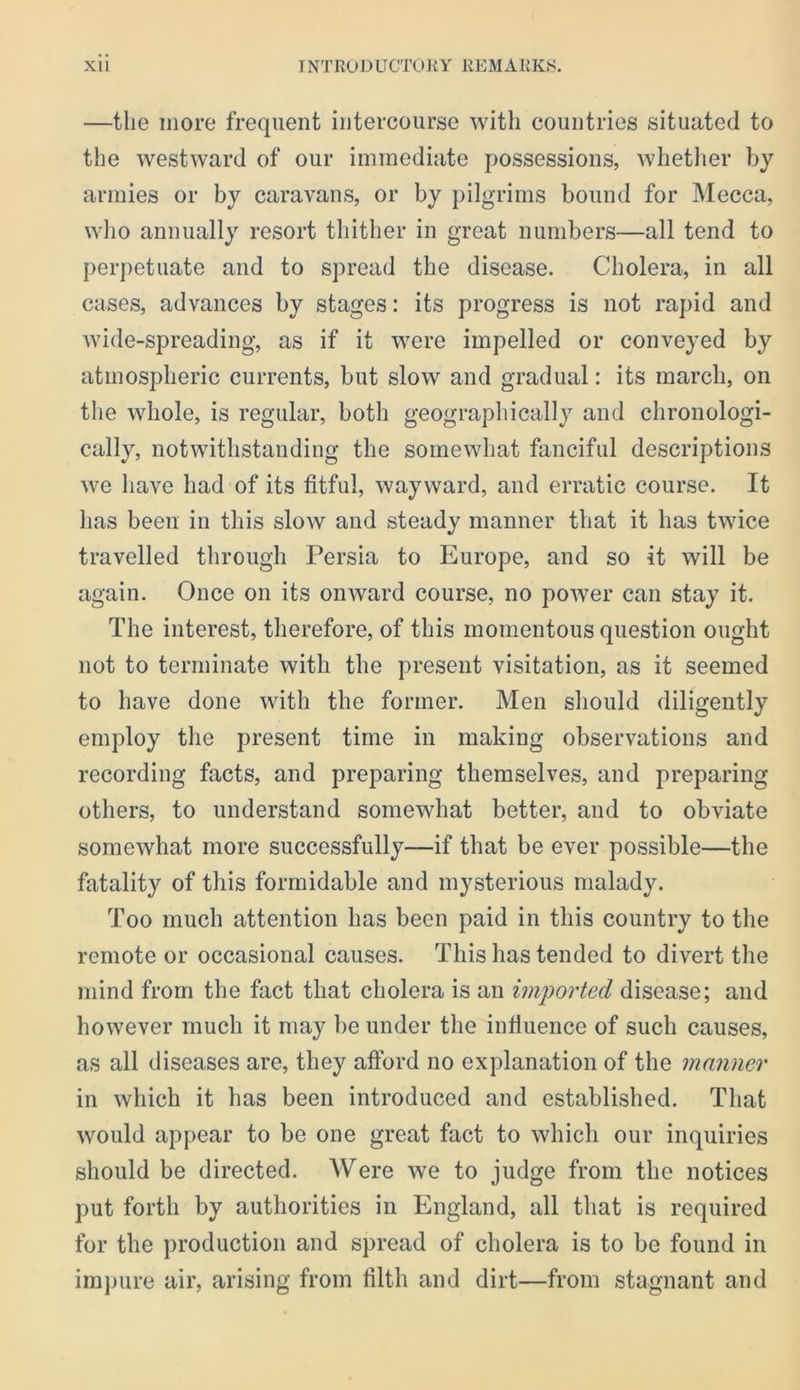 —the more frequent intercourse with countries situated to the westward of our immediate possessions, whether by armies or by caravans, or by pilgrims bound for Mecca, who annually resort thither in great numbers—all tend to perpetuate and to spread the disease. Cholera, in all cases, advances by stages: its progress is not rapid and wide-spreading, as if it were impelled or conveyed by atmospheric currents, but slow and gradual: its march, on the whole, is regular, both geographically and chronologi- cally, notwithstanding the somewhat fanciful descriptions we have had of its fitful, wayward, and erratic course. It has been in this slow and steady manner that it has twice travelled through Persia to Europe, and so it will be again. Once on its onward course, no power can stay it. The interest, therefore, of this momentous question ought not to terminate with the present visitation, as it seemed to have done with the former. Men should diligently employ the present time in making observations and recording facts, and preparing themselves, and preparing others, to understand somewhat better, and to obviate somewhat more successfully—if that be ever possible—the fatality of this formidable and mysterious malady. Too much attention has been paid in this country to the remote or occasional causes. This has tended to divert the mind from the fact that cholera is an imported disease; and however much it may be under the influence of such causes, as all diseases are, they afford no explanation of the manner in which it has been introduced and established. That would appear to be one great fact to which our inquiries should be directed. Were we to judge from the notices put forth by authorities in England, all that is required for the production and spread of cholera is to be found in irajjure air, arising from filth and dirt—from stagnant and