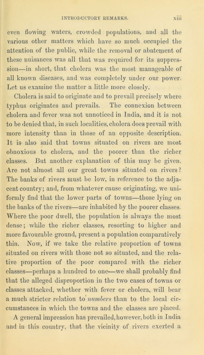 even tlowing waters, crowded populations, and all the various other matters whicli have so much occupied the attention of the public, while the removal or abatement of these nuisances was all that was required for its suppres- sion—in short, that cholera was the most manageable of all known diseases, and was completely under our power. Let us examine the matter a little more closely. Cholera is said to originate and to prevail precisely where typhus originates and prevails. The connexion between cholera and fever was not unnoticed in India, and it is not to be denied that, in such localities, cholera docs prevail with more intensity than in those of an opposite description. It is also said that towns situated on rivers are most obnoxious to cholera, and the poorer than the richer classes. But another explanation of this may be given. Are not almost all our great towns situated on rivers? The banks of rivers must be low, in reference to the adja- cent country; and, from whatever cause originating, we uni- formly find that the lower parts of towns—those lying on the banks of the rivers—are inhabited by the poorer classes. Where the poor dwell, the population is always the most dense; while the richer classes, resorting to higher and more favourable ground, present a population comparatively thin. Now, if we take the relative proportion of towns situated on rivers with those not so situated, and the rela- tive proportion of the poor compared with the richer classes—perhaps a hundred to one—we shall probably find that the alleged disproportion in the two cases of towns or classes attacked, whether with fever or cholera, will bear a much stricter relation to numbers than to the local cir- cumstances in which the towns and the classes are jilaced. A general impression has prevailed, however, both in India and in this country, that the vicinity of rivers exerted a