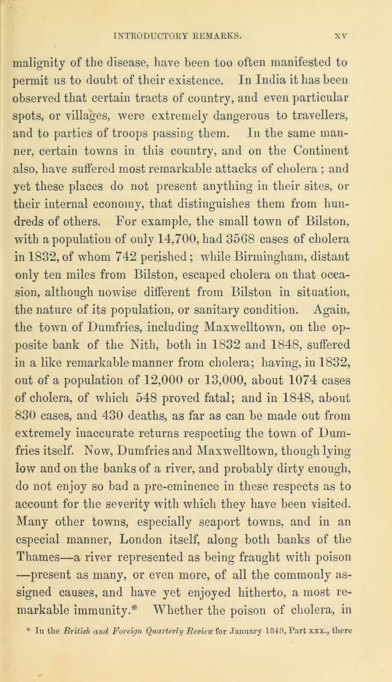 malignity of the disease, have been too often manifested to permit us to doubt of tlieir existence. In India it lias been observed that certain tracts of country, and even particular spots, or villages, were extremely dangerous to travellers, and to parties of troops passing them. In the same man- ner, certain towns in this country, and on the Continent also, have suffered most remarkable attacks of cholera ; and yet these places do not present anything in their sites, or their internal economy, that distinguishes them from hun- dreds of others. For example, the small town of Bilston, with a population of only 14,700, had 35G8 cases of cholera in 1832, of whom 742 perished ; while Birmingham, distant only ten miles from Bilston, escaped cholera on that occa- sion, although nowise different from Bilston in situation, the nature of its population, or sanitary condition. Again, the town of Dumfries, including Maxwelltown, on the op- posite bank of the Nith, both in 1832 and 1848, suffered in a like remarkable manner from cholera; having, in 1832, out of a population of 12,000 or 13,000, about 1074 cases of cholera, of which 548 proved fatal; and in 1848, about 830 cases, and 430 deaths, as far as can be made out from extremely inaccurate returns respecting the town of Dum- fries itself. Now, Dumfries and Maxwelltown, though lying low and on the banks of a river, and probably dirty enough, do not enjoy so bad a pre-eminence in these respects as to account for the severity with which they have been visited. Many other towns, especially seaport towms, and in an especial manner, London itself, along both banks of the Thames—a river represented as being fraught with poison —present as many, or even more, of all the commonly as- signed causes, and have yet enjoyed hitherto, a most re- markable immunity.* Whether the poison of cholera, in * In the British and Foreign Quarterly HeneK^or January 1849, Part xxx., there