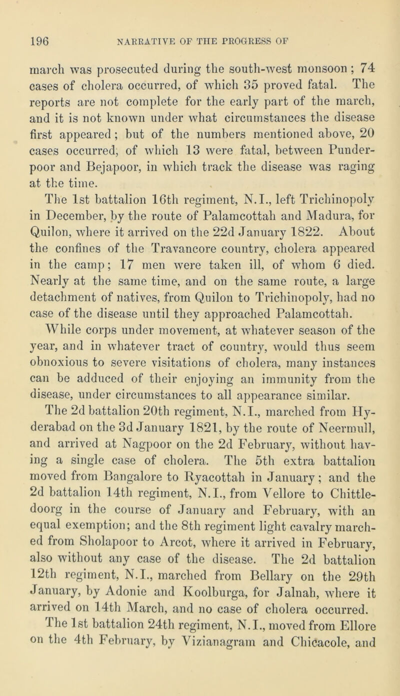 march was prosecuted during the south-west monsoon ; 74 cases of cholera occurred, of which 85 proved fatal. The reports are not complete for the early part of the march, and it is not known under what circumstances the disease first appeared; but of the numbers mentioned above, 20 cases occurred, of which 13 were fatal, between Punder- poor and Bejapoor, in which track the disease was raging at the time. The 1st battalion 16th regiment, N. I., left Trichinopoly in December, by the route of Palamcottah and Madura, for Quilon, where it arrived on the 22d January 1822. About the confines of the Travancore country, cholera appeared in the camp; 17 men were taken ill, of whom 6 died. Nearly at the same time, and on the same route, a large detachment of natives, from Quilon to Trichinopoly, had no case of the disease until they approached Palamcottah. While corps under movement, at whatever season of the year, and in whatever tract of country, would thus seem obnoxious to severe visitations of cholera, many instances can be adduced of their enjoying an immunity from the disease, under circumstances to all appearance similar. The 2d battalion 20th regiment, N.I., marched from Hy- derabad on the 3d January 1821, by the route of Neermull, and arrived at Nagpoor on the 2d February, without hav- ing a single case of cholera. The 5th extra battalion moved from Bangalore to Ryacottah in January ; and the 2d battalion 14th regiment, N. I., from Vellore to Chittle- doorg in the course of January and February, with an equal exemption; and the 8th regiment light cavalry march- ed from Sholapoor to Arcot, where it arrived in February, also without any case of the disease. The 2d battalion 12th regiment, N.I., marched from Bellary on the 29th January, by Adonie and Koolburga, for Jalnah, where it arrived on 14th March, and no case of cholera occurred. The 1st battalion 24th regiment, N.I., moved from Ellore on the 4th February, by Vizianagrain and Chicacole, and