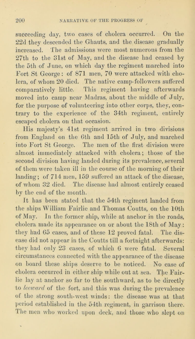 succeeding day, t^YO cases of cholera occurred. On the 22d they descended the Gliauts, and the disease gradually increased. The admissions ^vere most numerous from the 27th to the 31st of May, and the disease had ceased by the 5th of June, on which day the regiment marched into Fort St George: of 871 men, 70 were attacked with cho- lera, of whom 20 died. The native camp-followers suffered comparatively little. This regiment having afterwards moved into camp near Madras, about the middle of July, for the purpose of volunteering into other corps, they, con- trary to the experience of the 34th regiment, entirely escaped cholera on that occasion. His majesty’s 41st regiment arrived in two divisions from England on the Gth and 15th of Jul}% and marched into Fort St George. The men of the first division were almost immediately attacked with cholera; those of the second division having landed during its prevalence, several of them were taken ill in the course of the morning of their landing; of 714 men, 159 suffered an attack of the disease, of whom 32 died. The disease had almost entirely ceased by the end of the month. It has been stated that the 54th regiment landed from the ships William Fairlie and Thomas Coutts, on the 10th of May. In the former ship, while at anchor in the roads, cholera made its appearance on or about the 18th of May: they had 05 cases, and of these 12 proved fatal. The dis- ease did not appear in the Coutts till a fortnight afterwards: they had only 23 cases, of which 6 were fatal. Several circumstances connected with the appearance of the disease on board these ships deserve to be noticed. No case of cholera occurred in either ship while out at sea. The Fair- lie lay at anchor so far to the southward, as to be directly to keivard of the fort, and this was during the prevalence of tlie strong soutli-west winds: the disease was at that ])criod established in the 54tli regiment, in garrison there. Tlie men who worked upon deck, and those wdio sle])t on