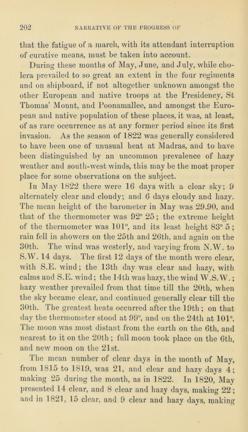 that the fatigue of a inarch, with its attendant interruption of curative means, must be taken into account. During these months of May, June, and July, while cho- lera prevailed to so great an extent in the four regiments and on shipboard, if not altogether unknown amongst the other European and native troops at the Presidency, St Thomas’ Mount, and Poonamallee, and amongst the Euro- pean and native population of these places, it was, at least, of as rare occurrence as at any former period since its first invasion. As the season of 1822 was generally considered to have been one of unusual heat at Madras, and to have been distinguished by an uncommon prevalence of hazy weather and south-west winds, this may be the most proper place for some observations on the subject. In May 1822 there were 16 days with a clear sky; 9 alternately clear and cloudy; and 6 days cloudy and hazy. The mean height of the barometer in May was 29.90, and that of the thermometer was 92° 25; the extreme height of the thermometer was 101°, and its least height 83° 5 ; rain fell in showers on the 25th and 26th, and again on the 30th. The wind was westerly, and varying from N.W. to S.W. 14 days. The first 12 days of the month were clear, with S.E. wind; the 13th day was clear and hazy, with calms and S.E. wind; the 14th was hazy, the wind W.S. VV.; hazy weather prevailed from that time till the 20th, when the sky became clear, and continued generally clear till the 30th. The greatest heats occurred after the 19th ; on that day the thermometer stood at 99°, and on the 24th at 101°. The moon was most distant from the earth on the 6th, and nearest to it on the 20th ; full moon took place on the 6th, and new moon on the 21st. The mean number of clear days in the month of May, from 1815 to 1819, was 21, and clear and hazy days 4; making 25 during the month, as in 1822. In 1820, May presented 14 clear, and 8 clear and hazy days, making 22; and in 1821, 15 clear, and 9 clear and hazy days, making