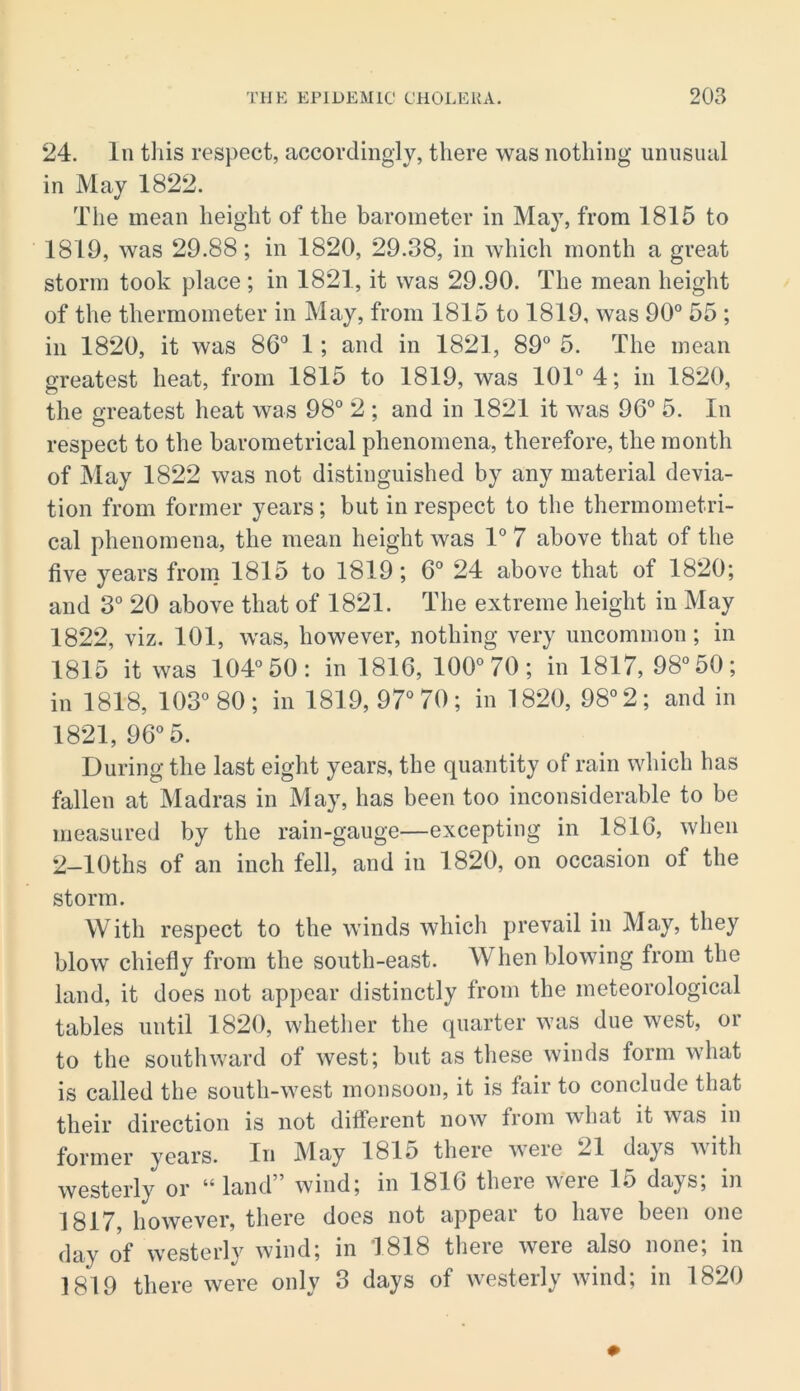24. In this respect, accorclinolv, there was nothing; unusual in May 1822. The mean height of the barometer in May, from 1815 to 1819, was 29.88; in 1820, 29.38, in which month a great storm took place ; in 1821, it was 29.90. The mean height of the thermometer in May, from 1815 to 1819, was 90° 55 ; in 1820, it was 86° 1; and in 1821, 89° 5. The mean greatest heat, from 1815 to 1819, was 101° 4; in 1820, the greatest heat was 98° 2 ; and in 1821 it was 96° 5. In respect to the barometrical phenomena, therefore, the month of May 1822 was not distinguished by any material devia- tion from former years; but in respect to the thermometri- cal phenomena, the mean height was 1° 7 above that of the five years from 1815 to 1819; 6° 24 above that of 1820; and 3° 20 above that of 1821. The extreme height in May 1822, viz. 101, was, however, nothing very uncommon; in 1815 it was 104° 50: in 1816, 100° 70; in 1817, 98° 50; in 1818, 103° 80; in 1819, 97° 70; in 1820, 98° 2; and in 1821, 96° 5. During the last eight years, the quantity of rain wliich has fallen at Madras in May, has been too inconsiderable to be measured by the rain-gauge—excepting in 1816, when 2-lOths of an inch fell, and in 1820, on occasion of the storm. With respect to the winds which prevail in May, they blow chiefly from the south-east. When blowing from the land, it does not appear distinctly from the meteorological tables until 1820, whetlier the quarter was due west, or to the southward of west; but as these winds form what is called the south-west monsoon, it is fair to conclude that their direction is not dilferent now from what it was in former years. In May 1815 there were 21 days with westerly or “land” wind; in 1816 there were 15 days; in 1817, however, there does not appear to have been one day of westerly wind; in 1818 there were also none; in 1819 there were only 3 days of westerly wind; in 1820