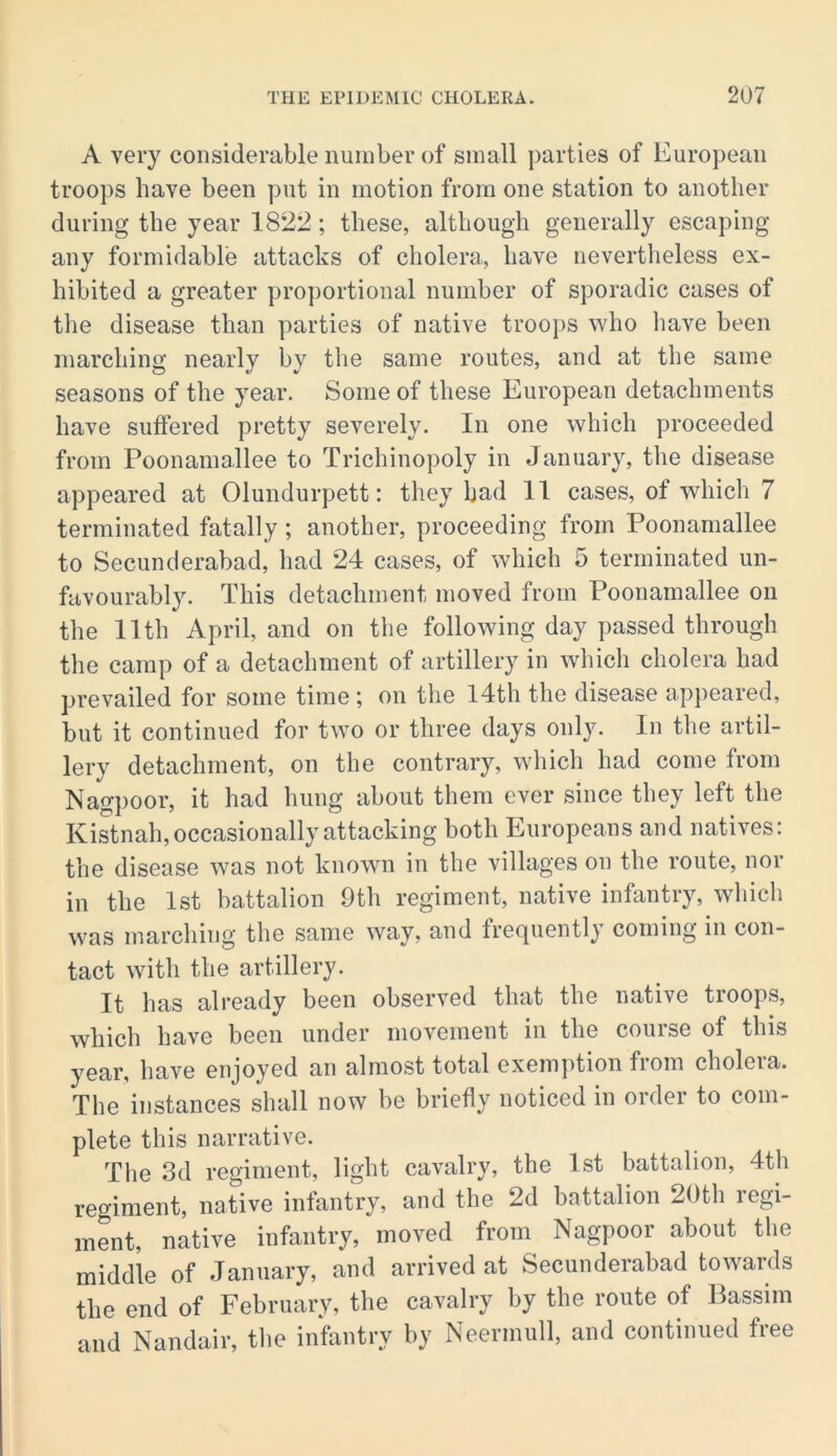 A very considerable number of small parties of European troops have been put in motion from one station to another during the year 1822; these, although generally escaping any formidable attacks of cholera, have nevertheless ex- hibited a greater proportional number of sporadic cases of the disease than parties of native troops who have been inarching nearly by the same routes, and at the same seasons of the year. Some of these European detachments have suffered pretty severely. In one which proceeded from Poonamallee to Trichinopoly in January, the disease appeared at Olundurpett: they had 11 cases, of which 7 terminated fatally; another, proceeding from Poonamallee to Secunderabad, had 24 cases, of which 5 terminated un- favourably. This detachment moved from Poonamallee on the 11th April, and on the following day passed through the camp of a detachment of artillery in which cholera had prevailed for some time; on the l4th the disease appeared, but it continued for two or three days only. In the artil- lery detachment, on the contrary, which had come from Nagpoor, it had hung about them ever since they left the Kistnah, occasionally attacking both Europeans and natives: the disease was not known in the villages on the route, nor in the 1st battalion 9th regiment, native infantry, which was marching the same way, and frequently coming in con- tact with the artillery. It has already been observed that the native troops, which have been under movement in the course of this year, have enjoyed an almost total exem])tion from cholera. The instances shall now be briefly noticed in order to com- plete this narrative. The 3d regiment, light cavalry, the 1st battalion, 4th regiment, native infantry, and the 2d battalion 20th regi- ment, native infantry, moved from Nagpoor about the middle of January, and arrived at Secunderabad towards the end of February, the cavalry by the route of Passim and Nandair, the infantry by Neermull, and continued free