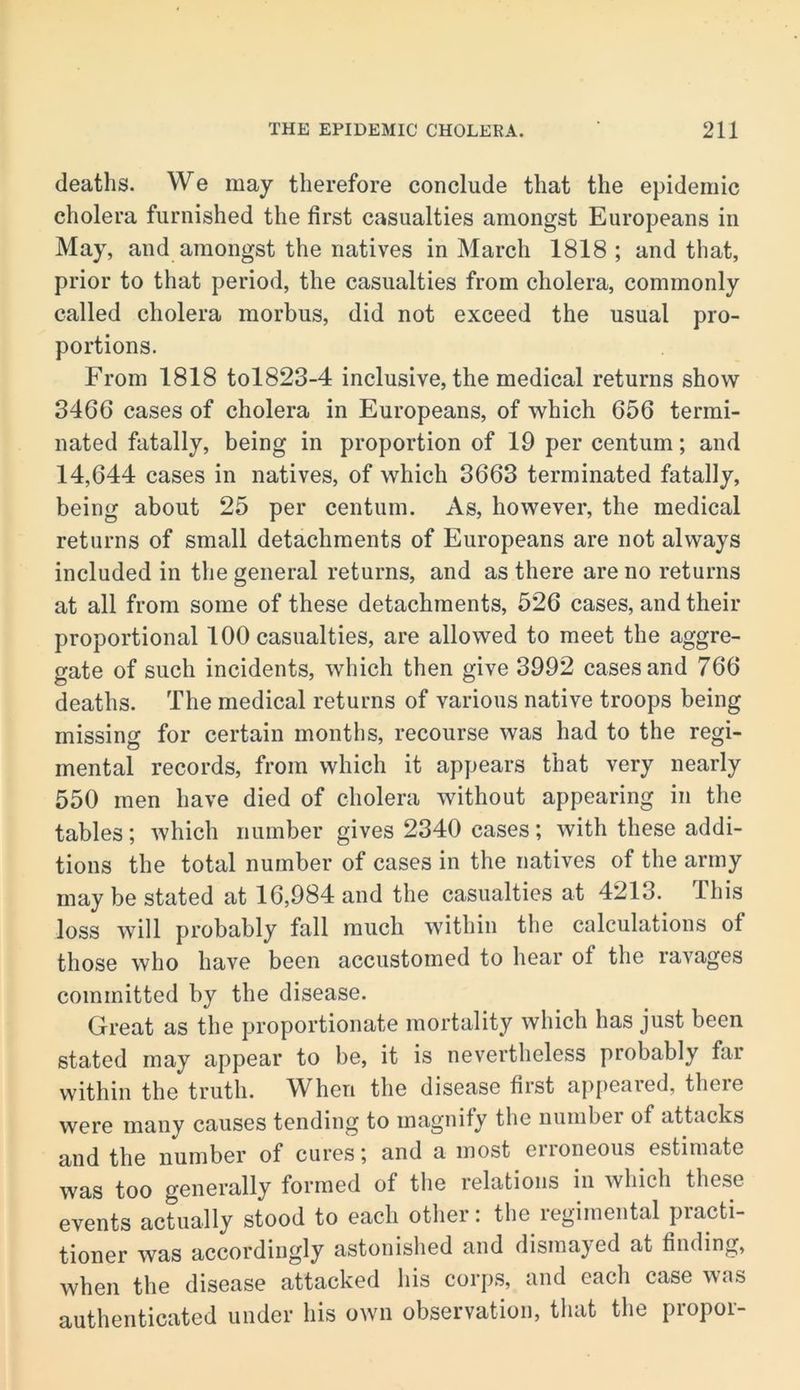 deaths. We may therefore conclude that the epidemic cholera furnished the first casualties amongst Europeans in May, and amongst the natives in March 1818 ; and that, prior to that period, the casualties from cholera, commonly called cholera morbus, did not exceed the usual pro- portions. From 1818 tol823-4 inclusive, the medical returns show 3466 cases of cholera in Europeans, of which 656 termi- nated fatally, being in proportion of 19 per centum; and 14,644 cases in natives, of which 3663 terminated fatally, being about 25 per centum. As, however, the medical returns of small detachments of Europeans are not always included in the general returns, and as there are no returns at all from some of these detachments, 526 cases, and their proportional 100 casualties, are allowed to meet the aggre- gate of such incidents, which then give 3992 cases and 766 deaths. The medical returns of various native troops being missing for certain months, recourse was had to the regi- mental records, from which it appears that very nearly 550 men have died of cholera without appearing in the tables; which number gives 2340 cases; with these addi- tions the total number of cases in the natives of the army may be stated at 16,984 and the casualties at 4213. This loss will probably fall much within the calculations of those who have been accustomed to hear of the ravages committed by the disease. Great as the proportionate mortality which has just been stated may appear to be, it is nevertheless probably far within the truth. When the disease first appeared, there were many causes tending to magnify the number of attacks and the number of curesand a most enoneous estimate was too generally formed of the relations in which these events actually stood to each otlier: the regimental practi- tioner was accordingly astonished and dismayed at finding, when the disease attacked his corps, and each case was authenticated under his own observation, that the proper-