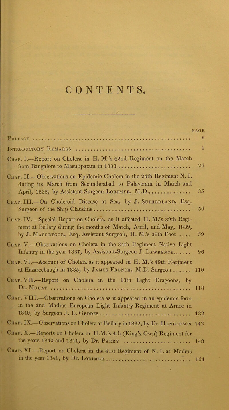 CONTENTS. PAGE Preface v Introductory Remarks 1 Chap. I.—Report on Cholera in H. M.’s 62nd Regiment on the March from Bangalore to Masulipatam in 1833 26 Chap. II.—Observations on Epidemic Cholera in the 24th Regiment N. I. during its March from Secunderabad to Palaveram in March and April, 1838, by Assistant-Surgeon Lorimer, M.D 35 Chap. III.—On Choleroid Disease at Sea, by J. Sutherland, Esq. Surgeon of the Ship Claudine 56 Chap. IV.—Special Report on Cholera, as it affected H. M.’s 39th Regi- ment at Bellary during the months of March, April, and May, 1839, by J. Macgregor, Esq. Assistant-Surgeon, H. M.’s 39th Foot .... 59 Chap. V.-—Observations on Cholera in the 34th Regiment Native Light Infantry in the year 1837, by Assistant-Surgeon J. Lawrence 96 Chap. VI.—Account of Cholera as it appeared in H. M.’s 49th Regiment at Hazareebaugh in 1835, by James French, M.D. Surgeon 110 Chap. VII.—Report on Cholera in the 13th Light Dragoons, by Dr. Mouat , 118 Chap. VIII.—Observations on Cholera as it appeared in an epidemic form in the 2nd Madras European Light Infantry Regiment at Arnee in 1840, by Surgeon J. L. Geddes 132 Chap. IX.—Observations on Cholera at Bellary in 1832, by Dr. Henderson 142 Chap. X.—Reports on Cholera in II.M.’s 4th (King’s Own) Regiment for the years 1840 and 1841, by Dr. Parry 148 Chap. XI.—Report on Cholera in the 41st Regiment of N. I. at Madras in the year 1841, by Dr. Lorimer 164