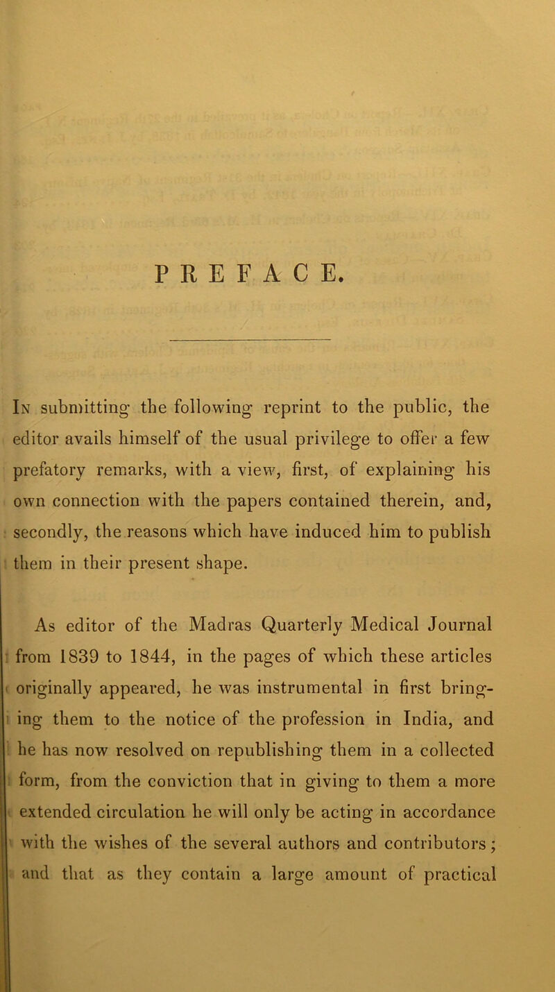 PREFACE. In submitting’ the following reprint to the public, the editor avails himself of the usual privilege to offer a few prefatory remarks, with a view, first, of explaining his own connection with the papers contained therein, and, secondly, the reasons which have induced him to publish them in their present shape. As editor of the Madras Quarterly Medical Journal from 1839 to 1844, in the pages of which these articles originally appeared, he was instrumental in first bring- ing them to the notice of the profession in India, and he has now resolved on republishing them in a collected form, from the conviction that in giving to them a more extended circulation he will only be acting in accordance • with the wishes of the several authors and contributors; | and that as they contain a large amount of practical