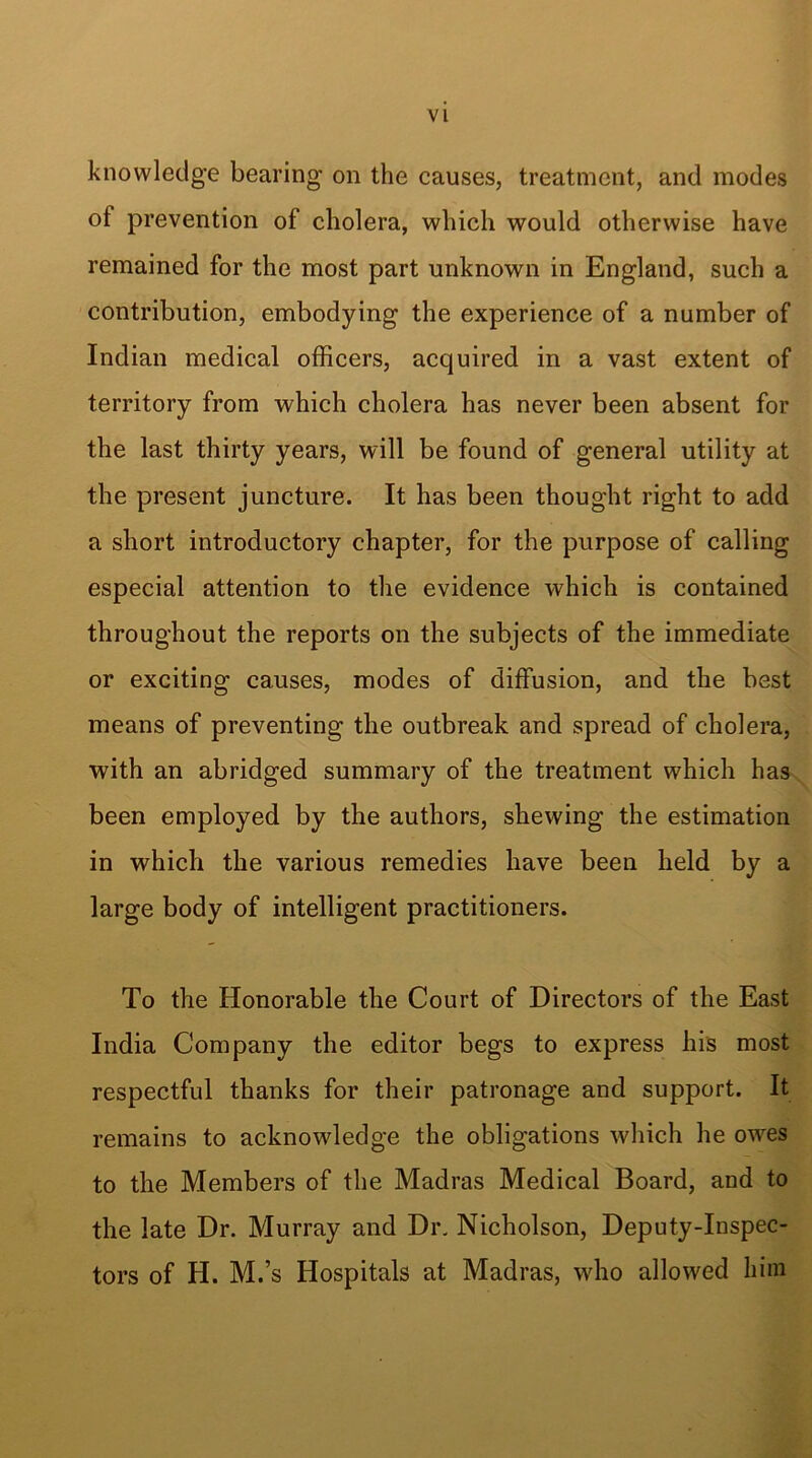 knowledge bearing on the causes, treatment, and modes of prevention of cholera, which would otherwise have remained for the most part unknown in England, such a contribution, embodying the experience of a number of Indian medical officers, acquired in a vast extent of territory from which cholera has never been absent for the last thirty years, will be found of general utility at the present juncture. It has been thought right to add a short introductory chapter, for the purpose of calling especial attention to the evidence which is contained throughout the reports on the subjects of the immediate or exciting causes, modes of diffusion, and the best means of preventing the outbreak and spread of cholera, with an abridged summary of the treatment which has been employed by the authors, shewing the estimation in which the various remedies have been held by a large body of intelligent practitioners. To the Honorable the Court of Directors of the East India Company the editor begs to express his most respectful thanks for their patronage and support. It remains to acknowledge the obligations which he owes to the Members of the Madras Medical Board, and to the late Dr. Murray and Dr. Nicholson, Deputy-Inspec- tors of H. M.’s Hospitals at Madras, who allowed him