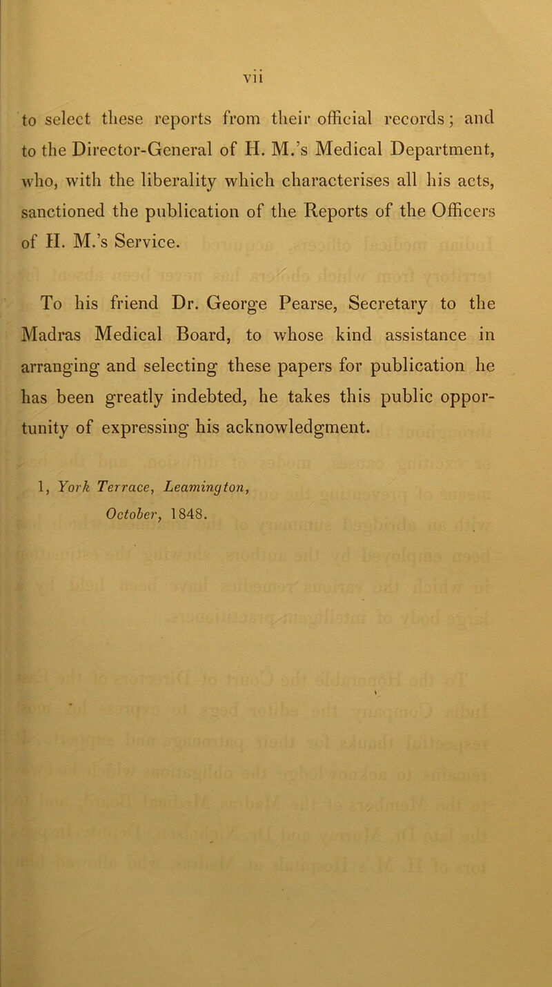to select these reports from their official records; and to the Director-General of H. M.’s Medical Department, who, with the liberality which characterises all his acts, sanctioned the publication of the Reports of the Officers of II. M.’s Service. To his friend Dr. George Pearse, Secretary to the Madras Medical Board, to whose kind assistance in arranging and selecting these papers for publication he has been greatly indebted, he takes this public oppor- tunity of expressing his acknowledgment. 1, York Terrace, Leamington, October, 1848.