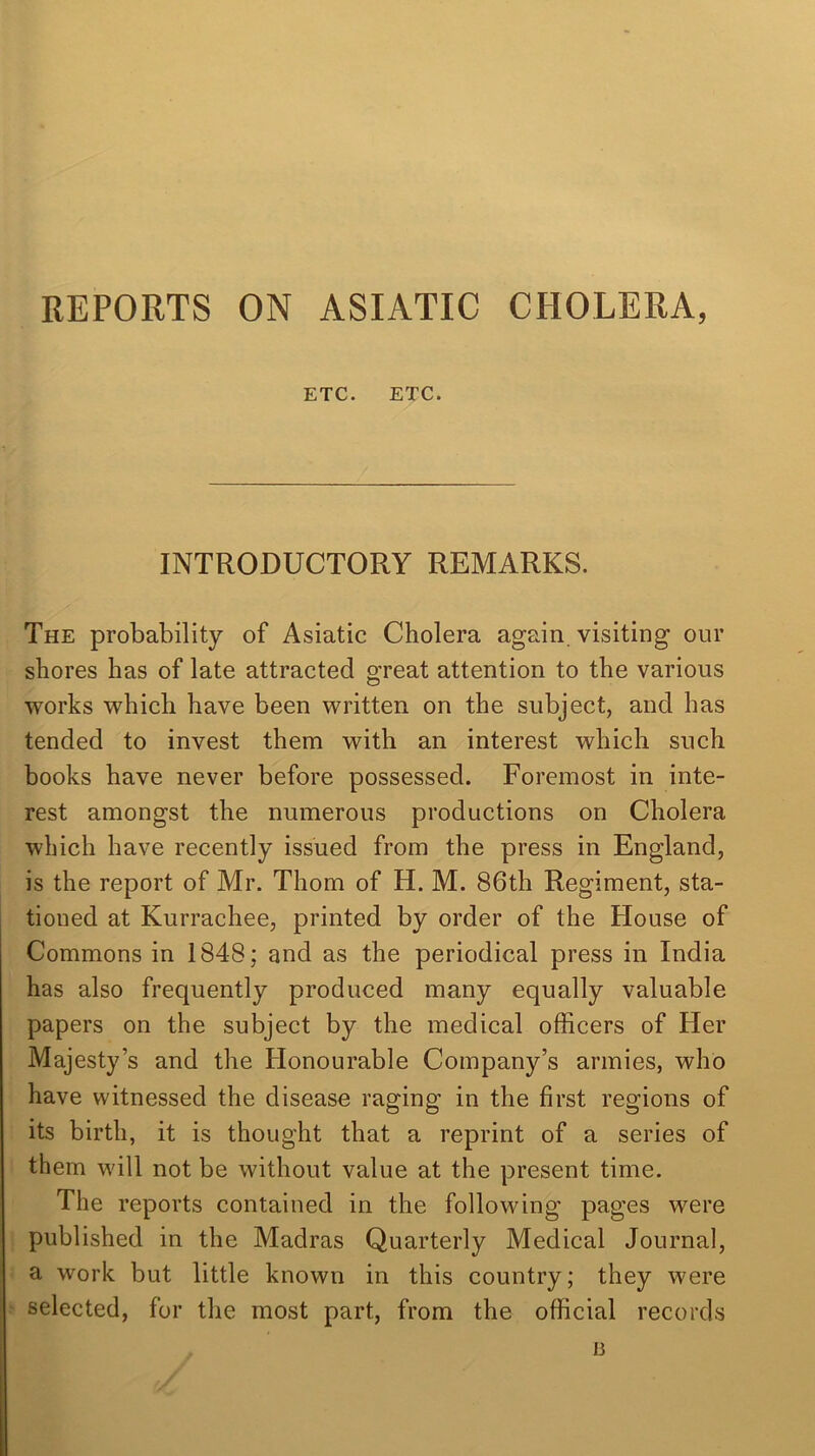 ETC. ETC. INTRODUCTORY REMARKS. The probability of Asiatic Cholera again visiting our shores has of late attracted great attention to the various works which have been written on the subject, and has tended to invest them with an interest which such books have never before possessed. Foremost in inte- rest amongst the numerous productions on Cholera which have recently issued from the press in England, is the report of Mr. Thom of H. M. 86th Regiment, sta- tioned at Kurrachee, printed by order of the blouse of Commons in 1848; and as the periodical press in India has also frequently produced many equally valuable papers on the subject by the medical officers of Her Majesty’s and the Honourable Company’s armies, who have witnessed the disease raging in the first regions of its birth, it is thought that a reprint of a series of them will not be without value at the present time. The reports contained in the following pages were published in the Madras Quarterly Medical Journal, a work but little known in this country; they were selected, for the most part, from the official records a