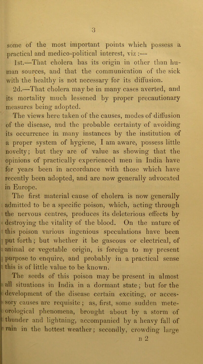 some of the most important points which possess a practical and medico-political interest, viz :— 1st.—That cholera has its origin in other than hu- man sources, and that the communication of the sick with the healthy is not necessary for its diffusion. 2d.—That cholera may be in many cases averted, and its mortality much lessened by proper precautionary measures being adopted. The views here taken of the causes, modes of diffusion of the disease, and the probable certainty of avoiding’ its occurrence in many instances by the institution of a proper system of hygiene, I am aware, possess little novelty; but they are of value as showing that the opinions of practically experienced men in India have for years been in accordance with those which have recently been adopted, and are now generally advocated in Europe. The first material cause of cholera is now generally admitted to be a specific poison, which, acting through the nervous centres, produces its deleterious effects by destroying the vitality of the blood. On the nature of this poison various ingenious speculations have been put forth; but whether it be gaseous or electrical, of animal or vegetable origin, is foreign to my present purpose to enquire, and probably in a practical sense this is of little value to be known. The seeds of this poison may be present in almost all situations in India in a dormant state; but for the development of the disease certain exciting, or acces- sory causes are requisite; as, first, some sudden mete- orological phenomena, brought about by a storm of thunder and lightning, accompanied by a heavy fall of rain in the hottest weather; secondly, crowding large 13 2