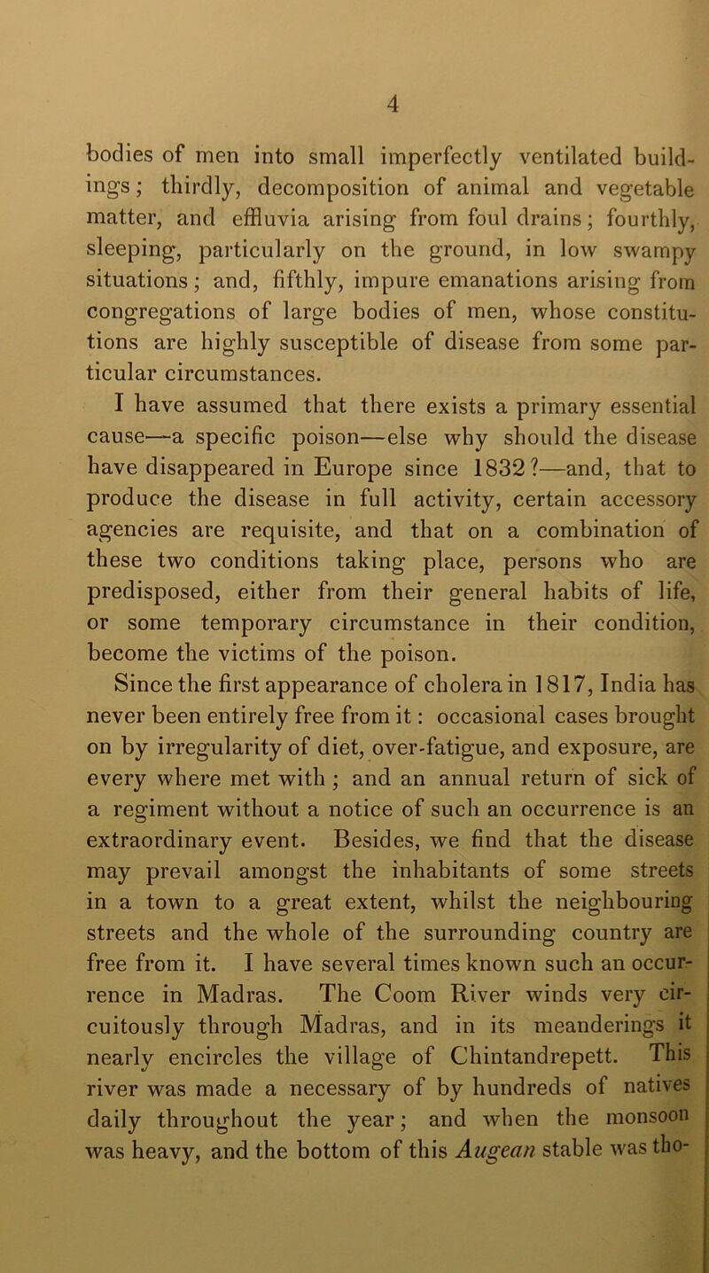 bodies of men into small imperfectly ventilated build- ings ; thirdly, decomposition of animal and vegetable matter, and effluvia arising from foul drains; fourthly, sleeping, particularly on the ground, in low swampy situations; and, fifthly, impure emanations arising from congregations of large bodies of men, whose constitu- tions are highly susceptible of disease from some par- ticular circumstances. I have assumed that there exists a primary essential cause—a specific poison—else why should the disease have disappeared in Europe since 1832?—and, that to produce the disease in full activity, certain accessory agencies are requisite, and that on a combination of these two conditions taking place, persons who are predisposed, either from their general habits of life, or some temporary circumstance in their condition, become the victims of the poison. Since the first appearance of cholera in 1817, India has never been entirely free from it: occasional cases brought on by irregularity of diet, over-fatigue, and exposure, are every where met with ; and an annual return of sick of a regiment without a notice of such an occurrence is an extraordinary event. Besides, we find that the disease may prevail amongst the inhabitants of some streets in a town to a great extent, whilst the neighbouring streets and the whole of the surrounding country are free from it. I have several times known such an occur- rence in Madras. The Coom River winds very cir- cuitously through Madras, and in its meanderings it nearly encircles the village of Chintandrepett. This river was made a necessary of by hundreds of natives daily throughout the year; and when the monsoon was heavy, and the bottom of this Augean stable was tho-