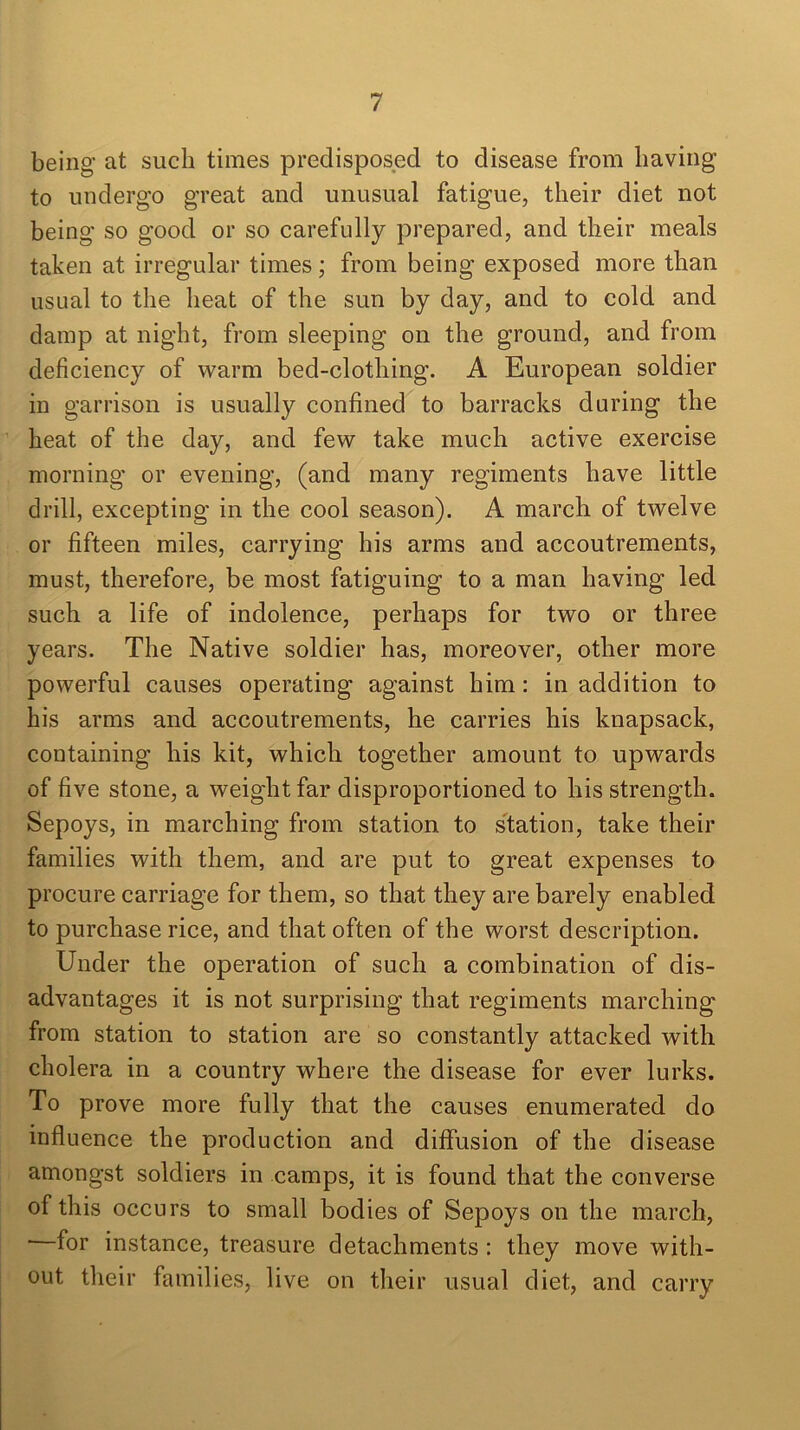 being at such times predisposed to disease from having to undergo great and unusual fatigue, their diet not being so good or so carefully prepared, and their meals taken at irregular times; from being exposed more than usual to the heat of the sun by day, and to cold and damp at night, from sleeping on the ground, and from deficiency of warm bed-clothing. A European soldier in garrison is usually confined to barracks during the heat of the day, and few take much active exercise morning or evening, (and many regiments have little drill, excepting in the cool season). A march of twelve or fifteen miles, carrying his arms and accoutrements, must, therefore, be most fatiguing to a man having led such a life of indolence, perhaps for two or three years. The Native soldier has, moreover, other more powerful causes operating against him: in addition to his arms and accoutrements, he carries his knapsack, containing his kit, which together amount to upwards of five stone, a weight far disproportioned to his strength. Sepoys, in marching from station to station, take their families with them, and are put to great expenses to procure carriage for them, so that they are barely enabled to purchase rice, and that often of the worst description. Under the operation of such a combination of dis- advantages it is not surprising that regiments marching from station to station are so constantly attacked with cholera in a country where the disease for ever lurks. To prove more fully that the causes enumerated do influence the production and diffusion of the disease amongst soldiers in camps, it is found that the converse of this occurs to small bodies of Sepoys on the march, —for instance, treasure detachments : they move with- out their families, live on their usual diet, and carry