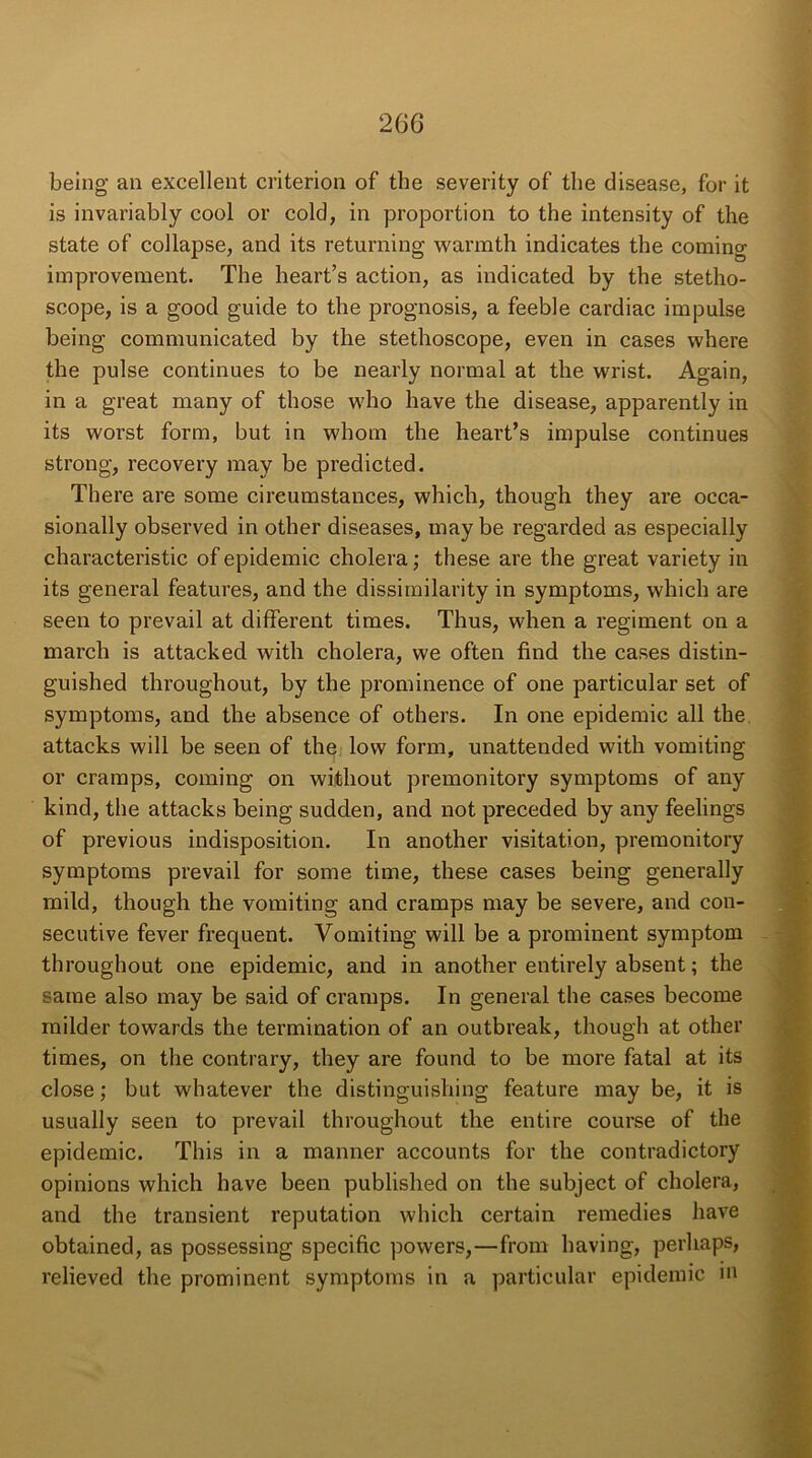 being an excellent criterion of the severity of the disease, for it is invariably cool or cold, in proportion to the intensity of the state of collapse, and its returning warmth indicates the coming improvement. The heart’s action, as indicated by the stetho- scope, is a good guide to the prognosis, a feeble cardiac impulse being communicated by the stethoscope, even in cases where the pulse continues to be nearly normal at the wrist. Again, in a great many of those who have the disease, apparently in its worst form, but in whom the heart’s impulse continues strong, recovery may be predicted. There are some circumstances, which, though they are occa- sionally observed in other diseases, may be regarded as especially characteristic of epidemic cholera; these are the great variety in its general features, and the dissimilarity in symptoms, which are seen to prevail at different times. Thus, when a regiment on a march is attacked with cholera, we often find the cases distin- guished throughout, by the prominence of one particular set of symptoms, and the absence of others. In one epidemic all the attacks will be seen of the low form, unattended with vomiting or cramps, coming on without premonitory symptoms of any kind, the attacks being sudden, and not preceded by any feelings of previous indisposition. In another visitation, premonitory symptoms prevail for some time, these cases being generally mild, though the vomiting and cramps may be severe, and con- secutive fever frequent. Vomiting will be a prominent symptom throughout one epidemic, and in another entirely absent; the same also may be said of cramps. In general the cases become milder towards the termination of an outbreak, though at other times, on the contrary, they are found to be more fatal at its close; but whatever the distinguishing feature may be, it is usually seen to prevail throughout the entire course of the epidemic. This in a manner accounts for the contradictory opinions which have been published on the subject of cholera, and the transient reputation which certain remedies have obtained, as possessing specific powers,—from having, perhaps, I’elieved the prominent symptoms in a particular epidemic m