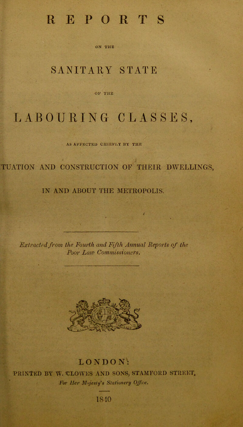 REPORTS ON THE SANITARY STATE OF THE LABOURING CLASSES, AS AFFECTED CHIEF],Y BY THE TUATION AND CONSTRUCTION OF THEIR DWELLINGS, IN AND ABOUT THE METROPOLIS. Extracted from the Fourth and Fifth Annual Reports of the Poor Law Commissiotiers. LONDON: PRINTED BY W. 'CLOWES AND SONS, STAMFORD STREET, ■Fur Her Majesty's Stationery Oj/icc. 1SI0