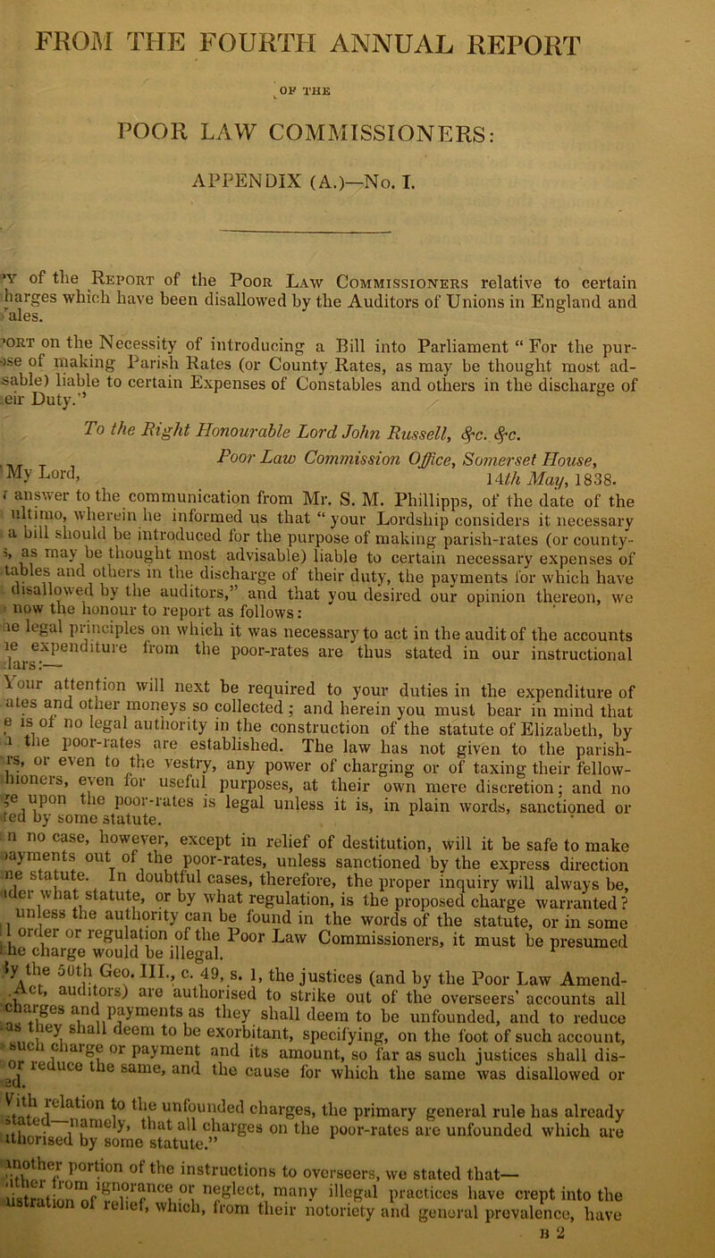 FROM THE FOURTH ANNUAL REPORT OP THE POOR LAW COMMISSIONERS: APPENDIX (A.)—No. I. >y of tlie Report of the Poor Law Commissioners relative to certain barges which have been disallowed by the Auditors of Unions in England and • ales. >ort on the Necessity of introducing a Bill into Parliament “ For the pur- ose of making Parish Rates (or County Rates, as may be thought most ad- sable) liable to certain Expenses of Constables and others in the discharge of eir Duty.'5 To the Right Honourable Lord John Russell, fyc. $c. Poor Law Commission Office, Somerset House, My Lord’ Uth May, 1838. i answer to the communication from Mr. S. M. Phillipps, of the date of the ultimo, avherein he informed us that “ your Lordship considers it necessary a bill should be introduced for the purpose of making parish-rates (or county- ’’ as ma3' thought most advisable) liable to certain necessary expenses of tables and others in the discharge of their duty, the payments lor which have isallowed by the auditors,” and that you desired our opinion thereon, we now the honour to report as follows: ie legal piinciples on which it was necessary to act in the audit of the accounts le expenditure from the poor-rates are thus stated in our instructional bars \ our attention will next be required to your duties in the expenditure of ates and otner moneys so collected ; and herein you must bear in mind that e is of no legal authority in the construction of the statute of Elizabeth, by i the poor-rates are established. The law has not given to the parish- is, 01 eien to the \estry, any power of charging or of taxing their fellow- lioneis, e\en foi useful purposes, at their own mere discretion: and no p upon the poor-rates is legal unless it is, in plain words, sanctioned or vted by some statute. n no case, however, except in relief of destitution, will it be safe to make layments out of the poor-rates, unless sanctioned by the express direction ne s a ute. In doubtful cases, therefore, the proper inquiry will always be, ider what statute, or by what regulation, is the proposed charge warranted? unless the authority can be found in the words of the statute, or in some 1 order or regulation of the Poor Law Commissioners, it must be presumed l he charge would be illegal. 1 Geo. III., c. 49, s. 1, the justices (and by the Poor Law Amend- \ . ’ aU< 1 ,0IS^ aie authorised to strike out of the overseers’ accounts all aiges and payments as they shall deem to be unfounded, and to reduce ** ,ley, S f eCni *° exorbitant, specifying, on the foot of such account, , ,c laito® 01 payment and its amount, so far as such justices shall dis- ^ ie uce the same, and the cause for which the same was disallowed or M??Jelati°n i° un^ul‘<]e(1 charges, the primary general rule has already amely, that all charges on the poor-rates are unfounded which are Uhorised by some statute.” Por^on of the instructions to overseers, we stated that— dstratiorTnf1 rplilf110n°1 n^rlect* many illegal practices have crept into the f» which, from their notoriety and general prevalence, have