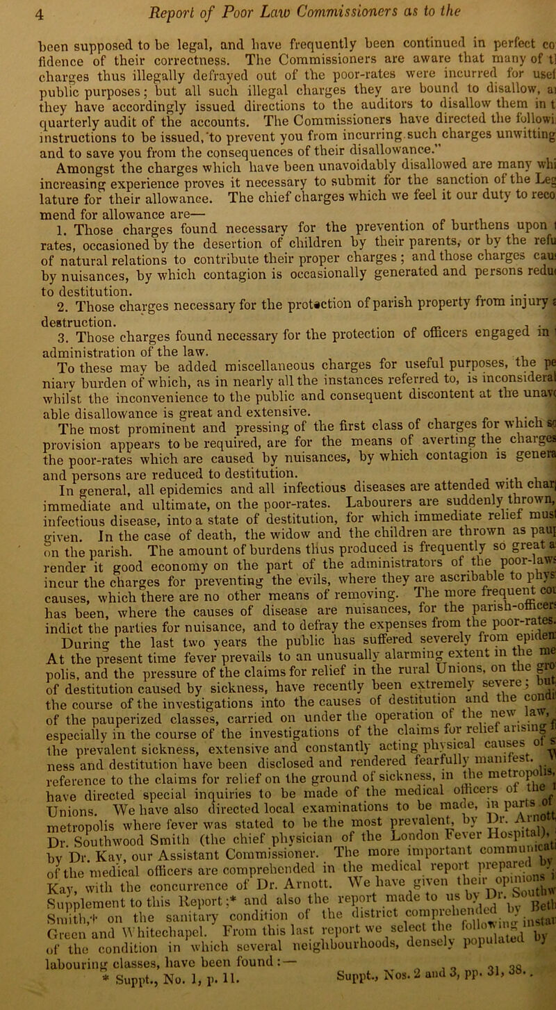 been supposed to be legal, and liave frequently been continued in perfect co fidence of their correctness. The Commissioners are aware that many of t] charges thus illegally defrayed out of the poor-rates were incurred lor usel public purposes; but all such illegal charges they are bound to disallow, ai they have accordingly issued directions to the auditors to disallow them in t quarterly audit of the accounts. The Commissioners have directed the followii instructions to be issued,'to prevent you from incurring such charges unwitting and to save you from the consequences of their disallowance. Amongst the charges which have been unavoidably disallowed are many whi increasing experience proves it necessary to submit for the sanction ol the Lei; lature for their allowance. The chief charges which we feel it our duty to reco mend for allowance are— 1. Those charges found necessary for the prevention of burthens upon t rates, occasioned by the desertion of children by their parents, or by the refu of natural relations to contribute their proper charges ; and those charges caus by nuisances, by which contagion is occasionally generated and persons redu< to destitution. _ . . 2. Those charges necessary for the protection of parish property from injury t destruction. , . . 3. Those charges found necessary for the protection of officers engaged m i administration of the law. To these may be added miscellaneous charges for useful purposes, the pe niary burden of which, as in nearly all the instances referred to, is mconsiderat whilst the inconvenience to the public and consequent discontent at the unavt able disallowance is great and extensive. 1 The most prominent and pressing of the first class of charges for which sg provision appears to be required, are for the means of averting the charges the poor-rates which are caused by nuisances, by which contagion is genera and persons are reduced to destitution. . , , In general, all epidemics and all infectious diseases are attended with char) immediate and ultimate, on the poor-rates. Labourers are suddenly thrown, infectious disease, into a state of destitution, for which immediate relief musl given. In the case of death, the widow and the children are thrown as pauj on the parish. The amount of burdens thus produced is frequently so gieat a render it good economy on the part of the administrators of the poor-laws incur the charges for preventing the evils, where they are ascribable to ph\s causes, which there are no other means of removing. The more freffue^ C01 has been, where the causes of disease are nuisances, for the parish-officers indict the parties for nuisance, and to defray the expenses from the P00r'rat®** During the last two years the public has suffered severely from epirteir At the present time fever prevails to an unusually alarming extent in tie me polis, and the pressure of the claims for relief in the rural Unions, on the gro of destitution caused by sickness, have recently been extremely severe, bu the course of the investigations into the causes of destitution and le co of the pauperized classes, carried on under the operation ot the new a > especially in the course of the investigations of the claims for relie aiisnia the prevalent sickness, extensive and constantly acting physical causes „ ness and destitution have been disclosed and rendered fearfully man ires . reference to the claims for relief on the ground of sickness, in the me ropo . have directed special inquiries to be made of the medical officers o , Unions. We have also directed local examinations to be made, m parts .oi metropolis where fever was stated to be the most prevalent, by 1 r. Am Dr. Southwood Smith (the chief physician of the London Fever Hospital),^ bv Dr. Kav, our Assistant Commissioner. The more important oomnnn of'the medical officers are comprehended in the medical report pi-cparof Kay, with the concurrence of Dr. Arnott. We have given theirD°Pg tllV Supplement to this Report;* and also the report made to us by 1 • Smith,•!• on the sanitary condition of the district insWi Green and Whitechapel. From this last report we select ti e ”d by of the condition in which several neighbourhoods, densely p 1 t, labouring classes, have been found : * Suppt., No. 1, p. 11. Suppt., Nos. 2 and 3, PP. 31, 38..