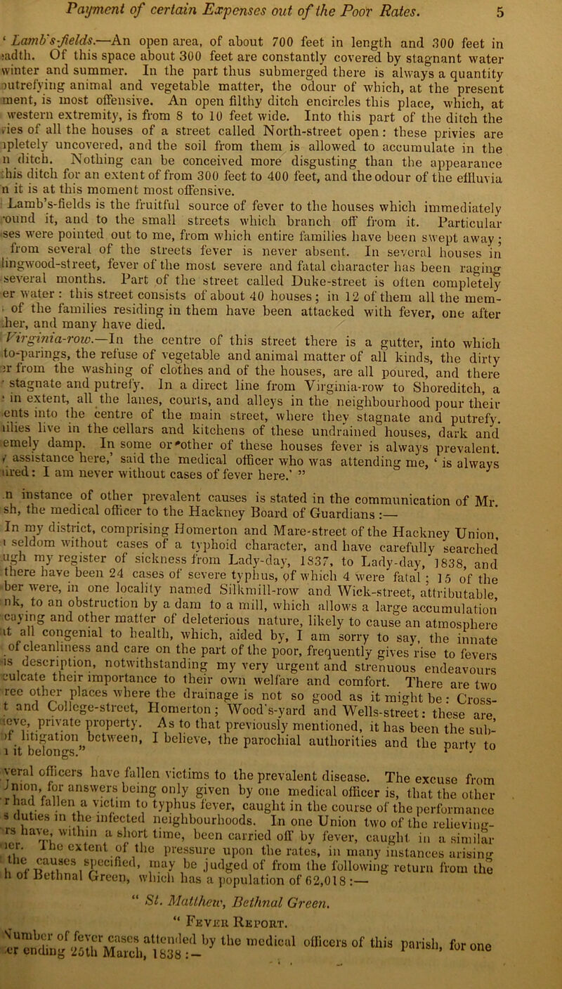 ‘ Lamb's-fields;—An open area, of about 700 feet in length and 300 feet in :adth. Of this space about 300 feet are constantly covered by stagnant water winter and summer. In the part thus submerged there is always a quantity putrefying animal and vegetable matter, the odour of which, at the present ment, is most offensive. An open filthy ditch encircles this place, which, at western extremity, is from 8 to 10 feet wide. Into this part of the ditch the ,iesof all the houses of a street called North-street open: these privies are ipletely uncovered, and the soil from them is allowed to accumulate in the n ditch. Nothing can be conceived more disgusting than the appearance his ditch for an extent of from 300 feet to 400 feet, and the odour of the effluvia n it is at this moment most offensive. Lamb’s-fields is the fruitful source of fever to the houses which immediately •ound it, and to the small streets which branch off from it. Particular •ses were pointed out to me, from which entire families have been swept away; from several of the streets fever is never absent. In several houses in lingwood-street, fever of the most severe and fatal character has been raging -several months. Part of the street called Duke-street is often completely er water : this street consists of about 40 houses ; in 12 of them all the rnem- of the families residing in them have been attacked with fever, one after .her, and many have died. Virginia-row—In the centre of this street there is a gutter, into which to-parings, the refuse of vegetable and animal matter of all kinds, the dirty n- from the washing of clothes and of the houses, are all poured, and there • stagnate and putrefy. In a direct line from Virginia-row to Shoreditch, a in extent, all the lanes, courts, and alleys in the neighbourhood pour their ents into the centre of the main street, where they stagnate and putrefy, lilies live in the cellars and kitchens of these undrained houses, dark and emely damp. In some or'other of these houses fever is always prevalent, r assistance here, said the medical officer who was attending me, ‘ is always tired: I am never without cases of fever here.' ” J n instance of other prevalent causes is stated in the communication of Mr sh, the medical officer to the Hackney Board of Guardians In my district, comprising Homerton and Mare-street of the Hackney Union, i seldom without cases of a typhoid character, and have carefully searched ugh my register of sickness from Lady-day, 1837, to Lady-day, 1838, and there have been 24 cases of severe typhus, pf which 4 were fatal ; 1 5 of the her were, in one locality named Silkmill-row and Wick-street, attributable nk, to on obstruction by a dam to a mill, which allows a large accumulation caying and other matter of deleterious nature, likely to cause an atmosphere it all congenial to health, which, aided by, I am sorry to say, the innate of cleanliness and care on the part of the poor, frequently gives rise to fevers is description, notwithstanding my very urgent and strenuous endeavours euleate their importance to their own welfare and comfort. There are two ree other places where the drainage is not so good as it might be • Cross- t and College-street, Homerton; Wood's-yard and Wells-street: these are neve private property. As to that previously mentioned, it has been the sub- fit befongsn,,t,CtWeen’ 1 be Ieve’ the parochial authorities and the party to yeral officers have fallen victims to the prevalent disease. The excuse from ^nion for answers being only given by one medical officer is, that the other r had fallen a victim to typhus fever, caught in the course of the performance » duties in the infected neighbourhoods. In one Union two of the relieving- rs have wUhin a short tjmeq been carried off by fever, caught, in a similar ■. 1 he extent of the pressure upon the rates, in many instances arising t, V£6Clfiet ’ ,“*7 ,be judged of from the following return from the h ot Bethnal Green, which has a population of (52,018 :— St. Matthew, Bethnal Green. “ Fever Report. the roe'lie1 o(iicois of this rmhh-