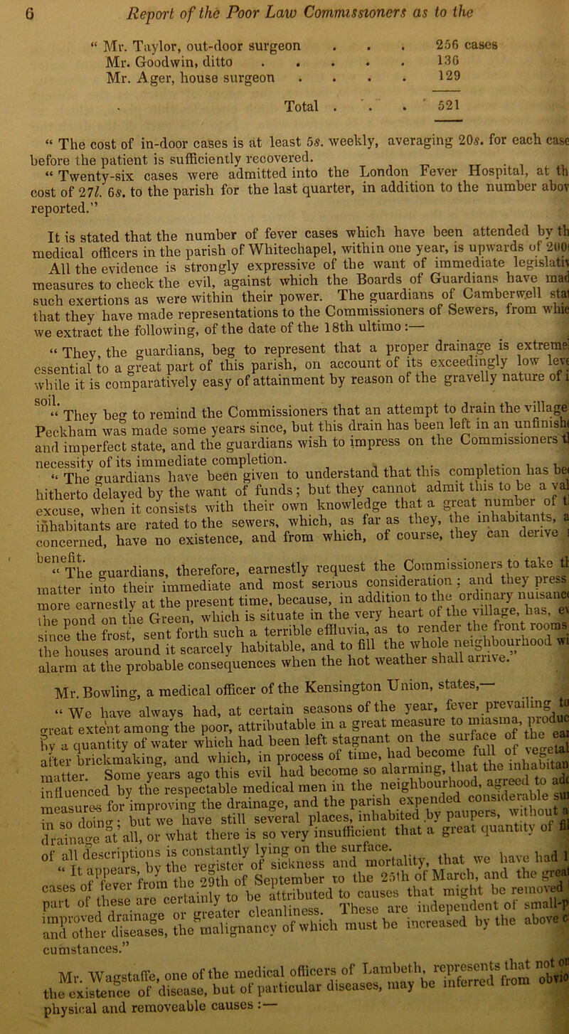 “ Mr. Taylor, out-door surgeon Mr. Goodwin, ditto Mr. Ager, house surgeon 256 cases 130 129 Total 521 “ The cost of in-door cases is at least 5s. weekly, averaging 20s. for each case before the patient is sufficiently recovered. u Twenty-six cases were admitted into the London Fever Hospital, at th cost of 271. Gs. to the parish for the last quarter, in addition to the number abov reported.” It is stated that the number of fever cases which have been attended by th medical officers in the parish of Whitechapel, within one year, is upwards of 2001 All the evidence is strongly expressive of the want of immediate legislate measures to check the evil, against which the Boards of Guardians have mad such exertions as were within their power. The guardians of Camberwell stal that they have made representations to the Commissioners of Sewers, trom wine we extract the following, of the date of the 18th ultimo . “ They the guardians, beg to represent that a proper drainage is extreme! essential to a great part of this parish, on account of its exceedingly low lev* while it is comparatively easy of attainment by reason of the gravelly nature ot l S° They be to remind the Commissioners that an attempt to drain the village Peckham was made some years since, but this drain has been left in an unfimsh, and imperfect state, and the guardians wish to impress on the Commissioners tl necessity of its immediate completion. . . . . “ The guardians have been given to understand that this completion has b« hitherto delayed by the want of funds; but they cannot admit this to be a va excuse, when it consists with their own knowledge that a great number of tl inhabitants are rated to the sewers, which, as far as they, the inhabitants, a concerned, have no existence, and from which, of course, they can denve b6“ The guardians, therefore, earnestly request the Commissioners to take tt matter inSto their immediate and most serious consideration ; and they press mm-e earnestly at the present time, because, in addition to the ordinary nuisanc. the p0nfl on the Green, which is situate in the very heart of the village, lias, e since the frost sent forth such a terrible effluvia, as to render the front rooms scarcely habitable, and to Ml alarm at the probable consequences when the hot weather shall amve. Mr. Bowling, a medical officer of the Kensington Union, states,— “We have always had, at certain seasons of the year, fevmrprevading to o-reat extent among the poor, attributable in a great measure o nnas > 1 by a quantity of water which had been left stagnant on the surface of the ea aLr brickmaking, and which, in process of time, had become full of! vegetal matter Some years ago this evil had become so alarming, that the inha t« nfluen^ed by the respectable medical men in the neighbourhood, agreed to ad measured forimproving the drainage, and the parish expended considerable sifl S so dob; but we have still several places, inhabited by paupers w out a in so dom , there is so very insufficient that a great quantity of S\ ttot ™ nave Ml thp 29th of September to the 25th of March, and tlu wj < must be leased by the above c cumstances.” physical and removeable causes :—