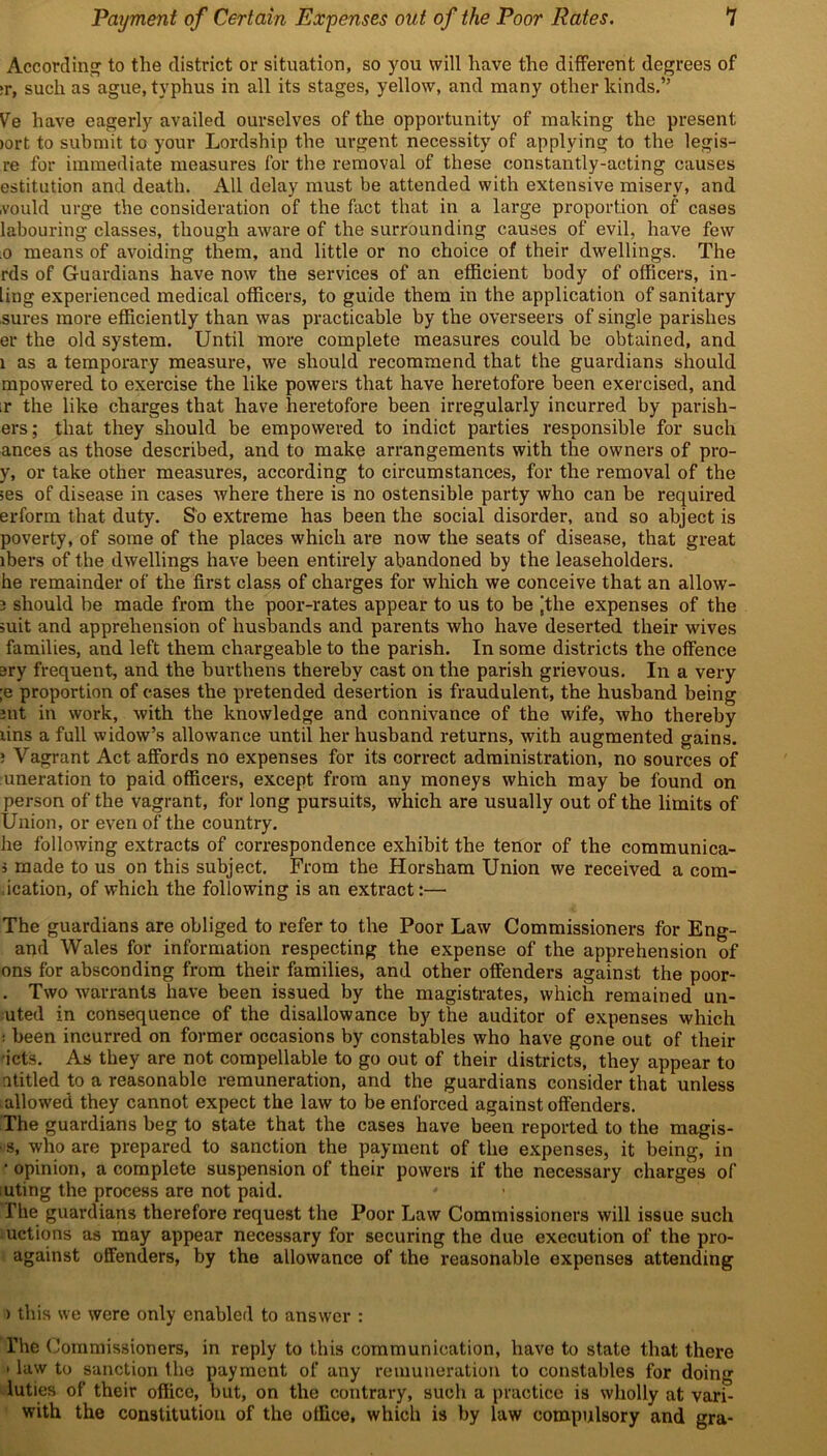 According to the district or situation, so you will have the different degrees of ;r, such as ague, typhus in all its stages, yellow, and many other kinds.” Ve have eagerly availed ourselves of the opportunity of making the present >ort to submit to your Lordship the urgent necessity of applying to the legis- re for immediate measures for the removal of these constantly-acting causes estitution and death. All delay must be attended with extensive misery, and .vould urge the consideration of the fact that in a large proportion of cases labouring classes, though aware of the surrounding causes of evil, have few .0 means of avoiding them, and little or no choice of their dwellings. The rds of Guardians have now the services of an efficient body of officers, in- ling experienced medical officers, to guide them in the application of sanitary sures more efficiently than was practicable by the overseers of single parishes er the old system. Until more complete measures could he obtained, and 1 as a temporary measure, we should recommend that the guardians should mpowered to exercise the like powers that have heretofore been exercised, and ir the like charges that have heretofore been irregularly incurred by parish- ers; that they should be empowered to indict parties responsible for such ances as those described, and to make arrangements with the owners of pro- y, or take other measures, according to circumstances, for the removal of the ;es of disease in cases where there is no ostensible party who can be required erform that duty. So extreme has been the social disorder, and so abject is poverty, of some of the places which are now the seats of disease, that great ibers of the dwellings have been entirely abandoned by the leaseholders, he remainder of the first class of charges for which we conceive that an allow- 3 should be made from the poor-rates appear to us to be ‘the expenses of the mit and apprehension of husbands and parents who have deserted their wives families, and left them chargeable to the parish. In some districts the offence ary frequent, and the burthens thereby cast on the parish grievous. In a very ;e proportion of cases the pretended desertion is fraudulent, the husband being Jilt in work, with the knowledge and connivance of the wife, who thereby lins a full widow’s allowance until her husband returns, with augmented gains. ; Vagrant Act affords no expenses for its correct administration, no sources of uneration to paid officers, except from any moneys which may be found on person of the vagrant, for long pursuits, which are usually out of the limits of Union, or even of the country. he following extracts of correspondence exhibit the tenor of the communica- i made to us on this subject. From the Horsham Union we received a com- ication, of which the following is an extract:— The guardians are obliged to refer to the Poor Law Commissioners for Eng- and Wales for information respecting the expense of the apprehension of ons for absconding from their families, and other offenders against the poor- . Two warrants have been issued by the magistrates, which remained un- uted in consequence of the disallowance by the auditor of expenses which : been incurred on former occasions by constables who have gone out of their ■icts. As they are not compellable to go out of their districts, they appear to ntitled to a reasonable remuneration, and the guardians consider that unless allowed they cannot expect the law to be enforced against offenders. The guardians beg to state that the cases have been reported to the magis- ■ s, who are prepared to sanction the payment of the expenses, it being, in • opinion, a complete suspension of their powers if the necessary charges of mting the process are not paid. fhe guardians therefore request the Poor Law Commissioners will issue such uctions as may appear necessary for securing the due execution of the pro- against offenders, by the allowance of the reasonable expenses attending ) this we were only enabled to answer : l’he Commissioners, in reply to this communication, have to state that there • law to sanction the payment of any remuneration to constables for doing luties of their office, but, on the contrary, such a practice is wholly at vari- with the constitution of the office, which is by law compulsory and gra-