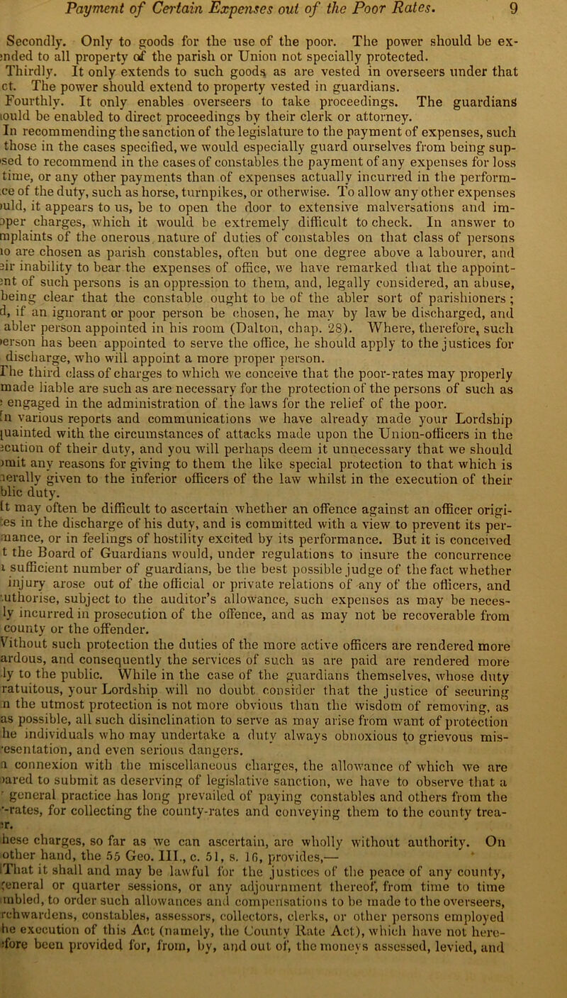 Secondly. Only to goods for tlie use of the poor. The power should be ex- :nded to all property of the parish or Union not specially protected. Thirdly. It only extends to such goods as are vested in overseers under that ct. The power should extend to property vested in guardians. Fourthly. It only enables overseers to take proceedings. The guardians iould be enabled to direct proceedings by their clerk or attorney. In recommending the sanction of the legislature to the payment of expenses, such those in the cases specified, we would especially guard ourselves from being sup- 'sed to recommend in the cases of constables the payment of any expenses for loss time, or any other payments than of expenses actually incurred in the perform- ce of the duty, such as horse, turnpikes, or otherwise. To allow any other expenses >uld, it appears to us, be to open the door to extensive malversations and im- oper charges, which it would be extremely difficult to check. In answer to mplaints of the onerous, nature of duties of constables on that class of persons 10 are chosen as parish constables, often but one degree above a labourer, and -ir inability to bear the expenses of office, we have remarked that the appoint- mt of such persons is an oppression to them, and, legally considered, an abuse, being clear that the constable ought to be of the abler sort of parishioners; d, if an ignorant or poor person be chosen, he may by law be discharged, and abler person appointed in his room (Dalton, chap. 28). Where, therefore, such lerson has been appointed to serve the office, he should apply to the justices for discharge, who will appoint a more proper person. Fhe third class of charges to which we conceive that the poor-rates may properly made liable are such as are necessary for the protection of the persons of such as : engaged in the administration of the laws for the relief of the poor, in various reports and communications we have already made your Lordship luainted with the circumstances of attacks made upon the Union-officers in the jcution of their duty, and you will perhaps deem it unnecessary that we should nuit any reasons for giving to them the like special protection to that which is lerally given to the inferior officers of the law whilst in the execution of their blic duty. It may often be difficult to ascertain whether an offence against an officer origi- ns in the discharge of his duty, and is committed with a view to prevent its per- mance, or in feelings of hostility excited by its performance. But it is conceived t the Board of Guardians would, under regulations to insure the concurrence i sufficient number of guardians, be the best possible judge of the fact whether injury arose out of the official or private relations of any of the officers, and ■uthorise, subject to the auditor’s allowance, such expenses as may be neces- ly incurred in prosecution of the offence, and as may not be recoverable from county or the offender. Without such protection the duties of the more active officers are rendered more ardous, and consequently the services of such as are paid are rendered more ■ly to the public. While in the case of the guardians themselves, whose duty ratuitous, your Lordship will no doubt consider that the justice of securing n the utmost protection is not more obvious than the wisdom of removing, as as possible, all such disinclination to serve as may arise from want of protection he individuals who may undertake a duty always obnoxious to grievous mis- •escntation, and even serious dangers. a connexion with the miscellaneous charges, the allowance of which we are >ared to submit as deserving of legislative sanction, we have to observe that a ' general practice has long prevailed of paying constables and others from the ‘-rates, for collecting the county-rates and conveying them to the county trea- ;r. hese charges, so far as we can ascertain, are wholly without authority. On other hand, the 55 Geo. III., c. 51, s. 16, provides,— ITlrat it shall and may be lawful for the justices of the peace of any county, general or quarter sessions, or any adjournment thereof, from time to time mbled, to order such allowances and compensations to be made to the overseers, rehwardens, constables, assessors, collectors, clerks, or other persons employed he execution of this Act (namely, the County Rate Act), which have not hero- ffore been provided for, from, by, and out of, the moneys assessed, levied, and