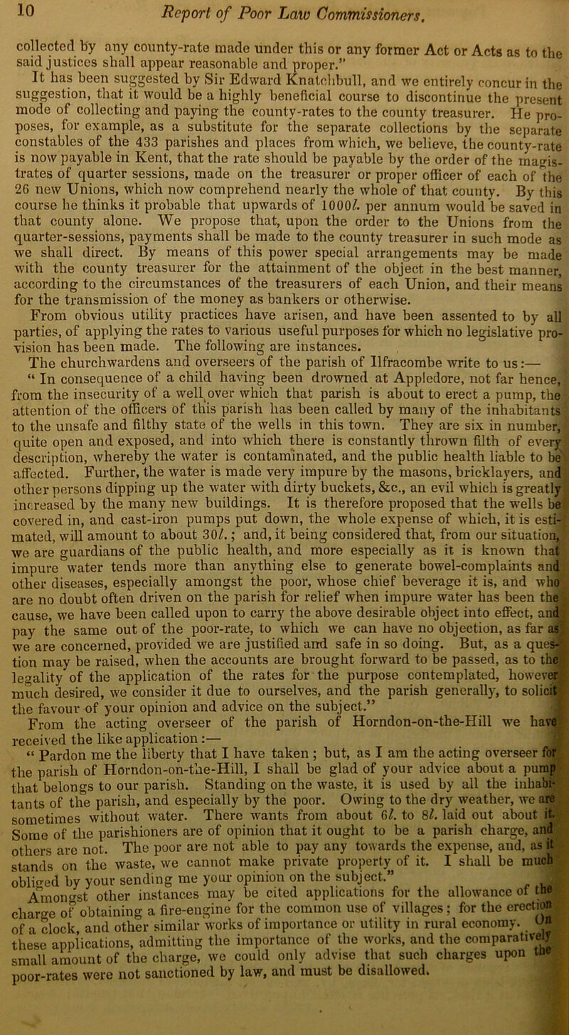 collected by any county-rate made under this or any former Act or Acts as to the said justices shall appear reasonable and proper. It has been suggested by Sir Edward Knatehbull, and we entirely concur in the suggestion, that it would be a highly beneficial course to discontinue the present mode of collecting and paying the county-rates to the county treasurer. He pro- poses, for example, as a substitute for the separate collections by the separate constables of the 433 parishes and places from which, we believe, the county-rate is now payable in Kent, that the rate should be payable by the order of the magis- trates of quarter sessions, made on the treasurer or proper officer of each of the 26 new Unions, which now comprehend nearly the whole of that county. By this course he thinks it probable that upwards of 1000A per annum would be saved in that county alone. We propose that, upon the order to the Unions from the quarter-sessions, payments shall be made to the county treasurer in such mode as we shall direct. By means of this power special arrangements may be made with the county treasurer for the attainment of the object in the best manner, according to the circumstances of the treasurers of each Union, and their means for the transmission of the money as bankers or otherwise. From obvious utility practices have arisen, and have been assented to by all parties, of applying the rates to various useful purposes for which no legislative pro- vision has been made. The following are instances. The churchwardens and overseers of the parish of Ilfracombe write to us:— “ In consequence of a child having been drowned at Appledore, not far hence, { from the insecurity of a weB over which that parish is about to erect a pump, the attention of the officers of tliis parish has been called by many of the inhabitants to the unsafe and filthy state of the wells in this town. They are six in number, i quite open and exposed, and into which there is constantly thrown filth of every! description, whereby the water is contaminated, and the public health liable to be> affected. Further, the water is made very impure by the masons, bricklayers, and other persons dipping up the water with dirty buckets, &c., an evil which is greatly increased by the many new buildings. It is therefore proposed that the -wells be covered in, and cast-iron pumps put down, the whole expense of which, it is esti- mated, will amount to about 30/.; and, it being considered that, from our situation, we are guardians of the public health, and more especially as it is known that impure water tends more than anything else to generate bowel-complaints and other diseases, especially amongst the poor, whose chief beverage it is, and who are no doubt often driven on the parish for relief when impure water has been the ^ cause, we have been called upon to carry the above desirable object into effect, and pay the same out of the poor-rate, to which we can have no objection, as far as we are concerned, provided we are justified and safe in so doing. But, as a ques- tion may be raised, when the accounts are brought forward to be passed, as to the legality*of the application of the rates for the purpose contemplated, however much desired, we consider it due to ourselves, and the parish generally', to solicit the favour of your opinion and advice on the subject.” From the acting overseer of the parish of Horndon-on-the-Hill we have received the like application:— “ Pardon me the liberty that I have taken ; but, as I am the acting overseer for the parish of Horndon-on-the-Hill, I shall be glad of your advice about a pump that belongs to our parish. Standing on the waste, it is used by all the inhabi- tants of the parish, and especially by the poor. Owing to the dry weather, we are sometimes without water. There wants from about 6/. to 8/. laid out about it. Some of the parishioners are of opinion that it ought to be a parish charge, and others are not. The poor are not able to pay any towards the expense, and, as it stands on the waste, we cannot make private property of it. I shall be much obliged by your sending me your opinion on the subject. Amongst other instances may be cited applications for the allowance of the charo-e of obtaining a fire-engine for the common use of villages; for the erection of a clock, and other similar works of importance or utility in rural economy. US|I these applications, admitting the importance of the works, and the comparatively small amount of the charge, we could only advise that such charges upon the poor-rates were not sanctioned by law, and must be disallowed.