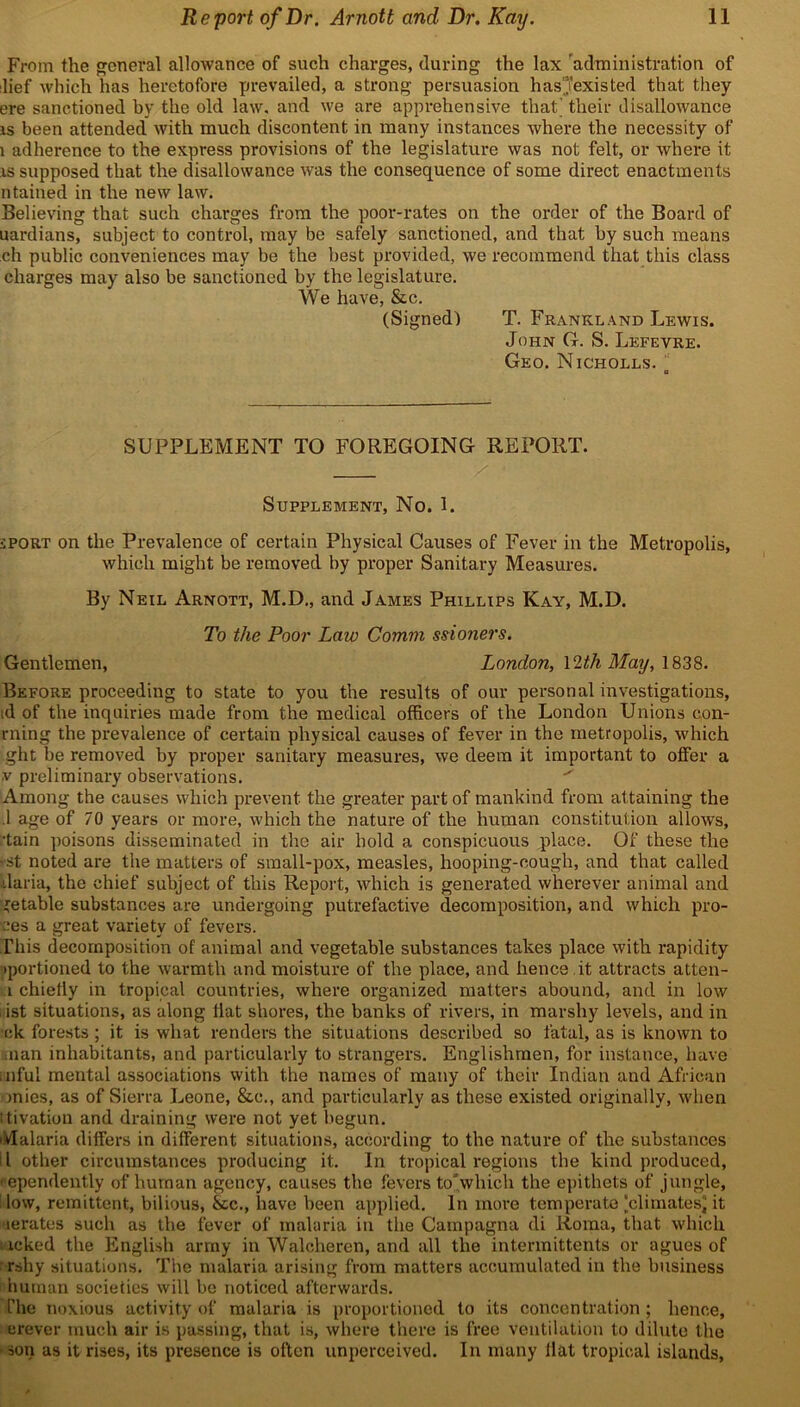 From the general allowance of such charges, during the lax administration of lief which has heretofore prevailed, a strong persuasion hasjexisted that they ere sanctioned by the old law, and we are apprehensive that'their disallowance is been attended with much discontent in many instances where the necessity of 1 adherence to the express provisions of the legislature was not felt, or where it is supposed that the disallowance wras the consequence of some direct enactments ntained in the new law. Believing that such charges from the poor-rates on the order of the Board of uardians, subject to control, may be safely sanctioned, and that by such means ch public conveniences may be the best provided, we recommend that this class charges may also be sanctioned by the legislature. We have, &c. (Signed) T. Frankland Lewis. John G. S. Lefevre. Geo. Nicholls. a SUPPLEMENT TO FOREGOING REPORT. Supplement, No. 1. sport on the Prevalence of certain Physical Causes of Fever in the Metropolis, which might be removed by proper Sanitary Measures. By Neil Arnott, M.D., and James Phillips Kay, M.D. To the Poor Law Comm ssioners. Gentlemen, London, \1th May, 1838. Before proceeding to state to you the results of our personal investigations, id of the inquiries made from the medical officers of the London Unions con- rning the prevalence of certain physical causes of fever in the metropolis, which ght be removed by proper sanitary measures, we deem it important to offer a y preliminary observations. Among the causes which prevent the greater part of mankind from attaining the .1 age of 70 years or more, which the nature of the human constitution allows, •tain poisons disseminated in the air hold a conspicuous place. Of these the -st noted are the matters of small-pox, measles, hooping-cough, and that called daria, the chief subject of this Report, which is generated wherever animal and tetable substances are undergoing putrefactive decomposition, and which pro- ves a great variety of fevers. This decomposition of animal and vegetable substances takes place with rapidity •portioned to the warmth and moisture of the place, and hence , it attracts atten- i chiefly in tropical countries, where organized matters abound, and in low i ist situations, as along flat shores, the banks of rivers, in marshy levels, and in •ek forests ; it is what renders the situations described so fatal, as is known to man inhabitants, and particularly to strangers. Englishmen, for instance, have inful mental associations with the names of many of their Indian and African inies, as of Sierra Leone, &c., and particularly as these existed originally, when ttivation and draining were not yet begun. Malaria differs in different situations, according to the nature of the substances l other circumstances producing it. In tropical regions the kind produced, • ependently of human agency, causes the fevers to’which the epithets of jungle, ilow, remittent, bilious, &c., have been applied. In more temperate [climates it aerates such as the fever of malaria in the Campagna di Roma, that which • icked the English army in Walcheren, and all the intermittents or agues of rshy situations. The malaria arising from matters accumulated in the business human societies will be noticed afterwards. The noxious activity of malaria is proportioned to its concentration; hence, erever much air is passing, that is, where there is free ventilation to dilute the son as it rises, its presence is often unperceived. In many Hat tropical islands,