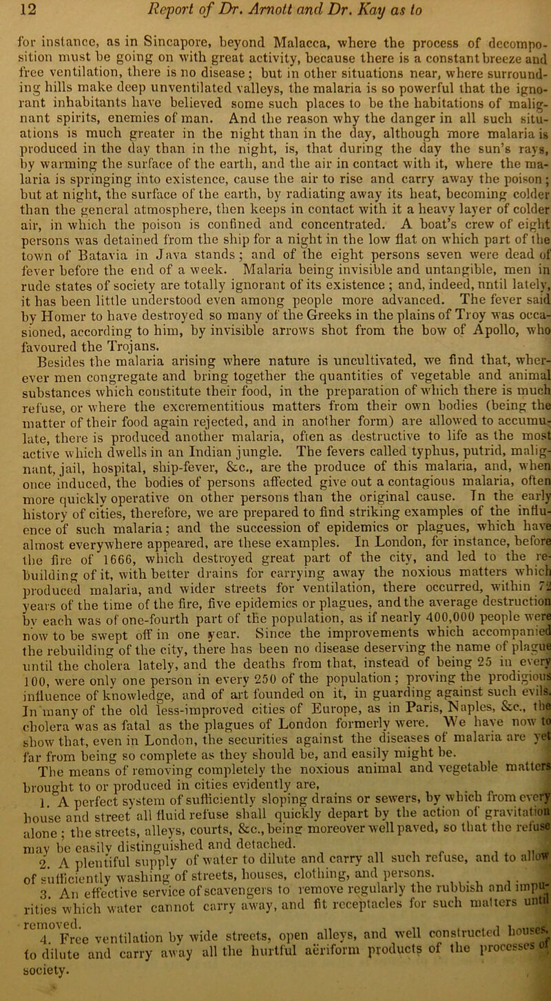 for instance, as in Sincapore, beyond Malacca, where the process of decompo- sition must be going on with great activity, because there is a constant breeze and free ventilation, there is no disease; but in other situations near, where surround- ing hills make deep unvcntilated valleys, the malaria is so powerful that the igno- rant inhabitants have believed some such places to be the habitations of malig- nant spirits, enemies of man. And the reason why the danger in all such situ- ations is much greater in the night than in the day, although more malaria is produced in the day than in the night, is, that during the day the sun’s rays, by warming the surface of the earth, and the air in contact with it, wdiere the ma- laria is springing into existence, cause the air to rise and carry away the poison ; but at night, the surface of the earth, by radiating away its heat, becoming colder than the general atmosphere, then keeps in contact with it a heavy layer of colder air, in which the poison is confined and concentrated. A boat’s crew of eight persons was detained from the ship for a night in the low fiat on which part of the town of Batavia in Java stands; and of the eight persons seven were dead of fever before the end of a week. Malaria being invisible and untangible, men in rude states of society are totally ignorant of its existence ; and, indeed, until lately, it has been little understood even among people more advanced. The fever said by Homer to have destroyed so many of the Greeks in the plains of Troy was occa- sioned, according to him, by invisible arrows shot from the bow of Apollo, who favoured the Trojans. Besides the malaria arising where nature is uncultivated, we find that, wher- ever men congregate and bring together the quantities of vegetable and animal substances which constitute their food, in the preparation of which there is much refuse, or where the excrementitious matters from their own bodies (being the matter of their food again rejected, and in another form) are allowed to accumu- late, there is produced another malaria, often as destructive to life as the most active which dwells in an Indian jungle. The fevers called typhus, putrid, malig- nant, jail, hospital, ship-fever, &c., are the produce of this malaria, and, when once induced, the bodies of persons affected give out a contagious malaria, often more quickly operative on other persons than the original cause. Tn the early history of cities, therefore, we are prepared to find striking examples of the influ- ence of such malaria; and the succession of epidemics or plagues, which have almost everywhere appeared, are these examples. In London, for instance, before the fire of 1666, which destroyed great part of the city, and led to the re- building of it, with better drains for carrying away the noxious matters w’hich produced malaria, and wider streets for ventilation, there occurred, within 72 years of the time of the fire, five epidemics or plagues, and the average destruction by each was of one-fourth part of the population, as if nearly 400,000 people were now to be swept off in one year. Since the improvements which accompanied the rebuilding of the city, there has been no disease deserving the name of plague until the cholera lately, and the deaths from that, instead of being 25 in every 100, were only one person in every 250 of the population; proving the prodigious influence of knowledge, and of art founded on it, in guarding against such evils. In many of the old less-improved cities of Europe, as in Paris, Naples, &c., the cholera was as fatal as the plagues of London formerly were. \Ve have now tn show that, even in London, the securities against the diseases of malaria are yet far from being so complete as they should be, and easily might be. The means of removing completely the noxious animal and vegetable matters brought to or produced in cities evidently are, 1 A perfect system of sufficiently sloping drains or sewers, by which from every house and street all fluid refuse shall quickly depart by the action of gravitation alone ; the streets, alleys, courts, &c., being moreover well paved, so that the refuse may be easilv distinguished and detached. 2 A plentiful supply of water to dilute and carry all such refuse, »sufficiently washing of streets, houses, clothing, and persons. . • n _ A _ ..«^ tain a. 1 a • 4-L n VI1 Ll\1 and to allow of 3. An effective service of scavengers to remove regularly the rubbish and impu* rities whiVlTwater’cannot carry away, and fit receptacles for such matters until rU4° Free ventilation by wide streets, open alleys, and well constructed houses, to dilute and carry away all the hurtful aeriform products of the processes oi society.