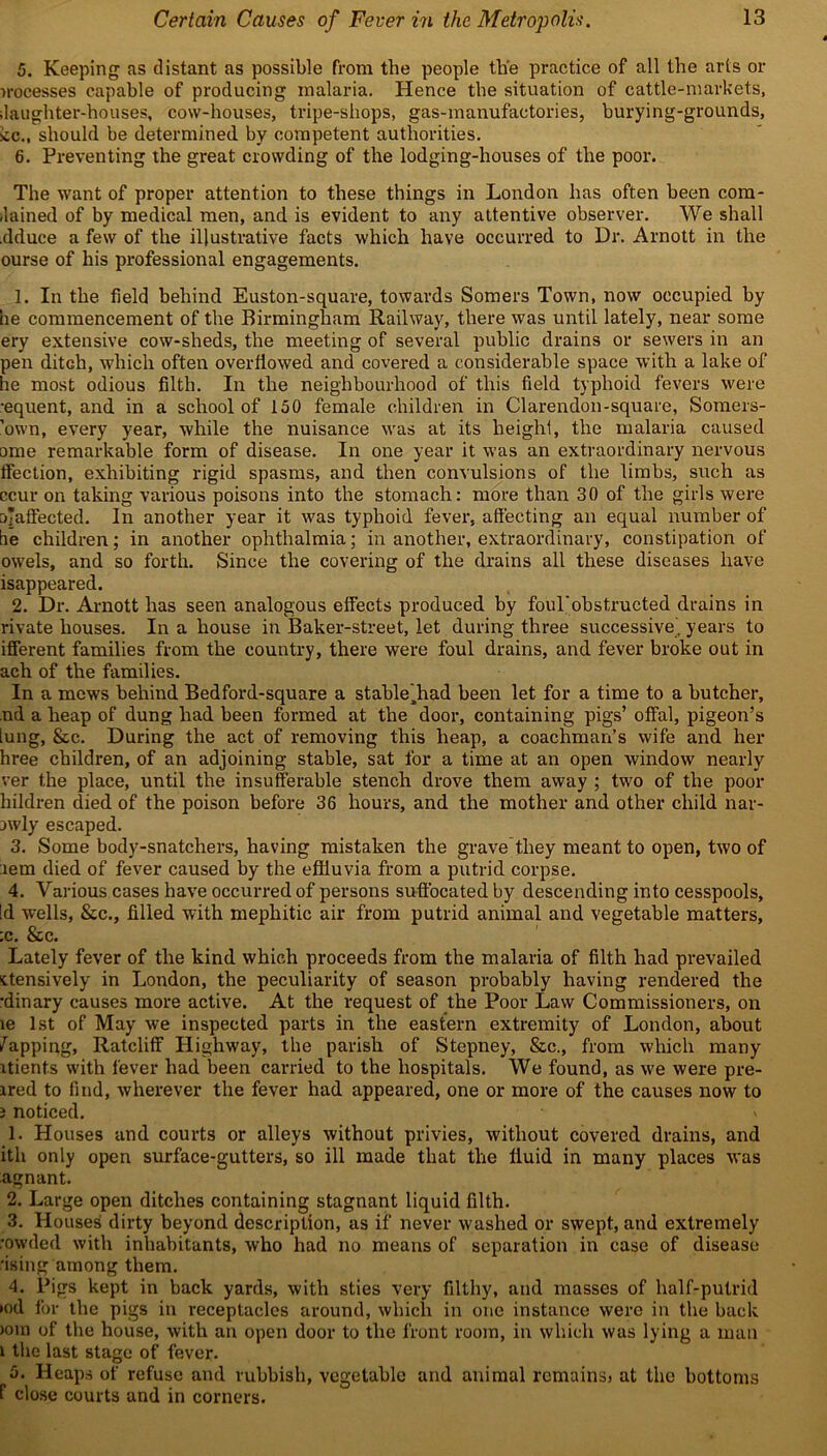 5. Keeping as distant as possible from the people the practice of all the arts or n-ocesses capable of producing malaria. Hence the situation of cattle-markets, daughter-houses, cow-houses, tripe-shops, gas-manufactories, burying-grounds, :cc., should be determined by competent authorities. 6. Preventing the great crowding of the lodging-houses of the poor. The want of proper attention to these things in London has often been com- dained of by medical men, and is evident to any attentive observer. We shall .dduce a few of the illustrative facts which have occurred to Dr. Arnott in the ourse of his professional engagements. 1. In the field behind Euston-square, towards Somers Town, now occupied by be commencement of the Birmingham Railway, there was until lately, near some ery extensive cow-slieds, the meeting of several public drains or sewers in an pen ditch, which often overflowed and covered a considerable space with a lake of he most odious filth. In the neighbourhood of this field typhoid fevers were •equent, and in a school of 150 female children in Clarendon-square, Somers- ’own, every year, while the nuisance was at its height, the malaria caused ome remarkable form of disease. In one year it was an extraordinary nervous Section, exhibiting rigid spasms, and then convulsions of the limbs, such as ccur on taking various poisons into the stomach: more than 30 of the girls were ciTaffected. In another year it was typhoid fever, affecting an equal number of be children; in another ophthalmia; in another, extraordinary, constipation of owels, and so forth. Since the covering of the drains all these diseases have isappeared. 2. Dr. Arnott has seen analogous effects produced by foul'obstructed drains in rivate houses. In a house in Baker-street, let during three successive, years to ifferent families from the country, there were foul drains, and fever broke out in ach of the families. In a mews behind Bedford-square a stable^had been let for a time to a butcher, nd a heap of dung had been formed at the door, containing pigs’ offal, pigeon’s [ung, &c. During the act of removing this heap, a coachman’s wife and her hree children, of an adjoining stable, sat for a time at an open window nearly ver the place, until the insufferable stench drove them away ; two of the poor hildren died of the poison before 36 hours, and the mother and other child nar- nvly escaped. 3. Some body-snatchers, having mistaken the grave they meant to open, two of aem died of fever caused by the effluvia from a putrid corpse. 4. Various cases have occurred of persons suffocated by descending into cesspools, Id wells, &c., filled with mephitic air from putrid animal and vegetable matters, :c. &c. Lately fever of the kind which proceeds from the malaria of filth had prevailed ttensively in London, the peculiarity of season probably having rendered the •dinary causes more active. At the request of the Poor Law Commissioners, on le 1st of May we inspected parts in the eastern extremity of London, about Zapping, Ratcliff Highway, the parish of Stepney, &c., from which many itients with fever had been carried to the hospitals. We found, as we were pre- ired to find, wherever the fever had appeared, one or more of the causes now to i noticed. * 1. Houses and courts or alleys without privies, without covered drains, and ith only open surface-gutters, so ill made that the fluid in many places was agnant. 2. Large open ditches containing stagnant liquid filth. 3. Houses dirty beyond description, as if never washed or swept, and extremely rowded with inhabitants, who had no means of separation in case of disease rising among them. 4. Pigs kept in back yards, with sties very filthy, and masses of half-putrid »od for the pigs in receptacles around, which in one instance were in the back >om of the house, with an open door to the front room, in which was lying a man i the last stage of fever. 5. Heaps of refuse and rubbish, vegetable and animal rcmuinsj at the bottoms f close courts and in corners.