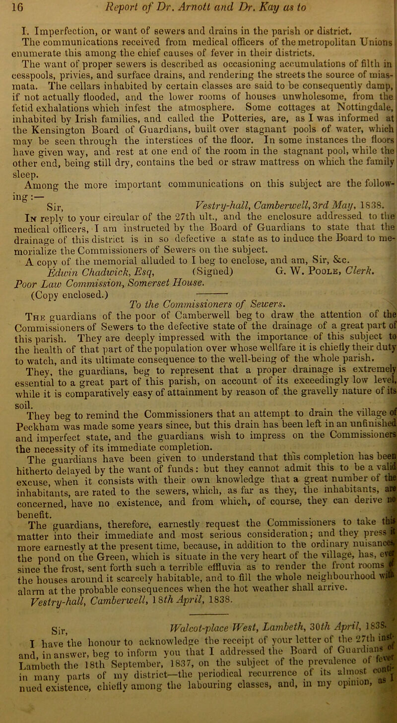 I. Imperfection, or want of sewers and drains in the parish or district. The communications received from medical officers of the metropolitan Unions enumerate this among the chief causes of fever in their districts. The want of proper sewers is described as occasioning accumulations of filth in cesspools, privies, and surface drains, and rendering the streets the source of mias- mata. The cellars inhabited by certain classes are said to be consequently damp, if not actually Hooded, and the lower rooms of houses unwholesome, from the: fetid exhalations which infest the atmosphere. Some cottages at Nottingdale, inhabited by Irish families, and called the Potteries, are, as I was informed at the Kensington Board of Guardians, built over stagnant pools of water, which may be seen through the interstices of the floor. In some instances the floors have given way, and rest at one end of the room in the stagnant pool, while the other end, being still dry, contains the bed or straw mattress on which the family sleep. Among the more important communications on this subject are the follow- ing :— Sir, Vestry-hall, Camberwell, 3rd May, 1S38. In reply to your circular of the 27th ult., and the enclosure addressed to the medical officers, I am instructed by the Board of Guardians to state that the drainage of this district is in so defective a state as to induce the Board to me- morialize the Commissioners of Sewers on the subject. A copy of the memorial alluded to I beg to enclose, and am, Sir, See. Edwin Chadwick, Esq, (Signed) G. W. Poole, Clerk. Poor Law Commission, Somerset House. (Copy enclosed.) To the Commissioners of Sewers. The guardians of the poor of Camberwell beg to draw the attention of the Commissioners of Sewers to the defective state of the drainage of a great part of this parish. They are deeply impressed with the importance of this subject to the health of that part of the population over whose wellfare it is chiefly their duty to watch, and its ultimate consequence to the well-being of the whole parish. They, the guardians, beg to represent that a proper drainage is extremely essential to a great part of this parish, on account of its exceedingly low level, while it is comparatively easy of attainment by reason of the gravelly nature of its They beg to remind the Commissioners that an attempt to drain the village of Peckliam was made some years since, but this drain has been left in an unfinished and imperfect state, and the guardians wish to impress on the Commissioners the necessity of its immediate completion. s The o uardians have been given to understand that this completion has been! hitherto°delayed by the want of funds: but they cannot admit this to be a valid excuse, when it consists with their own knowledge that a great number of the inhabitants, are rated to the sewers, which, as far as they, the inhabitants, ar* concerned, have no existence, and from which, of course, they can derive n< benefit. . . . The guardians, therefore, earnestly request the Commissioners to take matter into their immediate and most serious consideration; and they press \ more earnestly at the present time, because, in addition to the ordinary nuisance the pond on the Green, which is situate in the very heart of the village, has, er since the frost, sent forth such a terrible effluvia as to render the front rooms the houses around it scarcely habitable, and to fill the whole neighbourhood w« alarm at the probable consequences when the hot weather shall arrive. Vestry-hall, Camberwell, 18th April, 1838. i g;rj Walcot-place West, Lambeth, 30th April, 183SJJ T have the honour to acknowledge the receipt of your letter of the 27th inst* . . it T .1.1 1 T) Anwrl City Vfl lOTlft 111 I have the honour to acknowledge me receipt ui yuui ui ^ jM and, in answer, beg to inform you that I addressed the Board of Guardians Lambeth the 18th September, 1837, on the subject of (lie prevalence of ^ in many parts of my district—the periodical recurrence of its almost cow nued existence, chiefly among the labouring classes, and, m my opinion, as