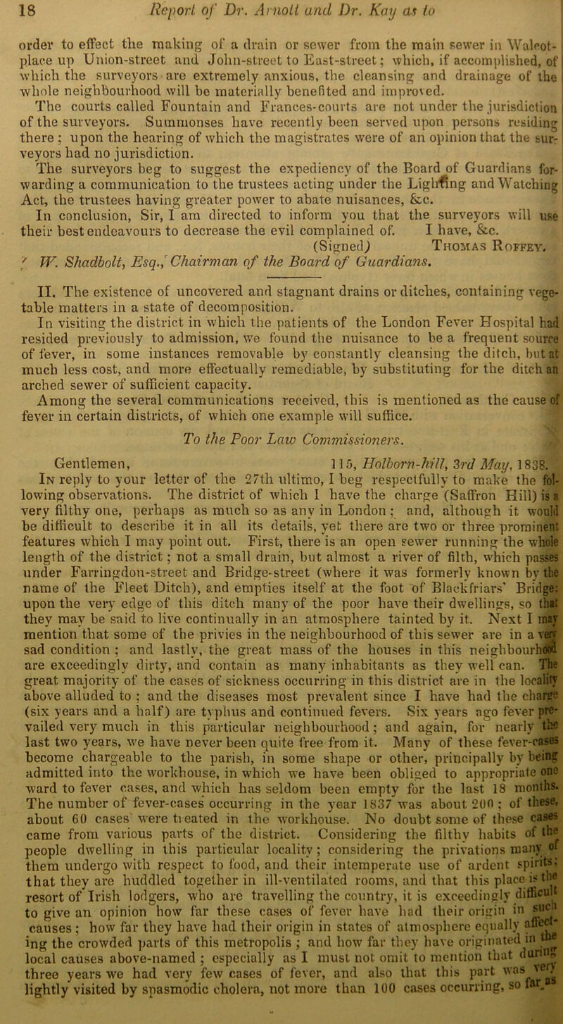 order to effect the making of a drain or sower from the main sewer in Walcot- place up Union-street and John-street to East-street; which, if accomplished, of which the surveyors are extremely anxious, the cleansing and drainage of the whole neighbourhood will be materially benefited and improved. The courts called Fountain and Frances-courts are not under the jurisdiction of the surveyors. Summonses have recently been served upon persons residing there ; upon the hearing of which the magistrates were of an opinion that the sur- veyors had no jurisdiction. The surveyors beg to suggest the expediency of the Board of Guardians for- warding a communication to the trustees acting under the Lighting and Watching Act, the trustees having greater power to abate nuisances, &c. In conclusion, Sir, I am directed to inform you that the surveyors will use their best endeavours to decrease the evil complained of. I have, &c. (Signed,) Thomas Roffey. ' W. Shadbolt, Bsq.,r Chairman of the Board of Guardians. II. The existence of uncovered and stagnant drains or ditches, containing vege- table matters in a state of decomposition. In visiting the district in which the patients of the London Fever Hospital had resided previously to admission, we found the nuisance to be a frequent source of fever, in some instances removable by constantly cleansing the ditch, but at much less cost, and more effectually remediable, by substituting for the ditch an arched sewer of sufficient capacity. Among the several communications received, this is mentioned as the cause of fever in certain districts, of which one example will suffice. To the Poor Law Commissioners. Gentlemen, 115, Holborn-hill, 3rd May, 1838. In reply to your letter of the 27th ultimo, I beg respectfully to make the fol- lowing observations. The district of which I have the charge (Saffron Hill) is a very filthy one, perhaps as much so as any in London : and, although it would be difficult to describe it in all its details, yet there are two or three prominent features which I may point out. First, there is an open sewer running the whole length of the district; not a small drain, but almost a river of filth, which passes under Farringdon-street and Bridge-street (where it was formerly known by the name of the Fleet Ditch), and empties itself at the foot of Blackfriars’ Bridge: upon the very edge of this ditch many of the poor have their dwellings, so that they may be said t.o live continually in an atmosphere tainted by it. Next I roar mention that some of the privies in the neighbourhood of this sewer are in a veiy sad condition ; and lastly, the great mass of the houses in this neighbourhood are exceedingly dirty, and contain as many inhabitants as they well can. The great majority of the cases of sickness occurring in this district are in the locality above alluded to : and the diseases most prevalent since I have had the charge (six years and a half) are typhus and continued fevers. Six years ago fever pre- vailed very much in this particular neighbourhood; and again, for nearly the last two years, we have never been quite free from it. Many of these fever-cases become chargeable to the parish, in some shape or other, principally by being admitted into the workhouse, in w’hich we have been obliged to appropriate one ward to fever cases, and which has seldom been empty for the last 18 months. The number of fever-cases occurring in the year 1837 w’as about 200 ; of these, about 00 cases Were tieated in the workhouse. No doubt some of these cases came from various parts of the district. Considering the filthy habits of the people dwelling in this particular locality; considering the privations many of them undergo with respect to food, and their intemperate use of ardent spirits; that they are huddled together in ill-ventilated rooms, and that this place is the resort of Irish lodgers, who are travelling the country, it is exceedingly difficult to give an opinion how far these cases of fever have had their origin in such causes; how far they have had their origin in states of atmosphere equally affect” ing the crowded parts of this metropolis ; and how far they have originated in tne local causes above-named ; especially as I must not omit to mention that during three years we had very few cases of fever, and also that this part was ve^ lightly visited by spasmodic cholera, not more than 100 cases occurring, so far.