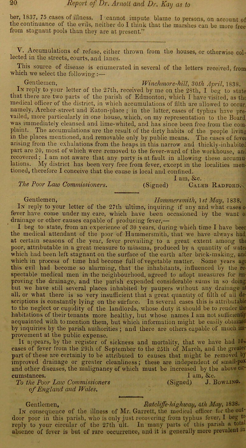 ber, 1837, 75 cases of illness. I cannot impute blame to persons, on account of the continuance of the evils, neither do I think that the marshes can be more free from stagnant pools than they are at present.” V. Accumulations of refuse, either thrown from the houses, or otherwise col- lected in the streets, courts, and lanes. This source of disease is enumerated in several of the letters received, from which we select the following :— Gentlemen, Winchmore-hill, 30th April, 1838. In reply to your letter of the 27th, received by me on the 28th, I beg to state that there are two parts of the parish of Edmonton, which I have visited, as the medical officer of the district, in which accumulations of filth are allowed to occur, namely, Archer-street and Eaton-place ; in the latter, cases of typhus have pre- vailed, more particularly in one house, which, on my representation to the Board, was immediately cleansed and lime-whited, and has since been free from the corn, plaint. The accumulations are the result of the dirty habits of the people living in the places mentioned, and removable only by public means. The cases of fever arising from the exhalations from the heaps in this narrow and thickly-inhabiteJ part are 20, most of which were removed to the fever-ward of the workhouse, and recovered; I am not aware that any party is at fault in allowing these accumu- lations. My district has been very free from fever, except in the localities men- tioned, therefore I conceive that the cause is local and confined. I am, &c. The Poor Law Commissioners. (Signed) Caleb Radford.. Gentlemen, Hammersmith, 1st May, 1838. In reply to your letter of the 27th ultimo, inquiring if any and what cases o fever have come under my care, which have been occasioned by the want o; drainage or other causes capable of producing fever,— I beg to state, from an experience of 30 years, during which time I have beer the medical attendant of the poor of Hammersmith, that we have always had, at certain seasons of the year, fever prevailing to a great extent among tht poor, attributable in a great measure to miasma, produced by a quantity of watei which had been left stagnant on the surface of the earth after brick-making, and which in process of time had become full of vegetable matter. Some years age this evil had become so alarming, that the inhabitants, influenced by the re- spectable medical men in the neighbourhood, agreed to adopt measures for un- proving the drainage, and the parish expended considerable sums in so doing, but we have still several places inhabited by paupers without any drainage at all, or what there is so very insufficient that a great quantity of filth of all de- scriptions is constantly lying on the surface. In several cases this is attributable to the neglect or cupidity of the landlords, whose duty it should be to reuder the habitations of their tenants more healthy, but whose names I am not sufficiently acquainted with to mention them, but which information might be easily obtained by inquiries by the parish authorities ; and there are others capable of much im- provement at the public expense. It appears, by the register of sickness and mortality, that we have had 10* cases of fever from the 29tli of September to the 25th of March, and the greater part of these are certainly to be attributed to causes that might be removed by improved drainage or greater cleanliness; these are independent of small-pox and other diseases, the malignancy of which must be increased by the above cir- cumstances. I am, &c. To the Poor Law Commissioners (Signed) J. Bowling. of England and Wales. Gentlemen, Patclijfe-highway, 4th May, 1838. In consequence of the illness of Mr. Garrett, the medical officer for the out- door poor in this parish, who is only just recovering from typhus fever, I beg to reply to your circular of the 27th ult. In many parts of this parish a total