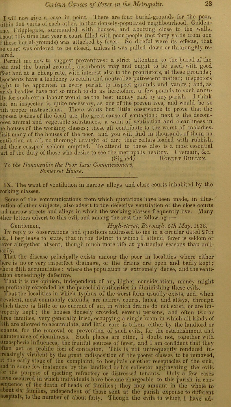 I will now give a case in point. There are four burial-grounds for the poor, • ithin 2(J0 yards of each other, in that densely-populated neighbourhood, Golden- me, Cripplegate, surrounded with houses, and abutting close to the walls. Lbout this time last year a court filled with poor people (not forty yards from one f these burial-grounds) was attacked by fever. So direful were its effects, that !ie court was ordered to be closed, unless it was pulled down or throroughly re- aired. Permit me now to suggest preventives: a strict attention to the burial of the ead and the burial-ground; absorbents may and ought to be used, with good Sect and at a cheap rate, with interest also to the proprietors, at these grounds ; bsorbents have a tendency to retain and neutralize putrescent matter; inspectors ught to be appointed in every parish to inspect grounds and vaults ; and, as arish beadles have not so much to do as heretofore, a few pounds to such annu- Uy for such extra labour would be the best money paid by any parish. I think bat an inspector is quite necessary, as one of the preventives, and would be so 'ith proper instructions. There wants but little observance to prove that the xposed bodies of the dead are the great cause of contagion; next is the decom- osed animal and vegetable substances, a want of ventilation and cleanliness in le houses of the working classes; these all contribute to the worst of maladies. risit many of the houses of the poor, and you will find in thousands of them no entilation at all, no thorough draught of air; their cellars loaded with rubbish, nd their cesspool seldom emptied. To attend to these also is a most essential art of the duty of those who desire to see the metropolis healthy. I remain, &c. (Signed) Robert Bullkn. To the Honourable the Poor Law Commissioners, Somerset House. IX. The want of ventilation in narrow alleys and close courts inhabited by the forking classes. Some of the communications from which quotations have been made, in illus- ration of other subjects, also advert to the defective ventilation of the close courts nd narrow streets and alleys in which the working classes frequently live. Many ther letters advert to this evil, and among the rest the following : — Gentlemen, High-street, Borough, bth May, 1838. In reply to observations and questions addressed to me in a circular dated 27th lit., I beg leave to state, that in the district to which I attend, fever is seldom or ever altogether absent, though much more rife at particular seasons than ordi- larily. That the disease principally exists among the poor in localities where either here is no or very imperfect drainage, or the drains are open and badly kept; vhere filth accumulates ; where the population is extremely dense, and the venti- ation exceedingly defective. That it is my opinion, independent of any higher consideration, money might >e profitably expended by the parochial authorities in diminishing these evils. That the localities in which typhus of the worst form usually exists, and, when irevalent, most commonly extends, are narrow courts, lanes, and alleys, through vhich there is little or no current of air, in which drains do not exist, or are im- iroperly kept; the houses densely crowded, several persons, and often two or hree families, very generally Irish, occupying a single room in which all kinds of ilth are allowed to accumulate, and little care is taken, either by the landlord or enants, for the removal or prevention of such evils, for the establishment and maintenance of cleanliness. Such places are often, I doubt not, together with Umospheric influences, the fruitful sources of fever, and I am confident that they >ften act as prolific foci of contagion. This is not unfrequently rendered in- creasingly virulent by the great indisposition of the poorer classes to be removed, it the early stage of the complaint, to hospitals or other receptacles of the sick, nul in some few instances by the landlord or his collector aggravating the evils or the purpose of ejecting refractory or distressed tenants. Only a few cases lave occurred in which individuals have become chargeable to this parish in con- sequence of the death of heads of families; they may amount in the whole to about six families, independent of those sent at the parish expense to different hospitals, to the number of about forty, Though the evils to which I have ad-