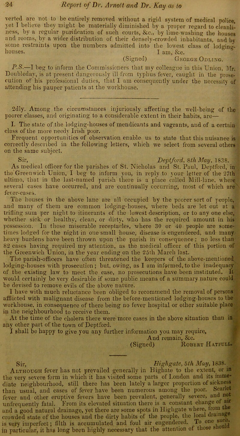 verted are not to be entirely removed without a rigid system of medical police, yet I believe they might bo materially diminished by a proper regard to cleanli- ness, by a regular purification of such courts, &c., by lime washing the houses and rooms, by a wider distribution of their densely-crowded inhabitants, and by some restraints upon the numbers admitted into the lowest class of lodging- houses. I am, &c. (Signed) George Odling. P-S.—I beg to inform the Commissioners that my colleague in this Union, Mr. Doubleday, is at present dangerously ill from typhus fever, caught in the prose- cution of his professional duties, that I am consequently under the necessity of attending his pauper patients at the workhouse. 2dly. Among the circumstances injuriously affecting the well-being of the poorer classes, and originating to a considerable extent in their habits, are— I. The state of the lodging-houses of mendicants and vagrants, and of a certain class of the more needy Irish poor. Frequent opportunities of observation enable us to state that this nuisanee is correctly described in the following letters, which we select from several others on the same subject. Sir, Deptford. 8th May, 1838. As medical officer for the parishes of St. Nicholas and St. Paul, Deptford, in the Greenwich Union, I beg to inform you, in reply to your letter of the 27th ultimo, that in the last-named parish there is a place called Mill-lane, where several cases have occurred, and are continually occurring, most of which are fever-cases. The houses in the above lane are all occupied by the poorer sort of people, and many of them are common lodging-houses, where beds are let out at a trifling sum per night to itinerants of the lowest description, or to any one else, whether sick or healthy, clean, or dirty, who has the required amount in his possession. In those miserable receptacles, where 30 or 40 people are some- times lodged for the night in one small house, disease is engendered, and many heavy burdens have been thrown upon the parish in consequence: no less than 82 cases having required my attention, as the medical officer of this portion of the Greenwich Union, in the year ending on the 25tli March last. The parish-officers have often threatened the keepers of the above-mentioned lodging-houses with prosecution; but, owing, as I am informed,to the inadequacy of the existing law to meet the case, no prosecutions have been instituted. It would certainly be very desirable if some public means of a summary nature could be devised to remove evils of the above nature. I have with much reluctance been obliged to recommend the removal of persons afflicted with malignant disease from the before-mentioned lodging-houses to the wwkhouse. in consequence of there being no fever hospital or other suitable place in the neighbourhood to receive them. At the time of the cholera there were more cases in the above situation than in any other part of the town of Deptford. I shall be happy to give you any further information you may require, And remain, &c. (Signed) Robert Hateull. Sir, Highgate, 5th May, 1838. j Although fever has not prevailed generally in Higliate to the extent, or in the very severe form in which it has visited some parts of London and its imme- diate neighbourhood, still there has been lately a larger proportion of sickness than usual, and cases of fever have been numerous among the poor. Scarlet fever and other eruptive fevers have been prevalent, generally severe, and not unfrequently fatal. From its elevated situation there is a constant change of air and a good natural drainage, yet there are some spots in Highgate where, from tue crowded state of the houses and the dirty habits of the people, the local drainag is very imperfect; filth is accumulated and foul air engendered. To °nc sU^ in particular, it hag long been highly necessary that the attention of those si