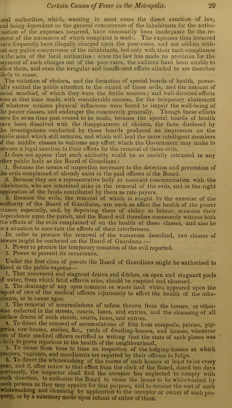 ocal authorities, which, wanting in most cases the direct sanction of law, mil being dependent on the general concurrence of the inhabitants for the autho- risation of the expenses incurred, have necessarily been inadequate for the re- moval of the nuisances of which complaint is made. The expenses thus incurred lave frequently been illegally charged upon the poor-rates, and not seldom with- ut any public concurrence of the inhabitants, but only with their tacit compliance n the acts of the local authorities : since the law has made no provision for the myment of such charges out of the poor-rates, the auditors have been unable to lllow them, and even the irregular and insufficient efforts alluded to are therefore ikely to cease. The visitation of cholera, and the formation of special boards of health, power- ‘ully excited the public attention to the extent of these evils, and the amount of iocial mischief, of which they were the fertile sources; and well-directed efforts vere at that time made, with considerable success, for the temporary abatement >f whatever noxious physical inliuences were found to impair the well-being of he poorer classes, and endanger the community generally. Though these efforts lave for some time past ceased to be made, because the special boards of health lave been dissolved with the disappearance of cholera, the facts disclosed by he investigations conducted by those boards produced an impression on the lublic mind which still remains, and which will lead the more intelligent members >f the middle classes to welcome any effort which the Government may make to irocure a legal sanction to their efforts for the removal of these evils. It does not appear that such authority could be so usefully intrusted to any ither public body as the Board of Guardians : 1. Because the means of inspection necessary to the detection and prevention of .he evils complained of already exist in the paid officers of the Board. 2. Because they are a representative body in constant communication with the nhabitants, who are interested alike in the removal of the evils, and in the right application of the funds contributed by them as rate payers. 3. Because the evils, the removal of which is sought by the exercise of the authority of the Board of Guardians, are such as affect the health of the poorer classes especially, and, by depriving them of ability to labour, occasion their lependence upon the parish, and the Board will therefore necessarily witness both the effects of the evils complained of on the health of these classes, and also be n a situation to ascertain the effects of their interference. In order to procure the removal of the nuisances described, two classes of towers might be conferred on the Board of Guardians 1. Power to procure the temporary cessation of the evil reported. 2. Power to prevent its recurrence. Under the first class of powers the Board of Guardians might be authorised to lirect at the public expense— 1. That uncovered and stagnant drains and ditches, on open and stagnant pools )f water, from which fetid effluvia arise, should be emptied and cleansed. 2. The drainage of any open common or waste land which appeared upon the •eport of two of the medical officers injuriously to affect the health of the inlia- litants, or to cause ague. 3. The removal of accumulations of refuse thrown from the houses, or other- vise collected in the streets, courts, lanes, and entries, and the cleansing of all surface drains of such streets, courts, lanes, and entries. 4. To direct the removal of accumulations of filth from cesspools, privies, pig- geries, cow-houses, stables, &c., yards of dwelling-houses, and houses, whenever two of their medtcal officers certified in writing that the state of such places was ..kely to prove injurious to the health of the neighbourhood. 5. lo cause from time to time an inspection of the lodging-houses at which paupers, \ agrants, and mendicants are reported by their officers to lodge. 6. lo direct the whitewashing of the rooms of such houses at least twice every year, and if, after notice to that effect from the clerk of the Board, dated ten days previously, the inspector shall find the occupier has neglected to comply with such direction, to authorize the Board to cause the house to be whitewashed by such persons as they may appoint for that purpose, and to recover the cost of such whitewashing and cleansing by application to the occupier or owner of such pro- perty, or by a summary mode upon refusal of either of them.