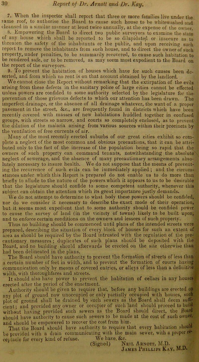 7. When the inspector shall report that three or more families live under the same roof, to authorise the Board to cause such house to he whitewashed and cleansed in a similar manner at least twice annually, at the expense of the owner. 8. Empowering the Board to direct two public surveyors to examine the state of any house which shall be reported to be so dilapidate^ or insecure as to threaten the safety of the inhabitants or the public, and upon receiving such report to remove the inhabitants from such house, and to direct the owner of such property, under penalties, to be summarily recovered, to cause such habitation to be rendered safe, or to be removed, as may seem most expedient to the Board on the report of the surveyors. 9. To prevent the habitation of houses which have for such causes been de- serted, and from which no rent is on that account obtained by the landlord. We cannot close the Report without remarking that the extirpation of the evils arising from these defects in the sanitary police of large cities cannot be effected unless powers are confided to some authority selected by the legislature for the prevention of those grievous defects to which our attention has been drawn. The imperfect drainage, or the absence of all drainage whatever, the want of a proper pavement in the street, &c., are frequently found in districts which have been recently covered with masses of new habitations huddled together in confused groups, with streets so narrow, and courts so completely enclosed, as to prevent the dilution of the malaria arising from various sources within their precincts by the ventilation of free currents of air. Many of the most recently erected suburbs of our great cities exhibit so com- plete a neglect of the most common and obvious precautions, that it can be attri- buted only to the fact of the increase of the population being so rapid that the owners of such property can command tenants, notwithstanding the absolute neglect of sewerage, and the absence of many precautionary arrangements abso- lutely necessary to insure health. We do not suppose that the means of prevent- ing the recurrence of such evils can be immediately applied ; and the circum- stances under which this Report is prepared do not enable us to do more than briefly to allude to the nature of the powers which it appears to us to be desirable that the legislature should confide to some competent authority, whenever this subject can obtain the attention which its great importance justly demands. We do not attempt to determine to what body these powers should be confided, nor do we consider it necessary to describe the exact mode of their operation, but it seems most expedient that to some authority should be confided power to cause the survey of land (in the vicinity of towns) likely to be built upon, and to enforce certain conditions on the owners and lessees of such property. Thus no building should be commenced until plans of the intended streets were prepared, describing the situation of every block of houses for such an extent of area as should be required by the Board intrusted with the regulation of the pre- cautionary measures ; duplicates of such plans should be deposited with the Board, and no building should afterwards be erected on the site otherwise than had been delineated in the plans. The Board should have authority to prevent the formation of streets of less than a certain number of feet in width, and to prevent the formation of courts having communication only by means of covered entries, or alleys of less than a definitive width, with thoroughfares and streets. It should also have power to prevent the habitation of cellars in any houses : erected after the period of the enactment. Authority should be given to require that, before any buildings are erected on anv plot of ground now unoccupied or only partially occupied with houses, such plot of ground shall be drained by such sewers as the Board shall deem sulfi- cient; and provided any owner or occupier of such land should proceed to build without having provided such sewers as the Board should direct, the Board should have authority to cause such sewers to be made at the cost of such owner, and should be empowered to recover the cost from him. J That the Board should have authority to require that every habitation should be provided with a drain communicating with the main sewer, with a proper re- ceptacle for every kind of refuse. We have, &c. (Signed) Neil Arnott, M.D. James Phillips Kay, M.D-