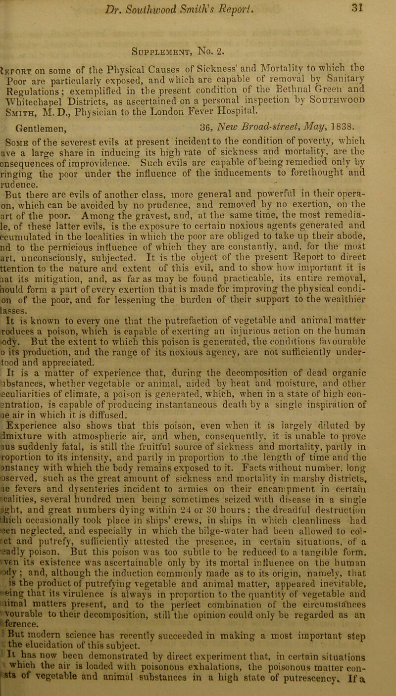 Dr. Southwood Smith’s Report. Supplement, No. 2. ?efort on some of the Physical Causes of Sickness and Mortality to which the Poor are particularly exposed, and which are capable of removal by Sanitary Regulations; exemplified in the present condition of the Bethnal Green and Whitechapel Districts, as ascertained on a personal inspection by Southwood Smith, M. D., Physician to the London Fever Hospital. Gentlemen, 36, New Broad-street, May, 1838. Some of the severest evils at present incident to the condition of poverty, which ave a large share in inducing its high rate of sickness and mortality, are the onsequences of improvidence. Such evils are capable of being remedied only by ringing the poor under the influence of the inducements to forethought and rudence. But there are evils of another class, more general and powerful in their opera- on, which can be avoided by no prudence, and removed by no exertion, on the art of the poor. Among the gravest, and, at the same time, the most remedia- le, of these latter evils, is the exposure to certain noxious agents generated and ccumulated in the localities in which the poor are obliged to take up their abode, nd to the pernicious influence of which they are constantly, and, for the most art, unconsciously, subjected. It is the object of the present Report to direct ttention to the nature and extent of this evil, and to show how important it is aat its mitigation, and, as far as may be found practicable, its entire removal, hould form a part of every exertion that is made for improving the physical condi- on of the poor, and for lessening the burden of their support to the wealthier lasses. It is known to every one that the putrefaction of vegetable and animal matter roduces a poison, which is capable of exerting an injurious action on the human •ody. But the extent to which this poison is generated, the conditions favourable o its production, and the range of its noxious agency, are not sufficiently under- tood and appreciated. It is a matter of experience that, during the decomposition of dead organic ubstances, whether vegetable or animal, aided by heat and moisture, and other eculiarities of climate, a poison is generated, which, when in a state of high con- antration, is capable of producing instantaneous death by a single inspiration of le air in which it is diffused. Experience also shows that this poison, even when it is largely diluted by imixture with atmospheric air, and when, consequently, it is unable to prove ius suddenly fatal, is still the fruitful source of sickness and mortality, partly in roportion to its intensity, and partly in proportion to .the length of time and the instancy with which the body remains exposed to it. Facts without number, long oseryed, such as the great amount of sickness and mortality in marshy districts, le fevers and dysenteries incident to armies on their encampment in certain ! calities, several hundred men being sometimes seized with disease in a single jght, and great numbers dying within 24 or 30 hours; the dreadful destruction Illicit occasionally took place in ships’ crews, in ships in which cleanliness had •ten neglected, and especially in which the bilge-water had been allowed to col- ict and putrefy, sufficiently attested the presence, in certain situations, of a tadly poison. But this poison was too subtle to be reduced to a tangible form, tvcn its existence was ascertainable only by its mortal influence on the human idy ; and, although the induction commonly made as to its origin, namely, that is the product of putrefying vegetable and animal matter, appeared inevitable, ■'fcing that its virulence is always in proportion to the quantity of vegetable and timal matters present, and to the perfect combination of the circumstances vourable to their decomposition, still the opinion could only be regarded as an ference. But modern science has recently succeeded in making a most important step the elucidation of this subject. It has now been demonstrated by direct experiment that, in certain situations which the air is loaded with poisonous exhalations, the poisonous matter con- Bts of vegetable and animal substances in a high state of putrescency. If a