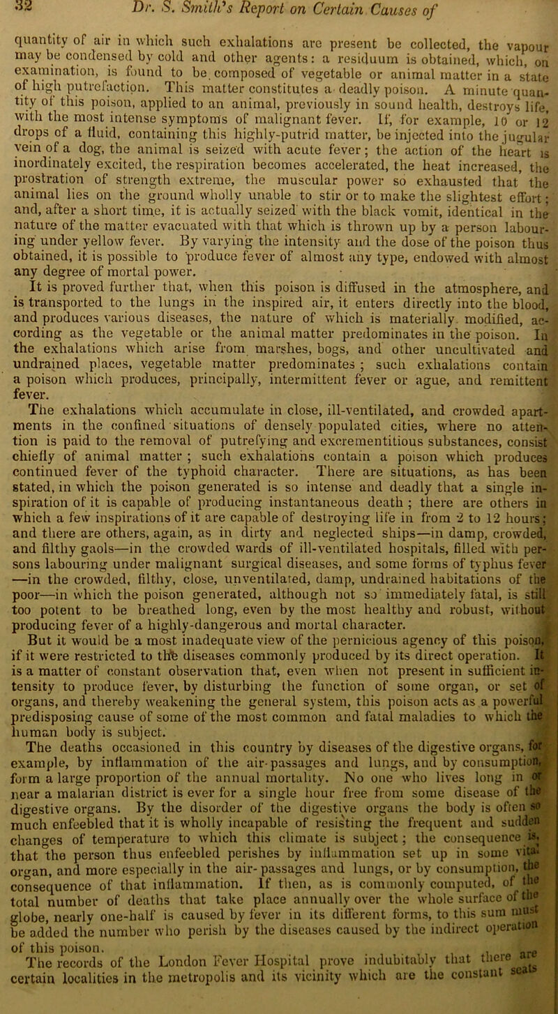 quantity of air in which such exhalations arc present be collected, the vapour maybe condensed by cold and other agents: a residuum is obtained, which, on examination, is found to be. composed of vegetable or animal matter in a state of high putrefaction. This matter constitutes a deadly poison. A minute quan- tity ot this poison, applied to an animal, previously in sound health, destroys life, with the most intense symptoms of malignant fever. If, for example, 10 or 12 drops of a fluid, containing this highly-putrid matter, be injected into the jugular vein of a dog, the animal is seized with acute fever; the action of the heart is inordinately excited, the respiration becomes accelerated, the heat increased, the prostration of strength extreme, the muscular power so exhausted that the animal lies on the ground wholly unable to stir or to make the slightest effort • and, after a short time, it is actually seized with the black vomit, identical in the nature of the matter evacuated with that which is thrown up by a person labour- ing under yellow fever. By varying the intensity and the dose of the poison thus obtained, it is possible to produce fever of almost any type, endowed with almost any degree of mortal power. It is proved further that, when this poison is diffused in the atmosphere, and is transported to the lungs in the inspired air, it enters directly into the blood, and produces various diseases, the nature of which is materially modified, ac- cording as the vegetable or the animal matter predominates in the poison. In the exhalations which arise from marshes, bogs, and other uncultivated and undrained places, vegetable matter predominates ; such exhalations contain a poison which produces, principally, intermittent fever or ague, and remittent fever. The exhalations which accumulate in close, ill-ventilated, and crowded apart- ments in the confined situations of densely populated cities, where no atten- tion is paid to the removal of putrefying and exoreraentitious substances, consist chiefly of animal matter ; such exhalations contain a poison which produces continued fever of the typhoid character. There are situations, as has been stated, in which the poison generated is so intense and deadly that a single in- spiration of it is capable of producing instantaneous death ; there are others in which a few inspirations of it are capable of destroying life in from 2 to 12 hours; and there are others, again, as in dirty and neglected ships—in damp, crowded, and filthy gaols—in the crowded wards of ill-ventilated hospitals, filled with per- sons labouring under malignant surgical diseases, and some forms of typhus fever —in the crowded, filthy, close, unventilated, damp, undrained habitations of the poor—in which the poison generated, although not so immediately fatal, is still too potent to be breathed long, even by the most healthy and robust, without producing fever of a highly-dangerous and mortal character. But it would be a most inadequate view of the pernicious agency of this poison, if it were restricted to thfe diseases commonly produced by its direct operation. If is a matter of constant observation that, even when not present in sufficient in- tensity to produce fever, by disturbing the function of some organ, or set of organs, and thereby weakening the general system, this poison acts as a powerful predisposing cause of some of the most common and fatal maladies to which tit human body is subject. The deaths occasioned in this country by diseases of the digestive organs, for example, by inflammation of the air-passages and lungs, and by consumption, form a large proportion of the annual mortality. No one who lives long in or near a malarian district is ever for a single hour free from some disease of the digestive organs. By the disorder of the digestive organs the body is ofien so much enfeebled that it is wholly incapable of resisting the frequent and sudden changes of temperature to which this climate is subject; the consequence that the person thus enfeebled perishes by inflammation set up in some vita. or«-an, and more especially in the air- passages and lungs, or by consumption, the consequence of that inflammation. If then, as is commonly computed, of the total number of deaths that take place annually over the whole surface of tbe globe, nearly one-half is caused by fever in its different forms, to this sum must be added the number who perish by the diseases caused by the indirect operation of this poison. ftre The records of the London Fever Hospital prove indubitably that there <* certain localities in the metropolis and its vicinity which are the constant se