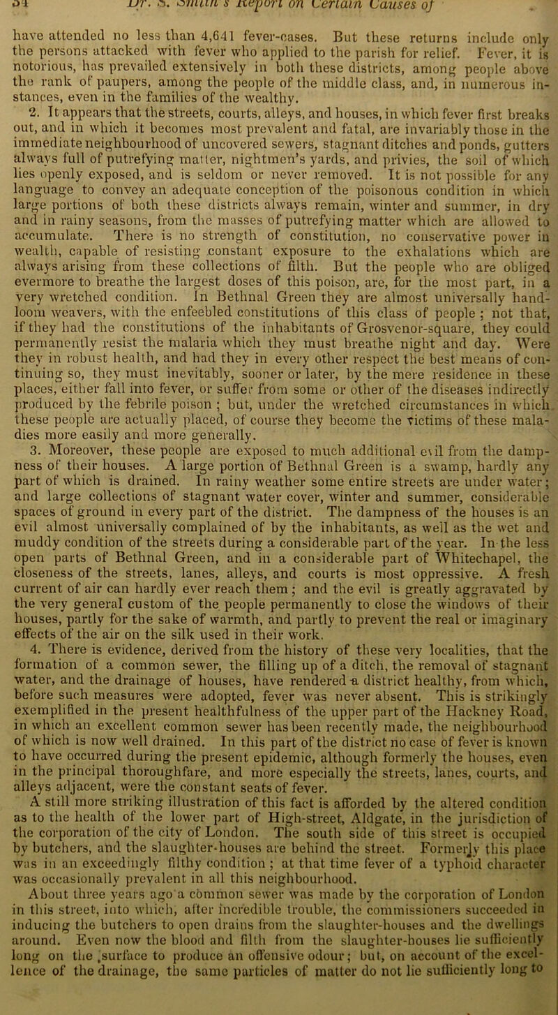 have attended no less than 4,641 fever-oases. But these returns include only the persons attacked with fever who applied to the parish for relief. Fever, it is notorious, has prevailed extensively in both these districts, among people above tlio rank of paupers, among the people of the middle class, and, in numerous in- stances, even in the families of the wealthy. 2. It appears that the streets, courts, alleys, and houses, in which fever first breaks out, and in which it becomes most prevalent and fatal, are invariably those in the immediate neighbourhood of uncovered sewers, stagnant ditches and ponds, gutters always full of putrefying matter, nightmen’s yards, and privies, the soil of which lies openly exposed, and is seldom or never removed. It is not possible for any language to convey an adequate conception of the poisonous condition in which large portions of both these districts always remain, winter and summer, in dry and in rainy seasons, from the masses of putrefying matter which are allowed to accumulate. There is no strength of constitution, no conservative power in wealth, capable of resisting constant exposure to the exhalations which are always arising from these collections of filth. But the people who are obliged evermore to breathe the largest doses of this poison, are, for the most part, in a very wretched condition. In Bethnal Green they are almost universally hand- loom weavers, with the enfeebled constitutions of this class of people ; not that, if they had the constitutions of the inhabitants of Grosvenor-square, they could permanently resist the malaria which they must breathe night and day. Were they in robust health, and had they in every other respect the best means of con- tinuing so, they must inevitably, sooner or later, by the mere residence in these places, either fall into fever, or suffer from some or other of the diseases indirectly produced by the febrile poison ; but, under the wretched circumstances in which, these people are actually placed, of course they become the victims of these mala- dies more easily and more generally. 3. Moreover, these people are exposed to much additional eul from the damp- ness of their houses. A large portion of Bethnal Green is a swamp, hardly any part of which is drained. In rainy weather some entire streets are under water; and large collections of stagnant water cover, winter and summer, considerable spaces of ground in every part of the district. The dampness of the houses is an evil almost universally complained of by the inhabitants, as well as the wet and muddy condition of the streets during a considerable part of the year. In the less open parts of Bethnal Green, and in a considerable part of Whitechapel, the closeness of the streets, lanes, alleys, and courts is most oppressive. A fresh current of air can hardly ever reach them ; and the evil is greatly aggravated by the very general custom of the people permanently to close the windows of their houses, partly for the sake of warmth, and partly to prevent the real or imaginary effects of the air on the silk used in their work. 4. There is evidence, derived from the history of these very localities, that the formation of a common sewer, the filling up of a ditch, the removal of stagnant water, and the drainage of houses, have rendered-a district healthy, from which, before such measures were adopted, fever was never absent. This is strikingly exemplified in the present healthfulness of the upper part of the Hackney Road, in which an excellent common sewer has been recently made, the neighbourhood of which is now well drained. In this part of the district no case of fever is known to have occurred during the present epidemic, although formerly the houses, even in the principal thoroughfare, and more especially the streets, lanes, courts, and alleys adjacent, were the constant seats of fever. A still more striking illustration of this fact is afforded by the altered condition as to the health of the lower part of High-street, Aldgate, in the jurisdiction of the corporation of the city of London. The south side of this street is occupied by butchers, and the slaughter-houses are behind the street. Formerjy this place was in an exceedingly filthy condition ; at that time fever of a typhoid character was occasionally prevalent in all this neighbourhood. About three years ago a common sewer was made by the corporation of London in this street, into which, alter incredible trouble, the commissioners succeeded in inducing the butchers to open drains from the slaughter-houses and the dwellings around. Even now the blood and filth from the slaugliter-bouses lie sufficiently long on the .surface to produce an offensive odour; but, on account of the excel- lence of the drainage, the same particles of matter do not lie sufficiently long to