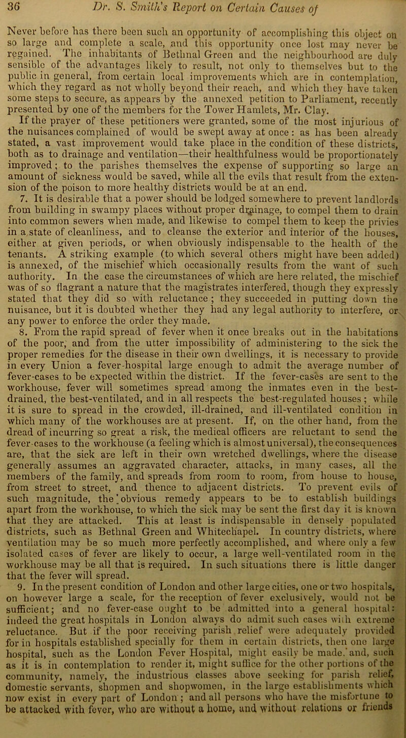 Never before has there been such an opportunity of accomplishing this object on so large and complete a scale, and this opportunity once lost may never be regained. The inhabitants of Bethnal Green and the neighbourhood are duly sensible of the advantages likely to result, not only to themselves but to the public in general, from certain local improvements which are in contemplation, which they regard as not wholly beyond their reach, and which they have taken some steps to secure, as appears by the annexed petition to Parliament, recently presented by one of the members for the Tower Hamlets, Mr. Clay. If the prayer of these petitioners were granted, some of the most injurious of the nuisances complained of would be swept away at once: as has been already stated, a vast improvement would take place in the condition of these districts, both as to drainage and ventilation—their healthfulness would be proportionately improved; to the parishes themselves the expense of supporting so large an amount of sickness would be saved, while all the evils that result from the exten- sion of the poison to more healthy districts would be at an end. 7. It is desirable that a power should be lodged somewhere to prevent landlords from building in swampy places without proper damage, to compel them to drain into common sewers when made, and likewise to compel them to keep the privies in a state of cleanliness, and to cleanse the exterior and interior of the houses, either at given periods, or when obviously indispensable to the health of the tenants. A striking example (to which several others might have been added) is annexed, of the mischief which occasionally results from the want of such authority. In the case the circumstances of which are here related, the mischief was of so flagrant a nature that the magistrates interfered, though they expressly stated that they did so with reluctance ; they succeeded in putting down the nuisance, but it is doubted whether they had any legal authority to interfere, or any power to enforce the order they made. 8. From the rapid spread of fever when it once breaks out in the habitations of the poor, and from the utter impossibility of administering to the sick the proper remedies for the disease in their own dwellings, it is necessary to provide in every Union a fever-hospital large enough to admit the average number of fever-cases to be expected within the district. If the fever-cases are sent to the workhouse, fever will sometimes spread among the inmates even in the best- drained, the best-ventilated, and in all respects the best-regulated houses ; while it is sure to spread in the crowded, ill-drained, and ill-ventilated condition in which many of the workhouses are at present. If, on the other hand, from the dread of incurring so great a risk, the medical officers are reluctant to send the fever-cases to the workhouse (a feeling which is almost universal), the consequences are, that the sick are left in their own wretched dwellings, where the disease generally assumes an aggravated character, attacks, in many cases, all the members of the family, and spreads from room to room, from house to house, from street to street, and thence to adjacent districts. To prevent evils of such magnitude, the | obvious remedy appears to be to establish buildings apart from the workhouse, to which the sick may be sent the first day it is known that they are attacked. This at least is indispensable in densely populated districts, such as Bethnal Green and Whitechapel. In country districts, where ventilation may be so much more perfectly accomplished, and where only a few isolated cases of fever are likely to occur, a large well-ventilated room in the workhouse may be all that is required. In such situations there is little danger that the fever will spread. 9. In the present condition of London and other large cities, one or two hospitals, on however large a scale, for the reception of fever exclusively, would not be sufficient; and no fever-case ought to be admitted into a general hospital: indeed the great hospitals in London always do admit such cases with extreme reluctance. But if the poor receiving parish relief were adequately provided for in hospitals established specially for them in certain districts, then one large hospital, such as the London Fever Hospital, might easily be made.’and, such as it is in contemplation to render it, might suffice for the other portions of the community, namely, the industrious classes above seeking for parish relief, domestic servants, shopmen and shopwomen, in the large establishments which now exist in every part of London ; and all persons who have the misfortune to be attacked with fever, who arc without a home, and without relations or friends