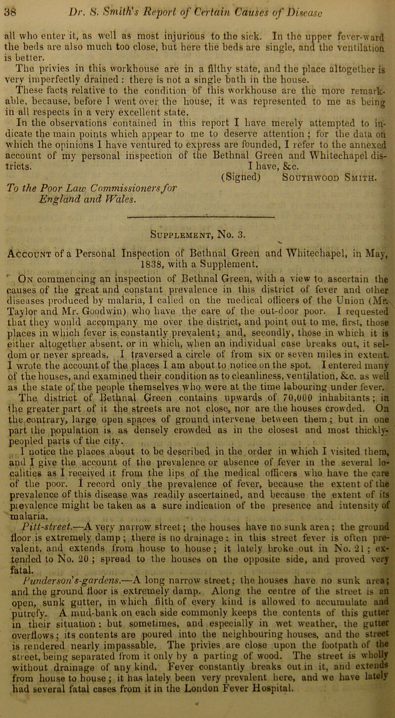 all who enter it, as well as most injurious to the sick. In the upper fever-ward the beds are also much too close, but here the beds are single, and the ventilation is better. The privies in this workhouse are in a filthy state, and the place altogether is very imperfectly drained: there is not a single bath in the house. These facts relative to the condition bf this workhouse are the more remark- able, because, before 1 went over the house, it was represented to me as being in all respects in a very excellent state. In the observations contained in this report I have merely attempted to in- dicate the main points which appear to me to deserve attention ; for the data on which the opinions 1 have ventured to express are founded, I refer to the annexed account of my personal inspection of the Bethnal Green and Whitechapel dis- tricts. I have, &c. (Signed) Southwood Smith. To the Poor Laio Commissioners for England and Wales. Supplement, No. 3. Account of a Personal Inspection of Bethnal Green and Whitechapel, in May, 1838, with a Supplement. On commencing an inspection of Bethnal Green, with a view to ascertain the pauses of the great and constant prevalence in this district of fever and other diseases produced by malaria, I called on the medical officers of the Union (Mr. Taylor and Mr. Goodwin) who have the care of the out-door poor. I requested that they would accompany me over the district, and point out to me, first, those places in which fever is constantly prevalent; and, secondly, those in which it is either altogether absent, or in which, when an individual case breaks out., it sel- dom or never spreads. I traversed a circle of from six or seven miles in extent. I wrote the account of the places I am about to notice on the spot. I entered many of the houses, and examined their condition as to cleanliness, ventilation, &c. as well as the state of the people themselves who were at the time labouring under fever. The district of Bethnal Green contains upwards of 70,000 inhabitants; in the greater part of it the streets are not close, nor are the houses crowded. On the contrary, large open spaces of ground intervene between them; but in one part the population is as densely crowded as in the closest and most thickly- peopled parts of the city. I notice the places about to be described in the order in which I visited them, and I give the account of the prevalence or absence of fever in the several lo- calities as I received it from the lips of the medical officers who have the care of the poor. I record only the prevalence of fever, because the extent of the prevalence of this disease was readily ascertained, and because the extent of its pie valence might be taken as a sure indication of the presence and intensity of malaria. Pitt-street.—Avery narrow street; the houses have no sunk area; the ground floor is extremely damp ; there is no drainage: in this street fever is often pre- valent, and extends from house to house; it lately broke out in No. 21 ; ex- tended to No. 20 ; spread to the houses on the opposite side, and proved very fatal. Punderson's-gardens.—A long narrow street; the houses have no sunk area; and the ground floor is extremely damp. Along the centre of the street is an open, sunk gutter, in which filth of every kind is allowed to accumulate and putrefy. A mud-bank on each side commonly keeps the contents of this gutter in their situation: but sometimes, and especially in wet weather, the gutter overflows; its contents are poured into the neighbouring houses, and the street is rendered nearly impassable. The privies are close upon the footpath of the street, being separated from it only by a parting of wood. The street is wholly without drainage of any kind. Fever constantly breaks out in it, and extends from house to house; it has lately been very prevalent here, and we have lately had several fatal cases from it in the London Fever Hospital.