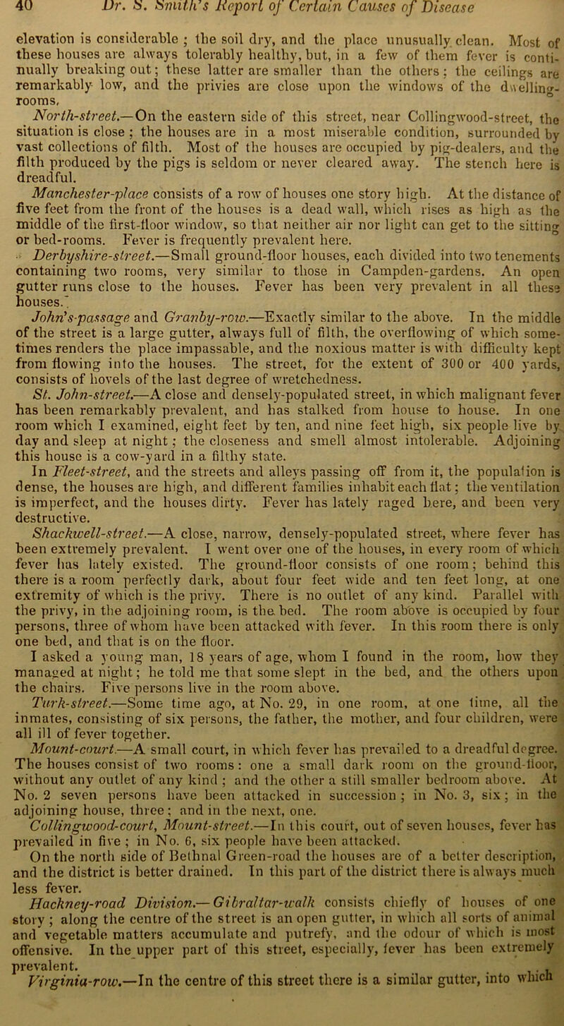 elevation is considerable ; the soil dry, and the place unusually clean. Most of these houses are always tolerably healthy, but, in a few of them fever is conti- nually breaking out; these latter are smaller than the others; the ceilings are remarkably low, and the privies are close upon the windows of the duelling- rooms, North-street.— On the eastern side of this street, near Collingwood-street, the situation is close ; the houses are in a most miserable condition, surrounded by vast collections of filth. Most of the houses are occupied by pig-dealers, and the filth produced by the pigs is seldom or never cleared away. The stench here is dreadful. Manchester-pi ace consists of a row of houses one story high. At the distance of five feet from the front of the houses is a dead wall, which rises as high as the middle of the first-tloor window, so that neither air nor light can get to the sitting or bed-rooms. Fever is frequently prevalent here. Derby shire-street.— Small ground-floor houses, each divided into two tenements containing two rooms, very similar to those in Campden-gardens. An open gutter runs close to the houses. Fever has been very prevalent in all these houses.' John’s-passage and Granby-row.—Exactly similar to the above. In the middle of the street is a large gutter, always full of filth, the overflowing of which some- times renders the place impassable, and the noxious matter is with difficulty kept from flowing into the houses. The street, for the extent of 300 or 400 yards, consists of hovels of the last degree of wretchedness. St. John-street.—A close and densely-populated street, in which malignant fever has been remarkably prevalent, and has stalked from house to house. In one room which I examined, eight feet by ten, and nine feet high, six people live by day and sleep at night; the closeness and smell almost intolerable. Adjoining this house is a cow-yard in a filthy state. In Fleet-street, and the streets and alleys passing off from it, the population is dense, the houses are high, and different families inhabit each flat; the ventilation is imperfect, and the houses dirty. Fever has lately raged here, and been very destructive. Shackwell-street.—A close, narrow, densely-populated street, where fever has been extremely prevalent. I went over one of the houses, in every room of which fever has lately existed. The ground-floor consists of one room; behind this there is a room perfectly dark, about four feet wide and ten feet long, at one extremity of which is the privy. There is no outlet of any kind. Parallel with the privy, in the adjoining room, is the bed. The room above is occupied by four persons, three of whom have been attacked with fever. In this room there is only one bed, and that is on the floor. I asked a young man, 18 years of age, whom I found in the room, how they managed at night; he told me that some slept, in the bed, and the others upon the chairs. Five persons live in the room above. Turk-street.—Some time ago, at No. 29, in one room, at one lime, all the inmates, consisting of six persons, the father, the mother, and four children, were all ill of fever together. Mount-court.—A small court, in which fever has prevailed to a dreadful degree. The houses consist of two rooms: one a small dark room on the ground-floor, without any outlet of any kind ; and the other a still smaller bedroom above. At No. 2 seven persons have been attacked in succession; in No. 3, six; in the adjoining house, three ; and in the next, one. Collingwood-court, Mount-street.—In this court, out of seven houses, fever has prevailed in five ; in No. 6, six people have been attacked. On the north side of Bethnal Green-road the houses are of a better description, and the district is better drained. In this part of the district there is always much less fever. Hackneiy-road Division.— Gibraltar-walk consists chiefly of houses of one story ; along the centre of the street is an open gutter, in which all sorts of animal and vegetable matters accumulate and putrefy, and the odour of which is most offensive. In the upper part of this street, especially, fever has been extremely prevalent. , . Virginia-row.—In the centre of this street there is a similar gutter, into which