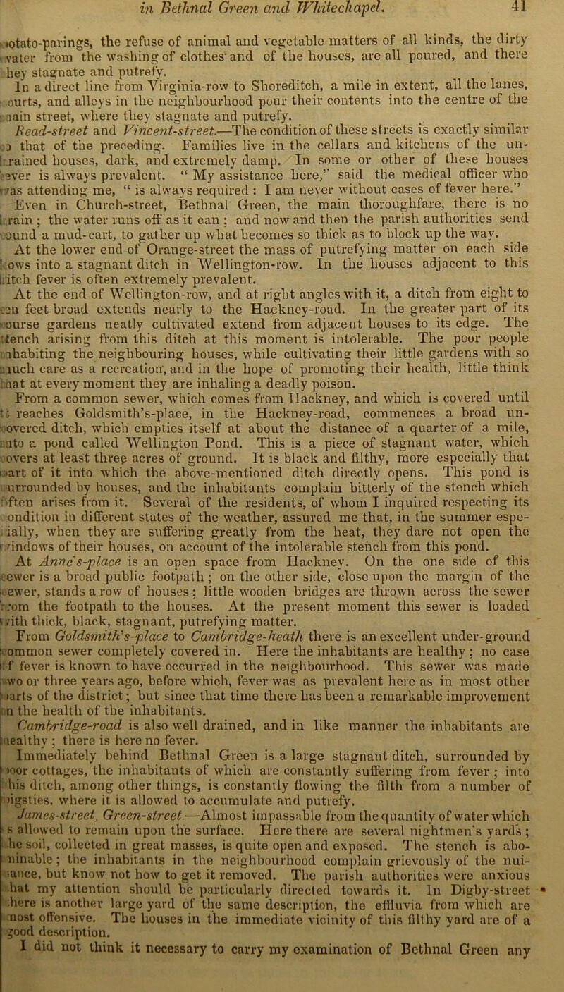 in Bethnal Green and Whitechapel. iotato-parings, the refuse of animal and vegetable matters of all kinds, the dirty vater from the washing of clothes'and of the houses, are all poured, and there hey stagnate and putrefy. In a direct line from Virginia-row to Shoreditch, a mile in extent, all the lanes, ' ourts, and alleys in the neighbourhood pour their contents into the centre of the lain street, where they stagnate and putrefy. Bead-street and Vincent-street.—The condition of these streets is exactly similar a that of the preceding. Families live in the cellars and kitchens of the un- 1 rained houses, dark, and extremely damp. In some or other of these houses ■ ever is always prevalent. “ My assistance here,’’ said the medical officer who r/as attending me, “ is always required : I am never without cases of fever here.” Even in Church-street, Bethnal Green, the main thoroughfare, there is no ; rain ; the water runs off as it can ; and now and then the parish authorities send ound a mud-cart, to gather up what becomes so thick as to block up the way. At the lower end of Orange-street the mass of putrefying matter on each side kows into a stagnant ditch in Wellington-row. In the houses adjacent to this i.itcli fever is often extremely prevalent. At the end of Wellington-row, and at right angles with it, a ditch from eight to ten feet broad extends nearly to the Hackney-road. In the greater part of its ourse gardens neatly cultivated extend from adjacent houses to its edge. The ■tench arising from this ditch at this moment is intolerable. The poor people ihabiting the neighbouring houses, while cultivating their little gardens with so much care as a recreation, and in the hope of promoting their health, little think i.uat at every moment they are inhaling a deadly poison. From a common sewer, which comes from Hackney, and which is covered until •; reaches Goldsmith’s-place, in the Hackney-road, commences a broad un- overed ditch, which empties itself at about the distance of a quarter of a mile, into a pond called Wellington Pond. This is a piece of stagnant water, which overs at least three acres of ground. It is black and filthy, more especially that i iart of it into which the above-mentioned ditch directly opens. This pond is urrounded by houses, and the inhabitants complain bitterly of the stench which ften arises from it. Several of the residents, of whom I inquired respecting its ondition in different states of the weather, assured me that, in the summer espe- ially, when they are suffering greatly from the heat, they dare not open the windows of their houses, on account of the intolerable stench from this pond. At Anne's-place is an open space from Hackney. On the one side of this ewer is a broad public footpath ; on the other side, close upon the margin of the it ewer, stands a row of houses ; little wooden bridges are thrown across the sewer . :om the footpath to the houses. At the present moment this sewer is loaded v .’ith thick, black, stagnant, putrefying matter. From Goldsmith's-place to Cambridge-heath there is an excellent under-ground 1 ommon sewer completely covered in. Here the inhabitants are healthy ; no case i: f fever is known to have occurred in the neighbourhood. This sewer was made wo or three years ago, before which, fever was as prevalent here as in most other r iarts of the district; but since that time there has been a remarkable improvement n the health of the inhabitants. Cambridge-road is also well drained, and in like manner the inhabitants are teal thy ; there is here no fever. Immediately behind Bethnal Green is a large stagnant ditch, surrounded by »oor cottages, the inhabitants of which are constantly suffering from fever; into his ditch, among other things, is constantly flowing the filth from a number of tigsties. where it is allowed to accumulate and putrefy. Jumes-street, Green-street.—Almost impassable from the quantity of water wbicli s allowed to remain upon the surface. Here there are several nightmen’s yard’s ; he soil, collected in great masses, is quite open and exposed. The stench is abo- ninable; the inhabitants in the neighbourhood complain grievously of the nui- sance, but know not how to get it removed. The parish authorities were anxious hat my attention should be particularly directed towards it. In Digby-street here is another large yard of the same description, the eflluvia from which are nost offensive. The houses in the immediate vicinity of this filthy yard are of a jood description. I did not think it necessary to carry my examination of Bethnal Green any