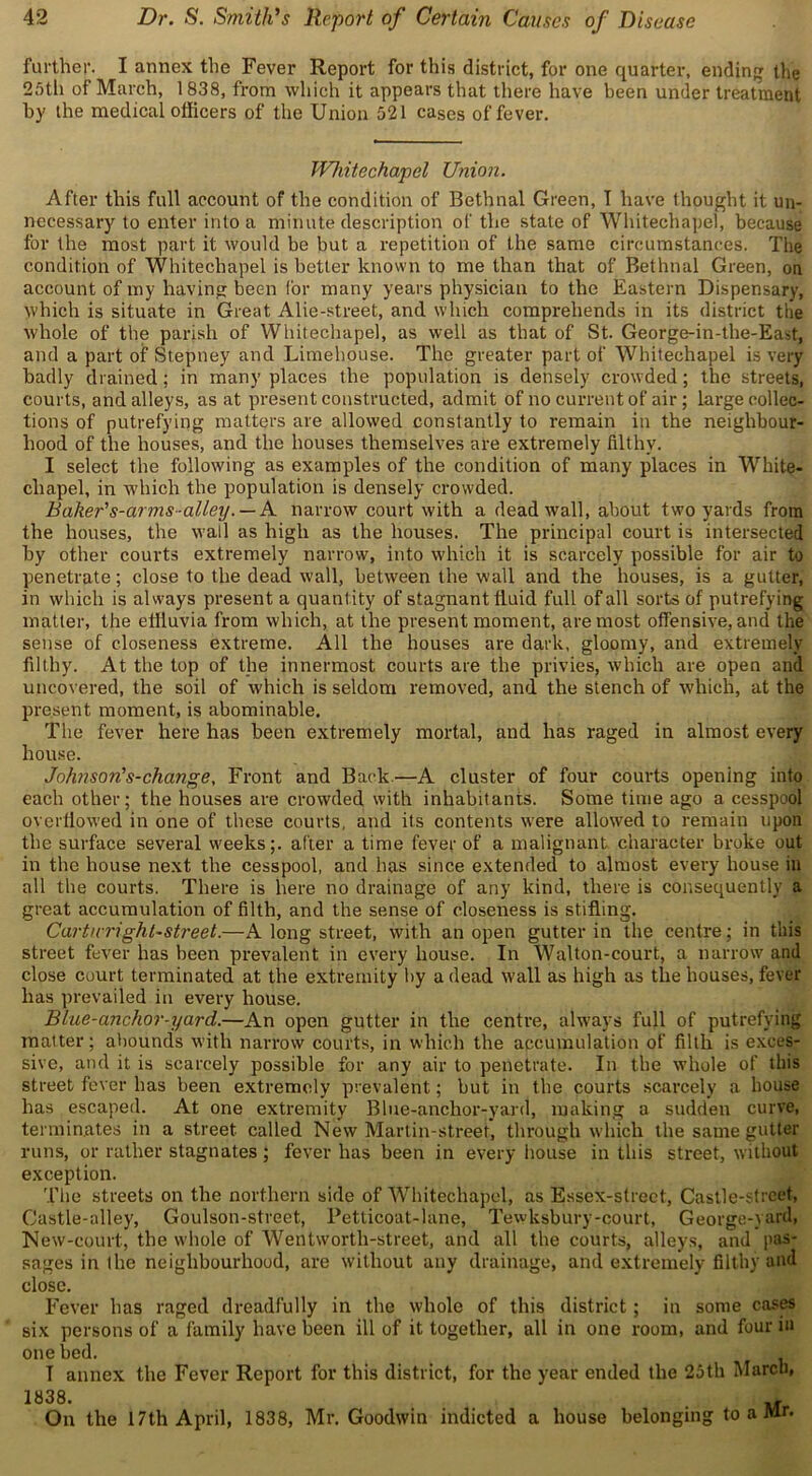further. I annex the Fever Report for this district, for one quarter, ending the 25th of March, 1838, from which it appears that there have been under treatment by the medical officers of the Union 521 cases of fever. Whitechapel Union. After this full account of the condition of Bethnal Green, I have thought it un- necessary to enter into a minute description of the state of Whitechapel, because for the most part it would be but a repetition of the same circumstances. The condition of Whitechapel is better known to me than that of Bethnal Green, on account of my having been for many years physician to the Eastern Dispensary, which is situate in Great Alie-street, and which comprehends in its district the whole of the parish of Whitechapel, as well as that of St. George-in-the-East, and a part of Stepney and Limehouse. The greater part of Whitechapel is very badly drained ; in many places the population is densely crowded ; the streets, courts, and alleys, as at present constructed, admit of no current of air; large collec- tions of putrefying matters are allowed constantly to remain in the neighbour- hood of the houses, and the houses themselves are extremely filthy. I select the following as examples of the condition of many places in White- chapel, in which the population is densely crowded. Baker's-ar ms-alleyA narrow court with a dead wall, about two yards from the houses, the wall as high as the houses. The principal court is intersected by other courts extremely narrow, into which it is scarcely possible for air to penetrate; close to the dead wall, between the wall and the houses, is a gutter, in which is always present a quantity of stagnant fluid full of all sorts of putrefying matter, the effluvia from which, at the present moment, are most offensive, and the sense of closeness extreme. All the houses are dark, gloomy, and extremely filthy. At the top of the innermost courts are the privies, which are open and uncovered, the soil of which is seldom removed, and the stench of which, at the present moment, is abominable. The fever here has been extremely mortal, and has raged in almost every house. Johnson's-change. Front and Back—A cluster of four courts opening into each other; the houses are crowded with inhabitants. Some time ago a cesspool overflowed in one of these courts, and its contents w'ere allowed to remain upon the surface several weeks;, after a time fever of a malignant character broke out in the house next the cesspool, and has since extended to almost every house in all the courts. There is here no drainage of any kind, there is consequently a great accumulation of filth, and the sense of closeness is stifling. Carttcriglit-street.—A long street, with an open gutter in the centre; in this street fever has been prevalent in every house. In Walton-court, a narrow and close court terminated at the extremity by a dead wall as high as the houses, fever has prevailed in every house. Blue-anchor-yard.—An open gutter in the centre, always full of putrefying matter; abounds with narrow courts, in which the accumulation of filth is exces- sive, and it is scarcely possible for any air to penetrate. In the whole of this street fever lias been extremely prevalent; but in the courts scarcely a bouse has escaped. At one extremity Blue-anchor-yard, making a sudden curve, terminates in a street called New Martin-street, through which the same gutter runs, or rather stagnates; fever has been in every house in this street, without exception. 'The streets on the northern side of Whitechapel, as Essex-street, Castle-street, Castle-alley, Goulson-street, Petticoat-lane, Tewksbury-court, George-yard, New-court, the whole of Wentworth-street, and all the courts, alleys, and pas- sages in the neighbourhood, are without any drainage, and extremely filthy and close. Fever has raged dreadfully in the whole of this district ; in some cases six persons of a family have been ill of it together, all in one room, and four in one bed. T annex the Fever Report for this district, for the year ended the 25th March, i838. u On the 17th April, 1838, Mr. Goodwin indicted a house belonging to a Mr.