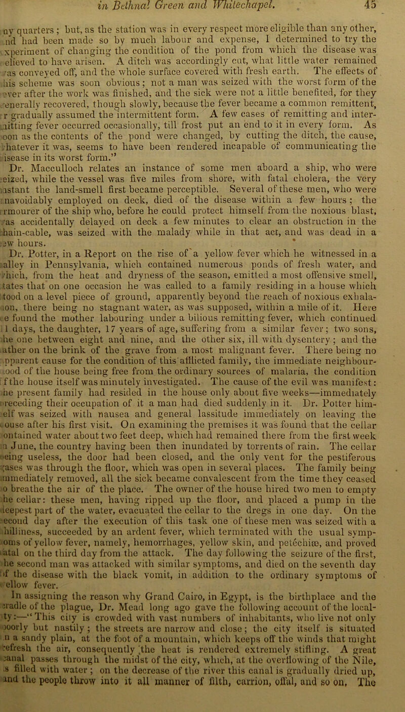 ny quarters ; but, as tlie station was in every respect more eligible than any other, ,nd had been made so by much labour and expense, 1 determined to try the xperiment of changing the condition of the pond from which the disease was thieved to have arisen. A ditch was accordingly cut, what little water remained • as conveyed off, and the whole surface covered with fresh earth. The effects of uis scheme wTas soon obvious ; not a man was seized with the worst form of the ?ver after the work was finished, and the sick were not a little benefited, for they generally recovered, though slowly, because the fever became a common remittent, r gradually assumed the intermittent form. A few cases of remitting and inter- mitting fever occurred occasionally, till frost put an end to it in every form. As oon as the contents of the pond were changed, by cutting the ditch, the cause, hatever it was, seems to have been rendered incapable of communicating the disease in its worst form.” Dr. Macculloch relates an instance of some men aboard a ship, who were seized, while the vessel was five miles from shore, with fatal cholera, the very ns tan t the land-smell first became perceptible. Several of these men, who were navoidably employed on deck, died of the disease within a few hours ; the rmourer of the ship who, before he could protect himself from the noxious blast, •as accidentally delayed on deck a few minutes to clear an obstruction in the hain-cable, was seized with the malady while in that act, and was dead in a :2W hours. Dr. Potter, in a Report on the rise of a yellow fever which he witnessed in a alley in Pennsylvania, which contained numerous ponds of fresh water, and vhich, from the heat and dryness of the season, emitted a most offensive smell, fates that on one occasion he was called to a family residing in a house which tood on a level piece of ground, apparently beyond the reach of noxious exhala- lon, there being no stagnant water, as was supposed, within a mile of it. Here - e found the mother labouring under a bilious remitting fever, which continued . 1 days, the daughter, 17 years of age, suffering from a similar fever; two sons, he one between eight and nine, and the other six, ill with dysentery; and the , ather on the brink of the grave from a most malignant fever. There being no pparent cause for the condition of this'afflicted family, the immediate neighbour- .ood of the house being free from the ordinary sources of malaria, the condition : f the house itself was minutely investigated. The cause of the evil was manifest: he present family had resided in the house only about five weeks—immediately i receding their occupation of it a man had died suddenly in it. Dr. Potter him- elf was seized with nausea and general lassitude immediately on leaving the i ouse after his first visit. On examining the premises it was found that the cellar ontained water about two feet deep, which had remained there from the first week a June, the country having been then inundated by torrents of rain. The cellar ■eing useless, the door had been closed, and the only vent for the pestiferous ;ases was through the floor, which was open in several places. The family being mmediately removed, all the sick became convalescent from the time they ceased o breathe the air of the place. The owner of the house hired two men to empty he cellar: these men, having ripped up the floor, and placed a pump in the deepest part of the water, evacuated the cellar to the dregs in one day. On the •econd day after the execution of this task one of these men was seized with a hilliness, succeeded by an ardent fever, which terminated with the usual symp- oms of yellow fever, namely, hemorrhages, yellow skin, and petechia), and proved atal on the third day from the attack. The day following the seizure of the first, he second man was attacked with similar symptoms, and died on the seventh day ;'f the disease with the black vomit, in addition to the ordinary symptoms of allow fever. In assigning the reason why Grand Cairo, in Egypt, is the birthplace and the :radleofthe plague, Dr. Mead long ago gave the following account of the local- ly:—“This city is crowded with vast numbers of inhabitants, who live not only )Oorly but nastily ; the streets are narrow and close; the city itself is situated n a sandy plain, at the foot of a mountain, which keeps off the winds that might refresh the air, consequently ,the heat is rendered extremely stifling. A great ranal passes through the midst of the city, which, at the overflowing of the Nile, s filled with water ; on the decrease of the river this canal is gradually dried up, md the people throw into it all manner of filth, carrion, offal, and so on, The