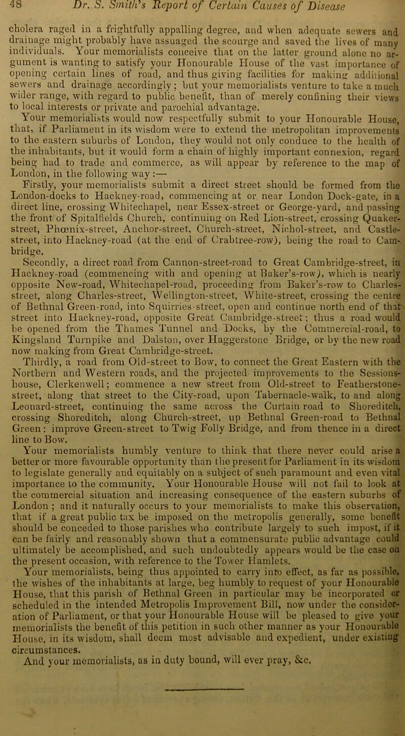 cholera raged in a frightfully appalling degree, and when adequate sewers and drainage might probably have assuaged the scourge and saved the lives of many individuals. Your memorialists conceive that on the latter ground alone no ar- gument is wanting to satisfy your Honourable House of the vast importance of opening certain lines of road, and thus giving facilities for making additional sewers and drainage accordingly; but your memorialists venture to take a much wider range, with regard to public benefit, than of merely confining their views to local interests or private and parochial advantage. Your memorialists would now respectfully submit to your Honourable House, that, if Parliament in its wisdom were to extend the metropolitan improvements to the eastern suburbs of London, they would not only conduce to the health of the inhabitants, but it would form a chain of highly important connexion, regard being had to trade and commerce, as will appear by reference to the map of London, in the following way :— Firstly, your memorialists submit a direct street should be formed from the London-docks to Hackney-road, commencing at or near London Dock-gate, in a direct line, crossing Whitechapel, near Essex-street or George-vard, and passing the front of Spitalfields Church, continuing on Red Lion-street, crossing Quaker- street, Phoenix-street, Anchor-street, Church-street, Nichol-street, and Castle- street, into Hackney-road (at the end of Crabtree-row), being the road to Cam- bridge. Secondly, a direct road from Cannon-street-road to Great Cambridge-street, in Hackney-road (commencing with and opening at Baker’s-row), which is nearly opposite New-road, Whitechapel-road, proceeding from Baker’s-row to Cliarles- street, along Charles-street, Wellington-street, White-street, crossing the centre of Bethnal Green-road, into Squirries-street, open and continue north end of that street into Hackney-road, opposite Great Cambridge-street; thus a road would be opened from the Thames Tunnel and Docks, by the Commercial-road, to Kingsland Turnpike and Dalston, over Haggerstone Bridge, or by the new road now making from Great Cambridge-street. Thirdly, a road from Old-street to Bow, to connect the Great Eastern with the Northern and Western roads, and the projected improvements to the Sessions- house, Clerkenwell; commence a new street from Old-street to Featherstone- street, along that street to the City-road, upon Tabernacle-walk, to and along Leonard-street, continuing the same across the Curtain road to Shoreditch, crossing Shoreditch, along Church-street, up Bethnal Green-road to Bethnal Green: improve Green-street to Twig Folly Bridge, and from thence in a direct line to Bow. Your memorialists humbly venture to think that there never could arise a better or more favourable opportunity than the present for Parliament in its wisdom to legislate generally and equitably on a subject of such paramount and even vital importance to the community. Your Honourable House will not fail to look at the commercial situation and increasing consequence of the eastern suburbs of London ; and it naturally occurs to your memorialists to make this observation, that if a great public tax be imposed on the metropolis generally, some benefit should be conceded to those parishes who contribute largely to such impost, if it can be fairly and reasonably shown that a commensurate public advantage could ultimately be accomplished, and such undoubtedly appears would be the case on the present occasion, with reference to the Tower Hamlets. Your memorialists, being thus appointed to carry into effect, as far as possible, the wishes of the inhabitants at large, beg humbly to request of your Honourable House, that this parish of Bethnal Green in particular may be incorporated or scheduled in the intended Metropolis Improvement Bill, now under the consider- ation of Parliament, or that your Honourable House will be pleased to give your memorialists the benefit of this petition in such other manner as your Honourable House, in its wisdom, shall deem most advisable and expedient, under existing circumstances. And your memorialists, as in duty bound, will ever pray, &c.