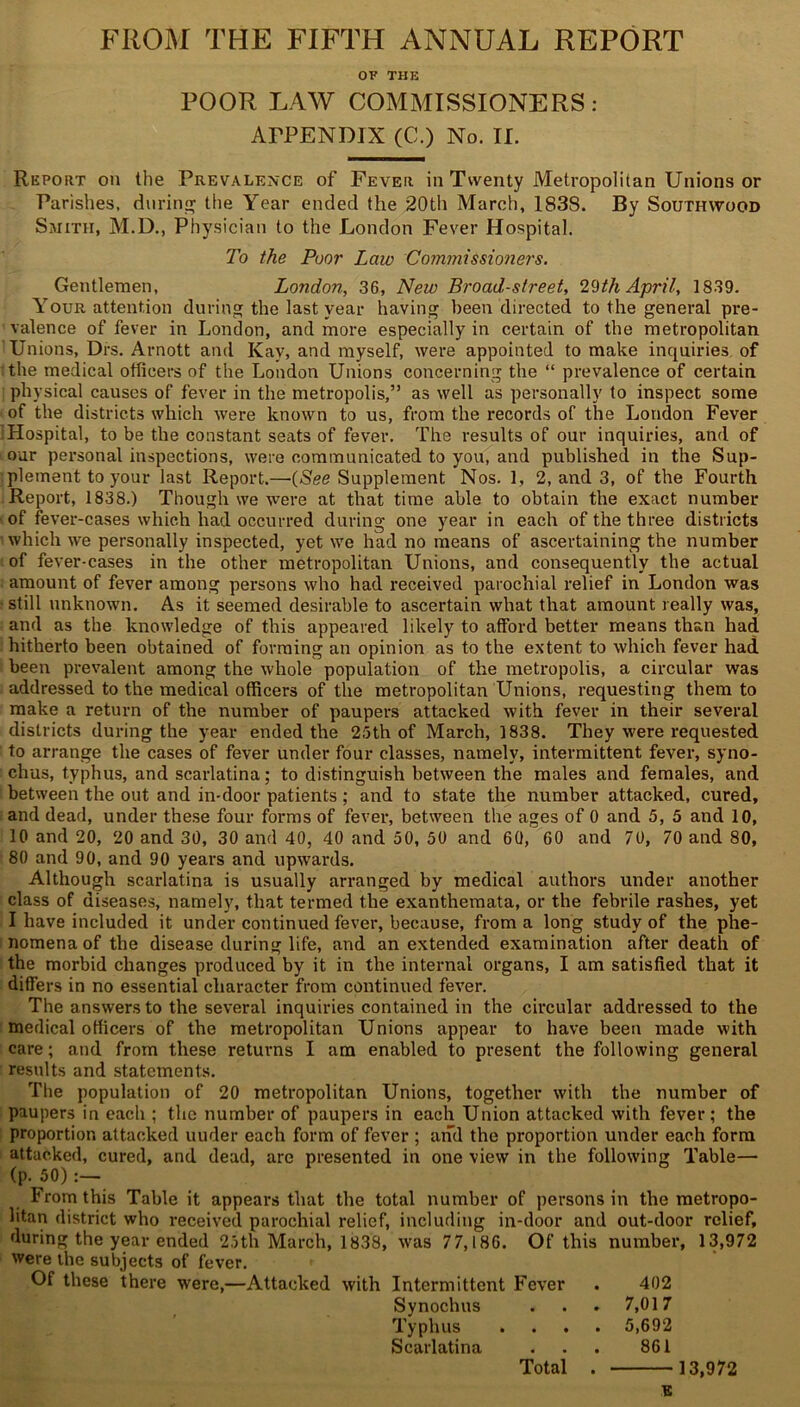 FROM THE FIFTH ANNUAL REPORT OF THE POOR LAW COMMISSIONERS: APPENDIX (0.) No. II. Report on the Prevalence of Fever in Twenty Metropolitan Unions or Parishes, during the Year ended the 20th March, 1838. By Southwood Smith, M.D., Physician to the London Fever Hospital. To the Poor Law Commissioners. Gentlemen, London, 36, New Broad-street, 29th April, 1839. Your attention during the last year having been directed to the general pre- valence of fever in London, and more especially in certain of the metropolitan Unions, Drs. Arnott and Kay, and myself, were appointed to make inquiries of the medical officers of the London Unions concerning the “ prevalence of certain physical causes of fever in the metropolis,” as well as personally to inspect some of the districts which were known to us, from the records of the London Fever Hospital, to be the constant seats of fever. The results of our inquiries, and of our personal inspections, were communicated to you, and published in the Sup- plement to your last Report.—(<See Supplement Nos. 1, 2, and 3, of the Fourth Report, 1838.) Though we were at that time able to obtain the exact number of fever-cases which had occurred during one year in each of the three districts which we personally inspected, yet we had no means of ascertaining the number of fever-cases in the other metropolitan Unions, and consequently the actual amount of fever among persons who had received parochial relief in London was • still unknown. As it seemed desirable to ascertain what that amount really was, and as the knowledge of this appeared likely to afford better means than had hitherto been obtained of forming an opinion as to the extent to which fever had been prevalent among the whole population of the metropolis, a circular was addressed to the medical officers of the metropolitan Unions, requesting them to make a return of the number of paupers attacked with fever in their several districts during the year ended the 25th of March, 1838. They were requested to arrange the cases of fever under four classes, namely, intermittent fever, syno- chus, typhus, and scarlatina; to distinguish between the males and females, and between the out and in-door patients; and to state the number attacked, cured, and dead, under these four forms of fever, between the ages of 0 and 5, 5 and 10, 10 and 20, 20 and 30, 30 and 40, 40 and 50, 50 and 60, 60 and 70, 70 and 80, 80 and 90, and 90 years and upwards. Although scarlatina is usually arranged by medical authors under another class of diseases, namely, that termed the exanthemata, or the febrile rashes, yet I have included it under continued fever, because, from a long study of the phe- nomena of the disease during life, and an extended examination after death of the morbid changes produced by it in the internal organs, I am satisfied that it differs in no essential character from continued fever. The answers to the several inquiries contained in the circular addressed to the medical officers of the metropolitan Unions appear to have been made with care; and from these returns I am enabled to present the following general results and statements. The population of 20 metropolitan Unions, together with the number of paupers in each ; the number of paupers in each Union attacked with fever; the proportion attacked uuder each form of fever ; and the proportion under each form attacked, cured, and dead, are presented in one view in the following Table— (p. 50):— From this Table it appears that the total number of persons in the metropo- litan district who received parochial relief, including in-door and out-door relief, during the year ended 25th March, 1838, was 77,186. Of this number, 13,972 were the subjects of fever. Of these there were,—Attacked with Intermittent Fever . 402 Synochus . . . 7,017 Typhus .... 5,692 Scarlatina ... 861 Total 13,972