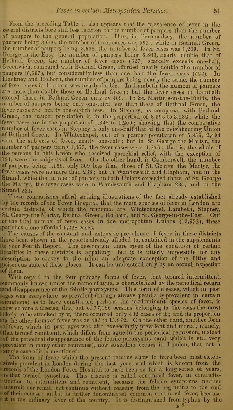 From tlie preceding Table it also appears that the prevalence of fever in the several districts bore still less relation to the number of paupers than the number of paupers to the general population. Thus, in Bermondsey, the number of paupers being 3,000, the number of fever cases was 593 ; while in Bethnal Green, the number of paupers being 3,032, the number of fever cases was 1,209. In St. 1 George-in-the-East, the number of paupers being 6,869, nearly double , that of Bethnal Green, the number of fever cases (627) scarcely exceeds one-half. ■ Greenwich, compared with Bethnal Green, afforded nearly double the number of : paupers (6,607), but considerably less than one half the fever cases (522). In Hackney and Holborn, the number of paupers being nearly the same, the number of fever cases in Holborn was nearly double. In Lambeth the number of paupers are more than double those of Bethnal Green; but the fever cases in Lambeth exceed those in Bethnal Green only by 409. In St. Martin’s-in-the-Fields, the number of paupers being only one-third less than those of Bethnal Green, the :fever cases are nearly one-eighth less. In Stepney, as compared with Bethnal I Green-, the pauper population is in the proportion of 8,596 to 3,632; while the (fever cases are in the proportion of 1,348 to 1,209 ; showing that the comparative number of fever-cases in Stepney is only one-half that of the neighbouring Union of Bethnal Green. In Whitechapel, out of a pauper population of 5,856, 2,404 (were the subjects of fever, nearly one-lialf; but in St. George the Martyr, the number of paupers being 1,467, the fever cases were 1,276 ; that is, the whole of the persons in this Union who received parochial relief, with the exception of 191, were the subjects of fever. On the other hand, in Camberwell, the number of paupers being 1,158, only 309 less than those of St. George the Martyr, the :fever cases were no more than 238 ; but in Wandsworth and Clapham, and in the (Strand, while the number of paupers in both Unions exceeded those of St. George the Martyr, the fever cases were in Wandsworth and Clapham 234, and in the Strand 231. These comparisons afford striking illustrations of the fact already established by the records of the Fever Hospital, that the main sources of fever in London are certain districts, of which the principal are, Whitechapel, Lambeth, Stepney, ‘ St. George the Martyr, Bethnal Green, Holborn, and St. George-in-the-East. Out of the total number of fever cases in the metropolitan Unions (13,972), these ; parishes alone afforded 9,228 cases. The causes of the constant and extensive prevalence of fever in these districts I have been shown in the reports already alluded to, contained in the supplements t to your Fourth Report. The description there given of the condition of certain [localities in these districts is appalling: but it is utterly impossible for any description to convey to the mind an adequate conception of the filthy and (poisonous state of these places. It can be understood only by an actual inspection i of them. With regard to the four primary forms of fever, that termed intermittent, t commonly known under the name of ague, is characterized by the periodical return and disappearance of the febrile paroxysms. This form of disease, which in past ages was everywhere so prevalent (though always peculiarly prevalent in certain ? situations) as to have constituted perhaps the predominant species of fever, is mow so rare a disease, that, out of 7 7,186 persons belonging to the class the most ilikely to be attacked by it, there occurred only 402 cases of it; and its proportion t to the other forms of fever was as 402 to 13,972. On the other hand, another form ■ of fever, which in past ages was also exceedingly prevalent and mortal, namely, that termed remittent, which differs from ague in the periodical remission, instead 1 of the periodical disappearance of the febrile paroxysms (and which is still very • prevalent in many other countries), now so seldom occurs in London, that not a ■ single case of it is mentioned. The form of fever which the present returns show to have been most exten- sively prevalent in London during the last year, and which is known from the records of the London Fever Hospital to have been so for a long series of years, is that termed synochus. This disease is called continued fever, in contradis- tinction to intermittent and remittent, because the febrile symptoms neither intermit nor remit, but continue without ceasing from the beginning to the end of their course ; and it is further denominated common continued fever, because it is the ordinary fever of the country. It is distinguished from typhus by the